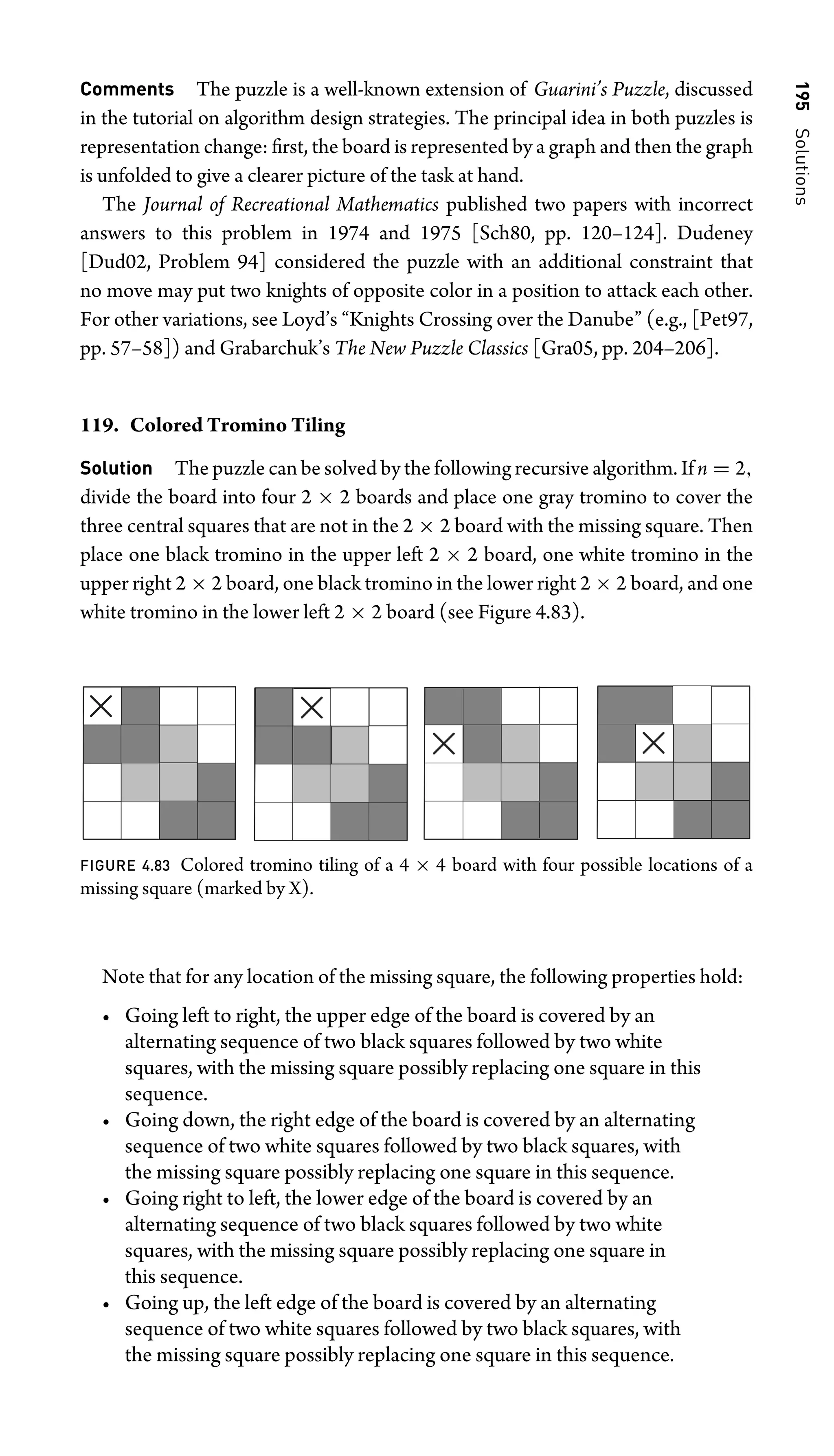 195
Solutions
Comments The puzzle is a well-known extension of Guarini’s Puzzle, discussed
in the tutorial on algorithm design strategies. The principal idea in both puzzles is
representation change: ﬁrst, the board is represented by a graph and then the graph
is unfolded to give a clearer picture of the task at hand.
The Journal of Recreational Mathematics published two papers with incorrect
answers to this problem in 1974 and 1975 [Sch80, pp. 120–124]. Dudeney
[Dud02, Problem 94] considered the puzzle with an additional constraint that
no move may put two knights of opposite color in a position to attack each other.
For other variations, see Loyd’s “Knights Crossing over the Danube” (e.g., [Pet97,
pp. 57–58]) and Grabarchuk’s The New Puzzle Classics [Gra05, pp. 204–206].
119. Colored Tromino Tiling
Solution The puzzle can be solved by the following recursive algorithm. If n = 2,
divide the board into four 2 × 2 boards and place one gray tromino to cover the
three central squares that are not in the 2 × 2 board with the missing square. Then
place one black tromino in the upper left 2 × 2 board, one white tromino in the
upper right 2 × 2 board, one black tromino in the lower right 2 × 2 board, and one
white tromino in the lower left 2 × 2 board (see Figure 4.83).
FIGURE 4.83 Colored tromino tiling of a 4 × 4 board with four possible locations of a
missing square (marked by X).
Note that for any location of the missing square, the following properties hold:
• Going left to right, the upper edge of the board is covered by an
alternating sequence of two black squares followed by two white
squares, with the missing square possibly replacing one square in this
sequence.
• Going down, the right edge of the board is covered by an alternating
sequence of two white squares followed by two black squares, with
the missing square possibly replacing one square in this sequence.
• Going right to left, the lower edge of the board is covered by an
alternating sequence of two black squares followed by two white
squares, with the missing square possibly replacing one square in
this sequence.
• Going up, the left edge of the board is covered by an alternating
sequence of two white squares followed by two black squares, with
the missing square possibly replacing one square in this sequence.
 