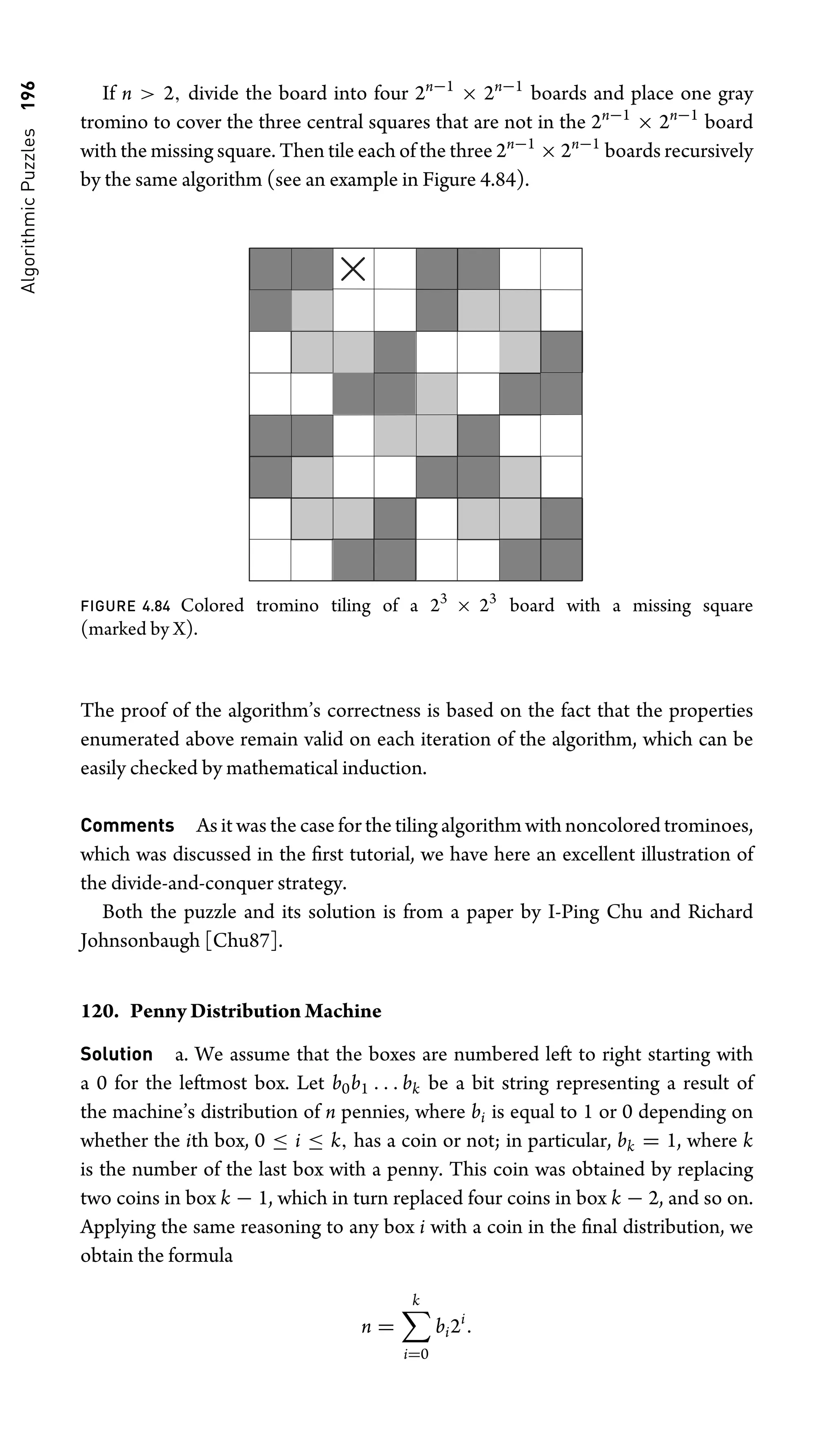 Algorithmic
Puzzles
196 If n  2, divide the board into four 2n−1
× 2n−1
boards and place one gray
tromino to cover the three central squares that are not in the 2n−1
× 2n−1
board
with the missing square. Then tile each of the three 2n−1
× 2n−1
boards recursively
by the same algorithm (see an example in Figure 4.84).
FIGURE 4.84 Colored tromino tiling of a 23
× 23
board with a missing square
(marked by X).
The proof of the algorithm’s correctness is based on the fact that the properties
enumerated above remain valid on each iteration of the algorithm, which can be
easily checked by mathematical induction.
Comments As it was the case for the tiling algorithm with noncolored trominoes,
which was discussed in the ﬁrst tutorial, we have here an excellent illustration of
the divide-and-conquer strategy.
Both the puzzle and its solution is from a paper by I-Ping Chu and Richard
Johnsonbaugh [Chu87].
120. Penny Distribution Machine
Solution a. We assume that the boxes are numbered left to right starting with
a 0 for the leftmost box. Let b0b1 . . . bk be a bit string representing a result of
the machine’s distribution of n pennies, where bi is equal to 1 or 0 depending on
whether the ith box, 0 ≤ i ≤ k, has a coin or not; in particular, bk = 1, where k
is the number of the last box with a penny. This coin was obtained by replacing
two coins in box k − 1, which in turn replaced four coins in box k − 2, and so on.
Applying the same reasoning to any box i with a coin in the ﬁnal distribution, we
obtain the formula
n =
k
i=0
bi2i
.
 