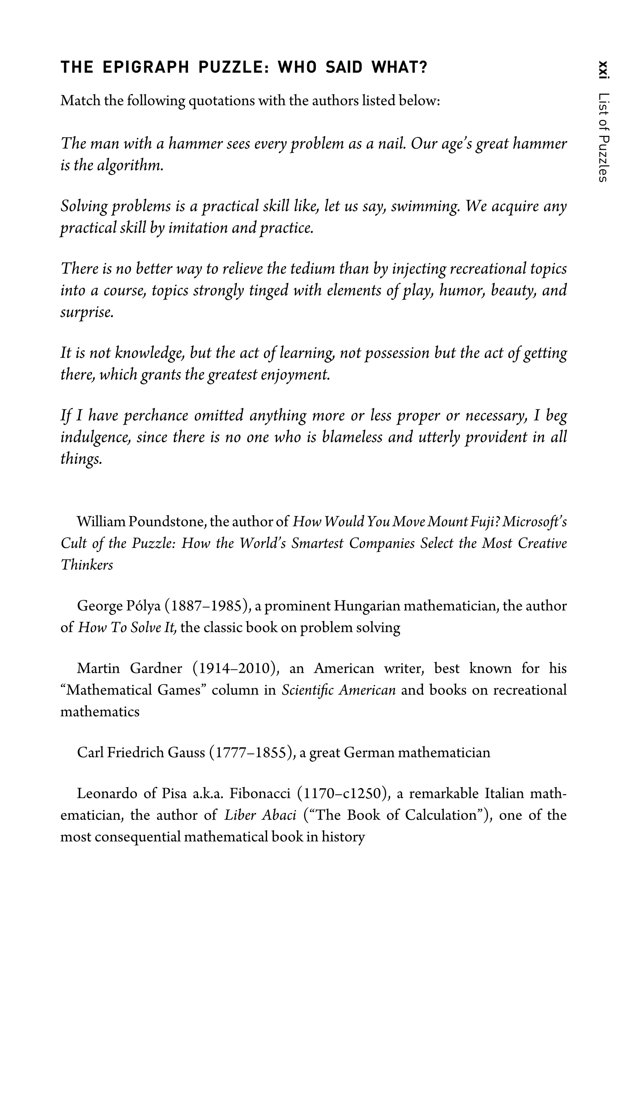 xxi
List
of
Puzzles
THE EPIGRAPH PUZZLE: WHO SAID WHAT?
Match the following quotations with the authors listed below:
The man with a hammer sees every problem as a nail. Our age’s great hammer
is the algorithm.
Solving problems is a practical skill like, let us say, swimming. We acquire any
practical skill by imitation and practice.
There is no better way to relieve the tedium than by injecting recreational topics
into a course, topics strongly tinged with elements of play, humor, beauty, and
surprise.
It is not knowledge, but the act of learning, not possession but the act of getting
there, which grants the greatest enjoyment.
If I have perchance omitted anything more or less proper or necessary, I beg
indulgence, since there is no one who is blameless and utterly provident in all
things.
WilliamPoundstone,theauthorof HowWouldYouMoveMountFuji?Microsoft’s
Cult of the Puzzle: How the World’s Smartest Companies Select the Most Creative
Thinkers
George Pólya (1887–1985), a prominent Hungarian mathematician, the author
of How To Solve It, the classic book on problem solving
Martin Gardner (1914–2010), an American writer, best known for his
“Mathematical Games” column in Scientiﬁc American and books on recreational
mathematics
Carl Friedrich Gauss (1777–1855), a great German mathematician
Leonardo of Pisa a.k.a. Fibonacci (1170–c1250), a remarkable Italian math-
ematician, the author of Liber Abaci (“The Book of Calculation”), one of the
most consequential mathematical book in history
 