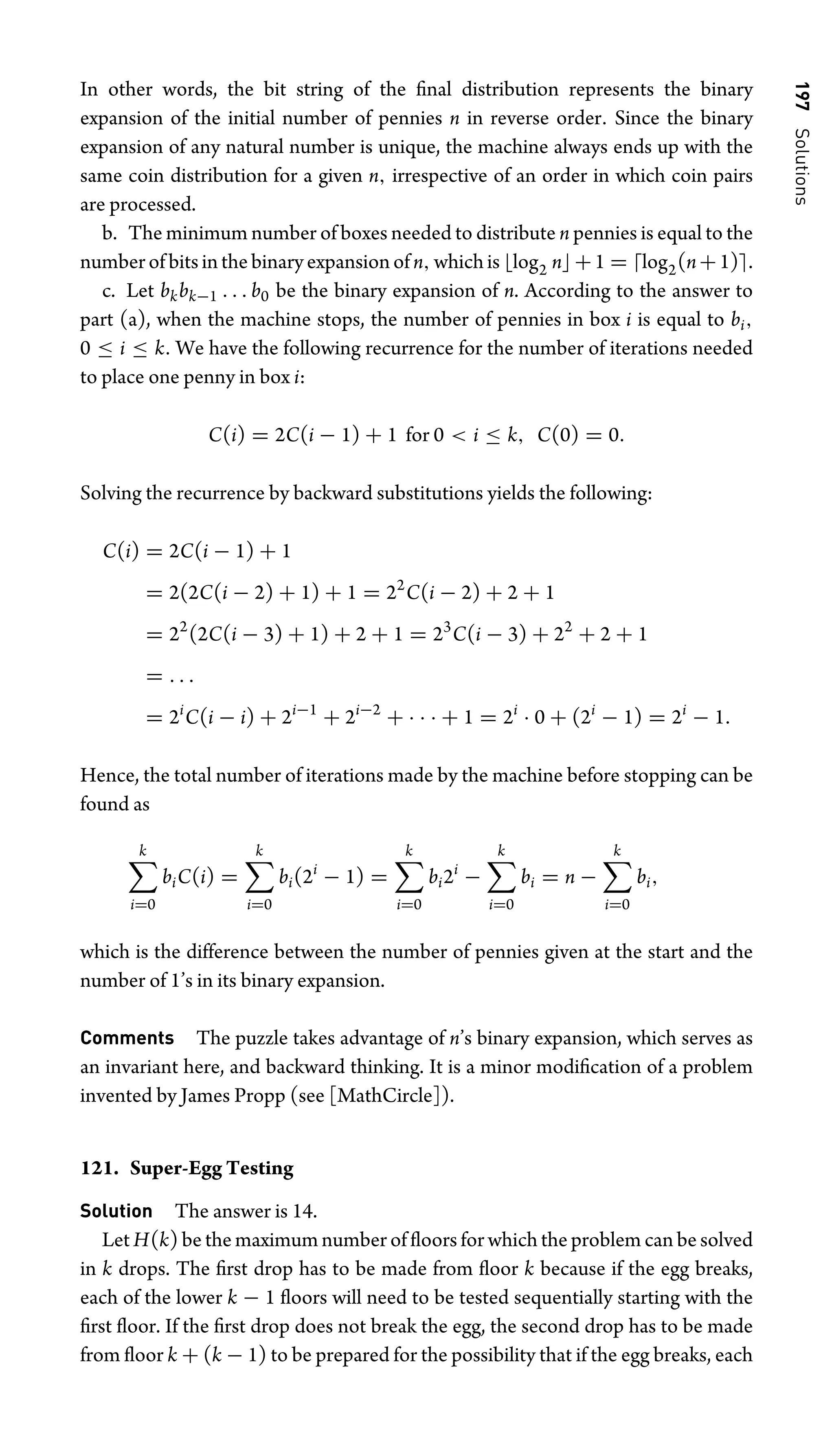 197
Solutions
In other words, the bit string of the ﬁnal distribution represents the binary
expansion of the initial number of pennies n in reverse order. Since the binary
expansion of any natural number is unique, the machine always ends up with the
same coin distribution for a given n, irrespective of an order in which coin pairs
are processed.
b. The minimum number of boxes needed to distribute n pennies is equal to the
number of bits in the binary expansion of n, which is log2 n+1 = log2(n+1).
c. Let bkbk−1 . . . b0 be the binary expansion of n. According to the answer to
part (a), when the machine stops, the number of pennies in box i is equal to bi,
0 ≤ i ≤ k. We have the following recurrence for the number of iterations needed
to place one penny in box i:
C(i) = 2C(i − 1) + 1 for 0  i ≤ k, C(0) = 0.
Solving the recurrence by backward substitutions yields the following:
C(i) = 2C(i − 1) + 1
= 2(2C(i − 2) + 1) + 1 = 22
C(i − 2) + 2 + 1
= 22
(2C(i − 3) + 1) + 2 + 1 = 23
C(i − 3) + 22
+ 2 + 1
= . . .
= 2i
C(i − i) + 2i−1
+ 2i−2
+ · · · + 1 = 2i
· 0 + (2i
− 1) = 2i
− 1.
Hence, the total number of iterations made by the machine before stopping can be
found as
k
i=0
biC(i) =
k
i=0
bi(2i
− 1) =
k
i=0
bi2i
−
k
i=0
bi = n −
k
i=0
bi,
which is the difference between the number of pennies given at the start and the
number of 1’s in its binary expansion.
Comments The puzzle takes advantage of n’s binary expansion, which serves as
an invariant here, and backward thinking. It is a minor modiﬁcation of a problem
invented by James Propp (see [MathCircle]).
121. Super-Egg Testing
Solution The answer is 14.
Let H(k) be the maximum number of ﬂoors for which the problem can be solved
in k drops. The ﬁrst drop has to be made from ﬂoor k because if the egg breaks,
each of the lower k − 1 ﬂoors will need to be tested sequentially starting with the
ﬁrst ﬂoor. If the ﬁrst drop does not break the egg, the second drop has to be made
from ﬂoor k + (k − 1) to be prepared for the possibility that if the egg breaks, each
 