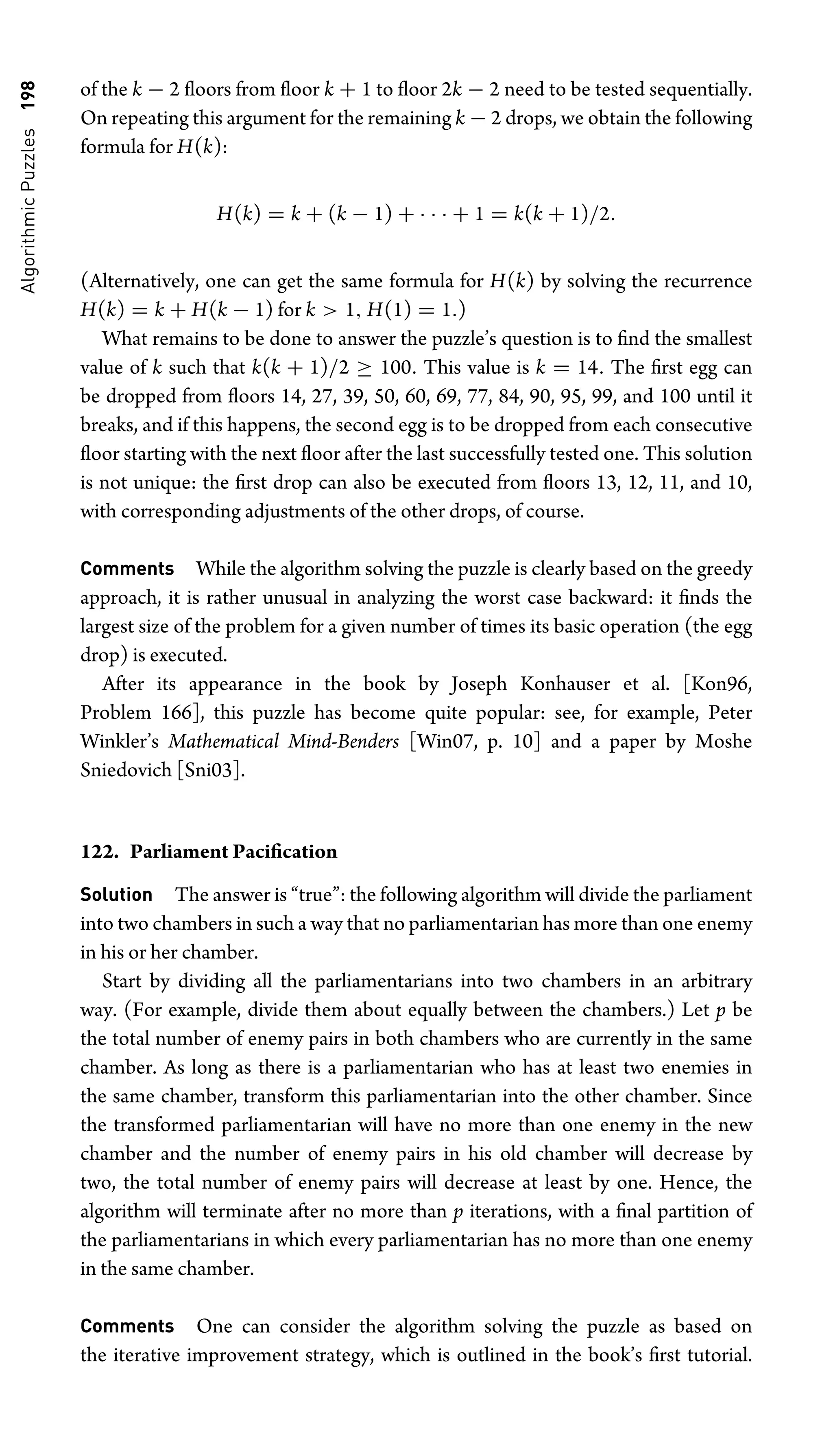 Algorithmic
Puzzles
198 of the k − 2 ﬂoors from ﬂoor k + 1 to ﬂoor 2k − 2 need to be tested sequentially.
On repeating this argument for the remaining k − 2 drops, we obtain the following
formula for H(k):
H(k) = k + (k − 1) + · · · + 1 = k(k + 1)/2.
(Alternatively, one can get the same formula for H(k) by solving the recurrence
H(k) = k + H(k − 1) for k  1, H(1) = 1.)
What remains to be done to answer the puzzle’s question is to ﬁnd the smallest
value of k such that k(k + 1)/2 ≥ 100. This value is k = 14. The ﬁrst egg can
be dropped from ﬂoors 14, 27, 39, 50, 60, 69, 77, 84, 90, 95, 99, and 100 until it
breaks, and if this happens, the second egg is to be dropped from each consecutive
ﬂoor starting with the next ﬂoor after the last successfully tested one. This solution
is not unique: the ﬁrst drop can also be executed from ﬂoors 13, 12, 11, and 10,
with corresponding adjustments of the other drops, of course.
Comments While the algorithm solving the puzzle is clearly based on the greedy
approach, it is rather unusual in analyzing the worst case backward: it ﬁnds the
largest size of the problem for a given number of times its basic operation (the egg
drop) is executed.
After its appearance in the book by Joseph Konhauser et al. [Kon96,
Problem 166], this puzzle has become quite popular: see, for example, Peter
Winkler’s Mathematical Mind-Benders [Win07, p. 10] and a paper by Moshe
Sniedovich [Sni03].
122. Parliament Paciﬁcation
Solution The answer is “true”: the following algorithm will divide the parliament
into two chambers in such a way that no parliamentarian has more than one enemy
in his or her chamber.
Start by dividing all the parliamentarians into two chambers in an arbitrary
way. (For example, divide them about equally between the chambers.) Let p be
the total number of enemy pairs in both chambers who are currently in the same
chamber. As long as there is a parliamentarian who has at least two enemies in
the same chamber, transform this parliamentarian into the other chamber. Since
the transformed parliamentarian will have no more than one enemy in the new
chamber and the number of enemy pairs in his old chamber will decrease by
two, the total number of enemy pairs will decrease at least by one. Hence, the
algorithm will terminate after no more than p iterations, with a ﬁnal partition of
the parliamentarians in which every parliamentarian has no more than one enemy
in the same chamber.
Comments One can consider the algorithm solving the puzzle as based on
the iterative improvement strategy, which is outlined in the book’s ﬁrst tutorial.
 