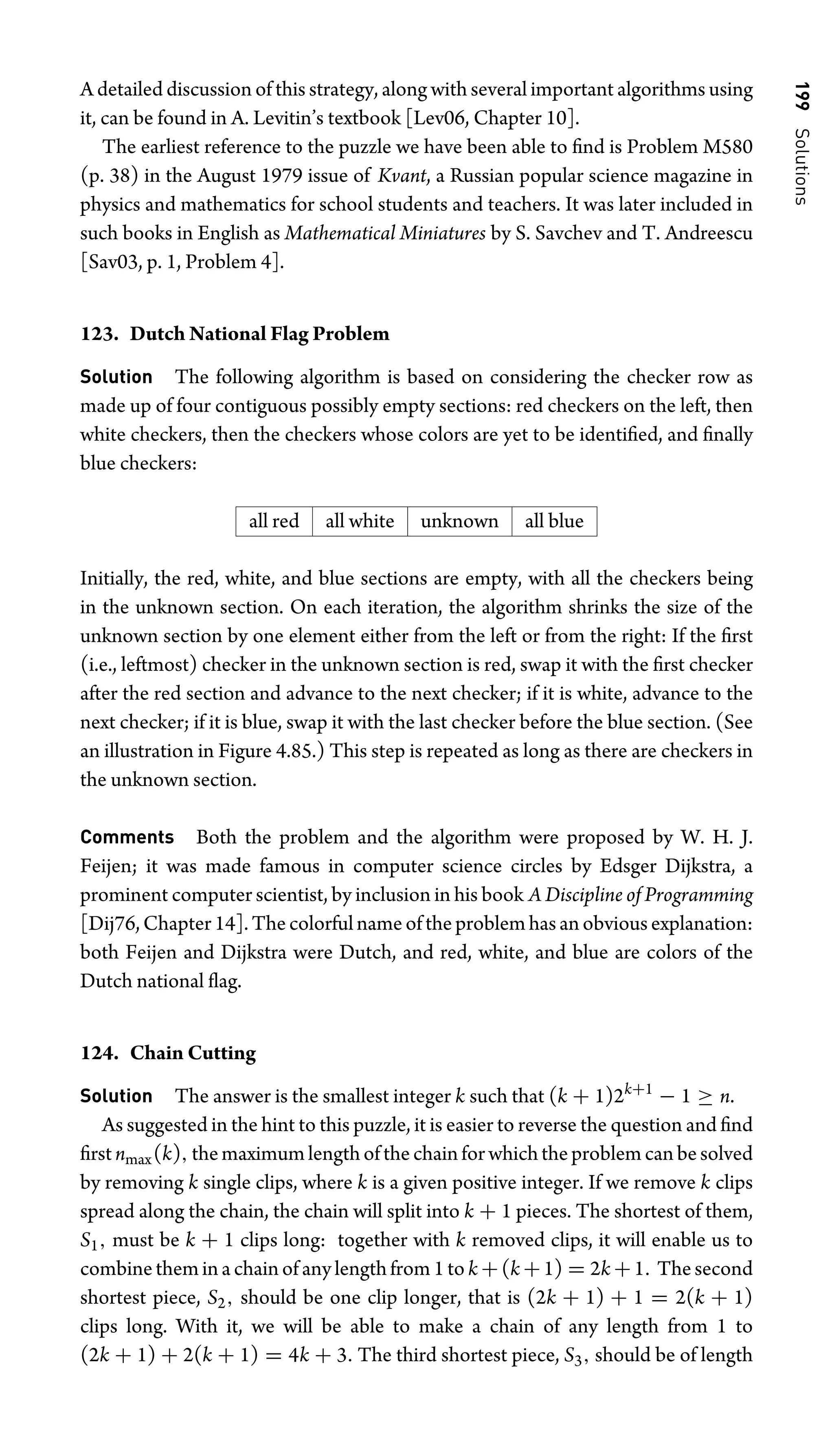 199
Solutions
A detailed discussion of this strategy, along with several important algorithms using
it, can be found in A. Levitin’s textbook [Lev06, Chapter 10].
The earliest reference to the puzzle we have been able to ﬁnd is Problem M580
(p. 38) in the August 1979 issue of Kvant, a Russian popular science magazine in
physics and mathematics for school students and teachers. It was later included in
such books in English as Mathematical Miniatures by S. Savchev and T. Andreescu
[Sav03, p. 1, Problem 4].
123. Dutch National Flag Problem
Solution The following algorithm is based on considering the checker row as
made up of four contiguous possibly empty sections: red checkers on the left, then
white checkers, then the checkers whose colors are yet to be identiﬁed, and ﬁnally
blue checkers:
all red all white unknown all blue
Initially, the red, white, and blue sections are empty, with all the checkers being
in the unknown section. On each iteration, the algorithm shrinks the size of the
unknown section by one element either from the left or from the right: If the ﬁrst
(i.e., leftmost) checker in the unknown section is red, swap it with the ﬁrst checker
after the red section and advance to the next checker; if it is white, advance to the
next checker; if it is blue, swap it with the last checker before the blue section. (See
an illustration in Figure 4.85.) This step is repeated as long as there are checkers in
the unknown section.
Comments Both the problem and the algorithm were proposed by W. H. J.
Feijen; it was made famous in computer science circles by Edsger Dijkstra, a
prominent computer scientist, by inclusion in his book A Discipline of Programming
[Dij76, Chapter 14]. The colorful name of the problem has an obvious explanation:
both Feijen and Dijkstra were Dutch, and red, white, and blue are colors of the
Dutch national ﬂag.
124. Chain Cutting
Solution The answer is the smallest integer k such that (k + 1)2k+1
− 1 ≥ n.
As suggested in the hint to this puzzle, it is easier to reverse the question and ﬁnd
ﬁrst nmax(k), the maximum length of the chain for which the problem can be solved
by removing k single clips, where k is a given positive integer. If we remove k clips
spread along the chain, the chain will split into k + 1 pieces. The shortest of them,
S1, must be k + 1 clips long: together with k removed clips, it will enable us to
combine them in a chain of any length from 1 to k +(k +1) = 2k +1. The second
shortest piece, S2, should be one clip longer, that is (2k + 1) + 1 = 2(k + 1)
clips long. With it, we will be able to make a chain of any length from 1 to
(2k + 1) + 2(k + 1) = 4k + 3. The third shortest piece, S3, should be of length
 