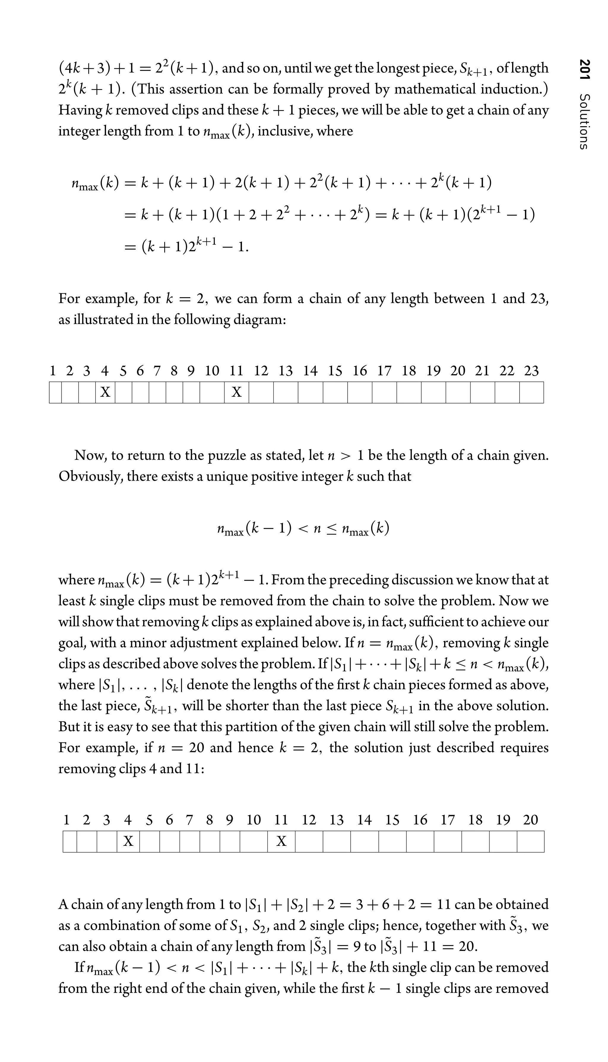 201
Solutions
(4k +3)+1 = 22
(k +1), and so on, until we get the longest piece, Sk+1, of length
2k
(k + 1). (This assertion can be formally proved by mathematical induction.)
Having k removed clips and these k + 1 pieces, we will be able to get a chain of any
integer length from 1 to nmax(k), inclusive, where
nmax(k) = k + (k + 1) + 2(k + 1) + 22
(k + 1) + · · · + 2k
(k + 1)
= k + (k + 1)(1 + 2 + 22
+ · · · + 2k
) = k + (k + 1)(2k+1
− 1)
= (k + 1)2k+1
− 1.
For example, for k = 2, we can form a chain of any length between 1 and 23,
as illustrated in the following diagram:
1 2 3 4 5 6 7 8 9 10 11 12 13 14 15 16 17 18 19 20 21 22 23
X X
Now, to return to the puzzle as stated, let n  1 be the length of a chain given.
Obviously, there exists a unique positive integer k such that
nmax(k − 1)  n ≤ nmax(k)
where nmax(k) = (k + 1)2k+1
− 1. From the preceding discussion we know that at
least k single clips must be removed from the chain to solve the problem. Now we
willshowthatremovingk clipsasexplainedaboveis,infact,sufﬁcienttoachieveour
goal, with a minor adjustment explained below. If n = nmax(k), removing k single
clipsasdescribedabovesolvestheproblem.If|S1|+· · ·+|Sk|+k ≤ n  nmax(k),
where |S1|, . . . , |Sk| denote the lengths of the ﬁrst k chain pieces formed as above,
the last piece, S̃k+1, will be shorter than the last piece Sk+1 in the above solution.
But it is easy to see that this partition of the given chain will still solve the problem.
For example, if n = 20 and hence k = 2, the solution just described requires
removing clips 4 and 11:
1 2 3 4 5 6 7 8 9 10 11 12 13 14 15 16 17 18 19 20
X X
A chain of any length from 1 to |S1| + |S2| + 2 = 3 + 6 + 2 = 11 can be obtained
as a combination of some of S1, S2, and 2 single clips; hence, together with S̃3, we
can also obtain a chain of any length from |S̃3| = 9 to |S̃3| + 11 = 20.
If nmax(k − 1)  n  |S1| + · · · + |Sk| + k, the kth single clip can be removed
from the right end of the chain given, while the ﬁrst k − 1 single clips are removed
 