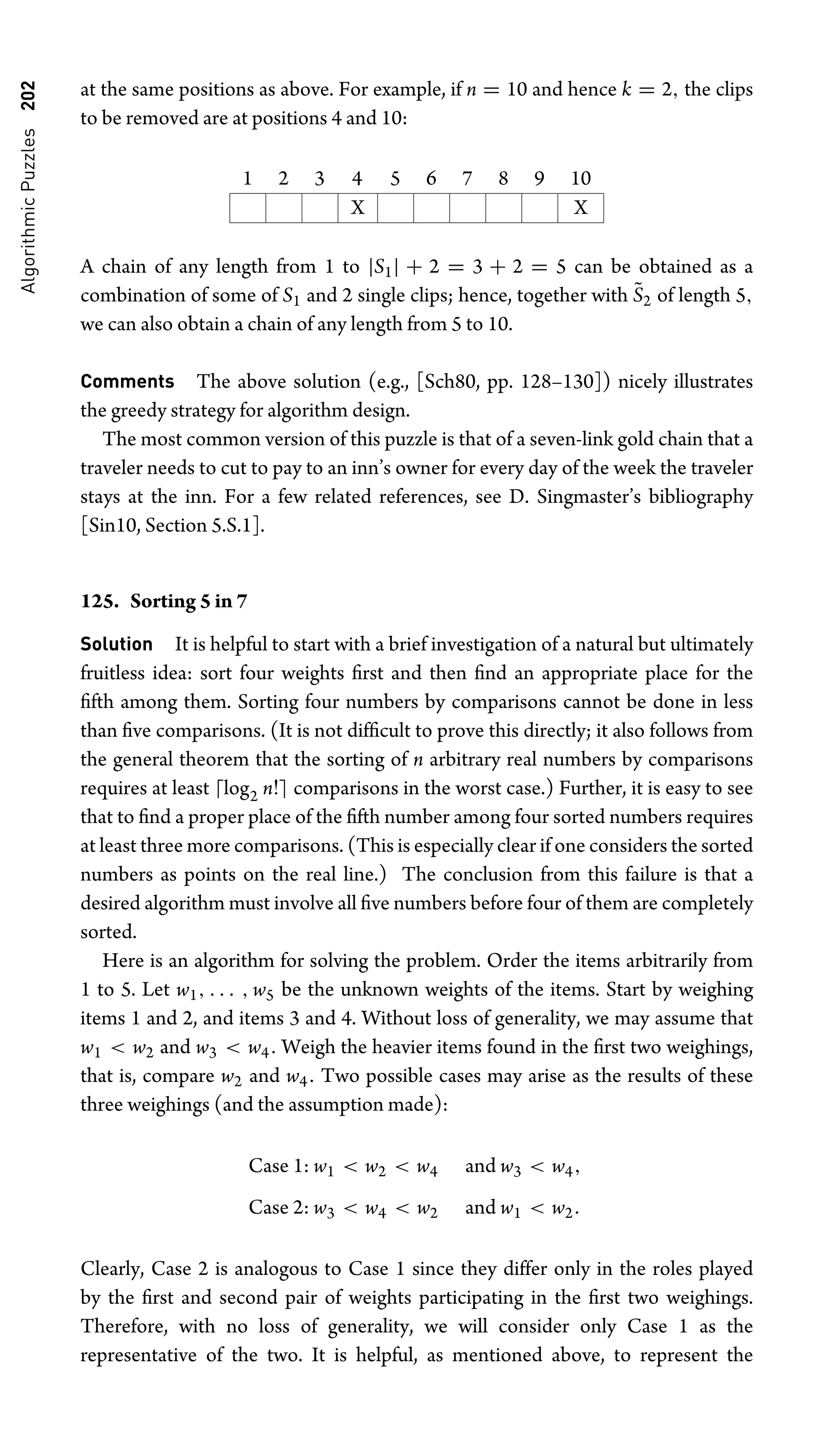 Algorithmic
Puzzles
202 at the same positions as above. For example, if n = 10 and hence k = 2, the clips
to be removed are at positions 4 and 10:
1 2 3 4 5 6 7 8 9 10
X X
A chain of any length from 1 to |S1| + 2 = 3 + 2 = 5 can be obtained as a
combination of some of S1 and 2 single clips; hence, together with S̃2 of length 5,
we can also obtain a chain of any length from 5 to 10.
Comments The above solution (e.g., [Sch80, pp. 128–130]) nicely illustrates
the greedy strategy for algorithm design.
The most common version of this puzzle is that of a seven-link gold chain that a
traveler needs to cut to pay to an inn’s owner for every day of the week the traveler
stays at the inn. For a few related references, see D. Singmaster’s bibliography
[Sin10, Section 5.S.1].
125. Sorting 5 in 7
Solution It is helpful to start with a brief investigation of a natural but ultimately
fruitless idea: sort four weights ﬁrst and then ﬁnd an appropriate place for the
ﬁfth among them. Sorting four numbers by comparisons cannot be done in less
than ﬁve comparisons. (It is not difﬁcult to prove this directly; it also follows from
the general theorem that the sorting of n arbitrary real numbers by comparisons
requires at least log2 n! comparisons in the worst case.) Further, it is easy to see
that to ﬁnd a proper place of the ﬁfth number among four sorted numbers requires
at least three more comparisons. (This is especially clear if one considers the sorted
numbers as points on the real line.) The conclusion from this failure is that a
desired algorithm must involve all ﬁve numbers before four of them are completely
sorted.
Here is an algorithm for solving the problem. Order the items arbitrarily from
1 to 5. Let w1, . . . , w5 be the unknown weights of the items. Start by weighing
items 1 and 2, and items 3 and 4. Without loss of generality, we may assume that
w1  w2 and w3  w4. Weigh the heavier items found in the ﬁrst two weighings,
that is, compare w2 and w4. Two possible cases may arise as the results of these
three weighings (and the assumption made):
Case 1: w1  w2  w4 and w3  w4,
Case 2: w3  w4  w2 and w1  w2.
Clearly, Case 2 is analogous to Case 1 since they differ only in the roles played
by the ﬁrst and second pair of weights participating in the ﬁrst two weighings.
Therefore, with no loss of generality, we will consider only Case 1 as the
representative of the two. It is helpful, as mentioned above, to represent the
 