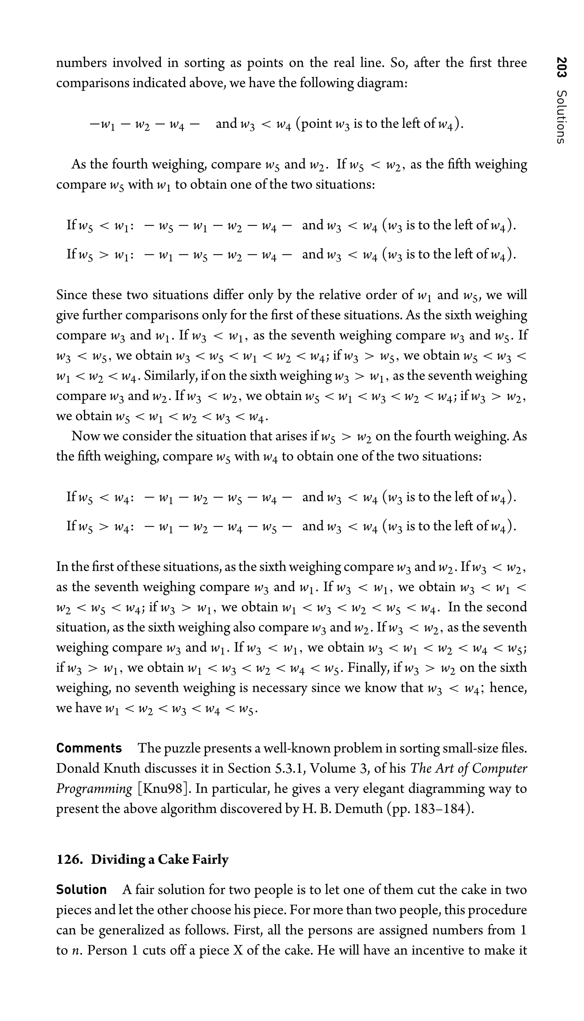 203
Solutions
numbers involved in sorting as points on the real line. So, after the ﬁrst three
comparisons indicated above, we have the following diagram:
−w1 − w2 − w4 − and w3  w4 (point w3 is to the left of w4).
As the fourth weighing, compare w5 and w2. If w5  w2, as the ﬁfth weighing
compare w5 with w1 to obtain one of the two situations:
If w5  w1: − w5 − w1 − w2 − w4 − and w3  w4 (w3 is to the left of w4).
If w5  w1: − w1 − w5 − w2 − w4 − and w3  w4 (w3 is to the left of w4).
Since these two situations differ only by the relative order of w1 and w5, we will
give further comparisons only for the ﬁrst of these situations. As the sixth weighing
compare w3 and w1. If w3  w1, as the seventh weighing compare w3 and w5. If
w3  w5, we obtain w3  w5  w1  w2  w4; if w3  w5, we obtain w5  w3 
w1  w2  w4. Similarly, if on the sixth weighing w3  w1, as the seventh weighing
compare w3 and w2. If w3  w2, we obtain w5  w1  w3  w2  w4; if w3  w2,
we obtain w5  w1  w2  w3  w4.
Now we consider the situation that arises if w5  w2 on the fourth weighing. As
the ﬁfth weighing, compare w5 with w4 to obtain one of the two situations:
If w5  w4: − w1 − w2 − w5 − w4 − and w3  w4 (w3 is to the left of w4).
If w5  w4: − w1 − w2 − w4 − w5 − and w3  w4 (w3 is to the left of w4).
In the ﬁrst of these situations, as the sixth weighing compare w3 and w2. If w3  w2,
as the seventh weighing compare w3 and w1. If w3  w1, we obtain w3  w1 
w2  w5  w4; if w3  w1, we obtain w1  w3  w2  w5  w4. In the second
situation, as the sixth weighing also compare w3 and w2. If w3  w2, as the seventh
weighing compare w3 and w1. If w3  w1, we obtain w3  w1  w2  w4  w5;
if w3  w1, we obtain w1  w3  w2  w4  w5. Finally, if w3  w2 on the sixth
weighing, no seventh weighing is necessary since we know that w3  w4; hence,
we have w1  w2  w3  w4  w5.
Comments The puzzle presents a well-known problem in sorting small-size ﬁles.
Donald Knuth discusses it in Section 5.3.1, Volume 3, of his The Art of Computer
Programming [Knu98]. In particular, he gives a very elegant diagramming way to
present the above algorithm discovered by H. B. Demuth (pp. 183–184).
126. Dividing a Cake Fairly
Solution A fair solution for two people is to let one of them cut the cake in two
pieces and let the other choose his piece. For more than two people, this procedure
can be generalized as follows. First, all the persons are assigned numbers from 1
to n. Person 1 cuts off a piece X of the cake. He will have an incentive to make it
 