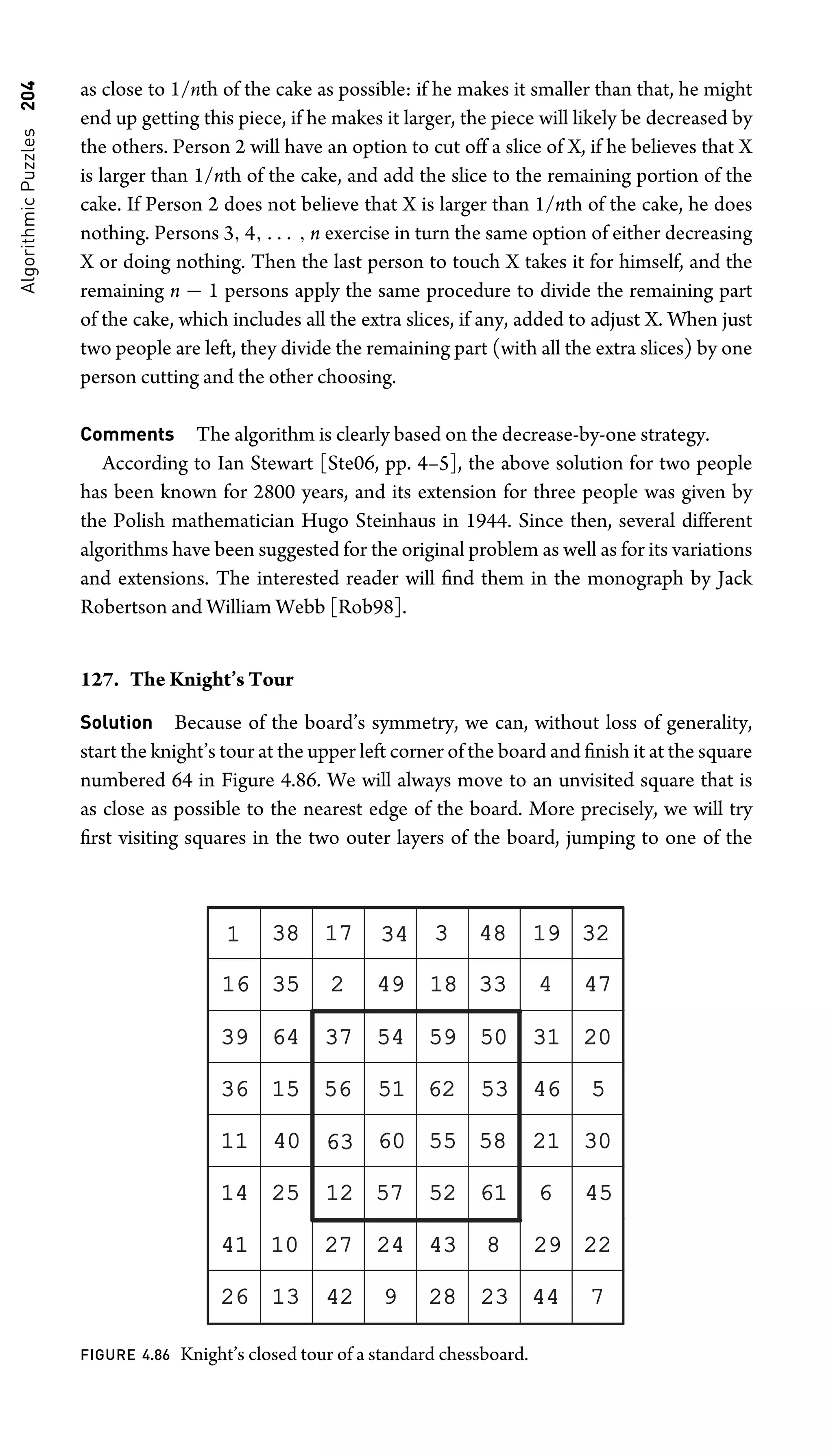 Algorithmic
Puzzles
204 as close to 1/nth of the cake as possible: if he makes it smaller than that, he might
end up getting this piece, if he makes it larger, the piece will likely be decreased by
the others. Person 2 will have an option to cut off a slice of X, if he believes that X
is larger than 1/nth of the cake, and add the slice to the remaining portion of the
cake. If Person 2 does not believe that X is larger than 1/nth of the cake, he does
nothing. Persons 3, 4, . . . , n exercise in turn the same option of either decreasing
X or doing nothing. Then the last person to touch X takes it for himself, and the
remaining n − 1 persons apply the same procedure to divide the remaining part
of the cake, which includes all the extra slices, if any, added to adjust X. When just
two people are left, they divide the remaining part (with all the extra slices) by one
person cutting and the other choosing.
Comments The algorithm is clearly based on the decrease-by-one strategy.
According to Ian Stewart [Ste06, pp. 4–5], the above solution for two people
has been known for 2800 years, and its extension for three people was given by
the Polish mathematician Hugo Steinhaus in 1944. Since then, several different
algorithms have been suggested for the original problem as well as for its variations
and extensions. The interested reader will ﬁnd them in the monograph by Jack
Robertson and William Webb [Rob98].
127. The Knight’s Tour
Solution Because of the board’s symmetry, we can, without loss of generality,
start the knight’s tour at the upper left corner of the board and ﬁnish it at the square
numbered 64 in Figure 4.86. We will always move to an unvisited square that is
as close as possible to the nearest edge of the board. More precisely, we will try
ﬁrst visiting squares in the two outer layers of the board, jumping to one of the
1 38
38 17
17 34
34 3 48
48 19
19 32
32
16
16 35
35 2 49
49 18
18 33
33 4 47
47
39
39 64
64 37
37 54
54 59
59 50
50 31
31 20
20
36
36 15
15 56
56 51
51 62
62 53
53 46
46 5
11
11 40
40 63
63 60
60 55
55 58
58 21
21 30
30
14
14 25
25 12
12 57
57 52
52 61
61 6 45
45
41
41 10
10 27
27 24
24 43
43 8 29
29 22
22
26
26 13
13 42
42 9 28
28 23
23 44
44 7
FIGURE 4.86 Knight’s closed tour of a standard chessboard.
 