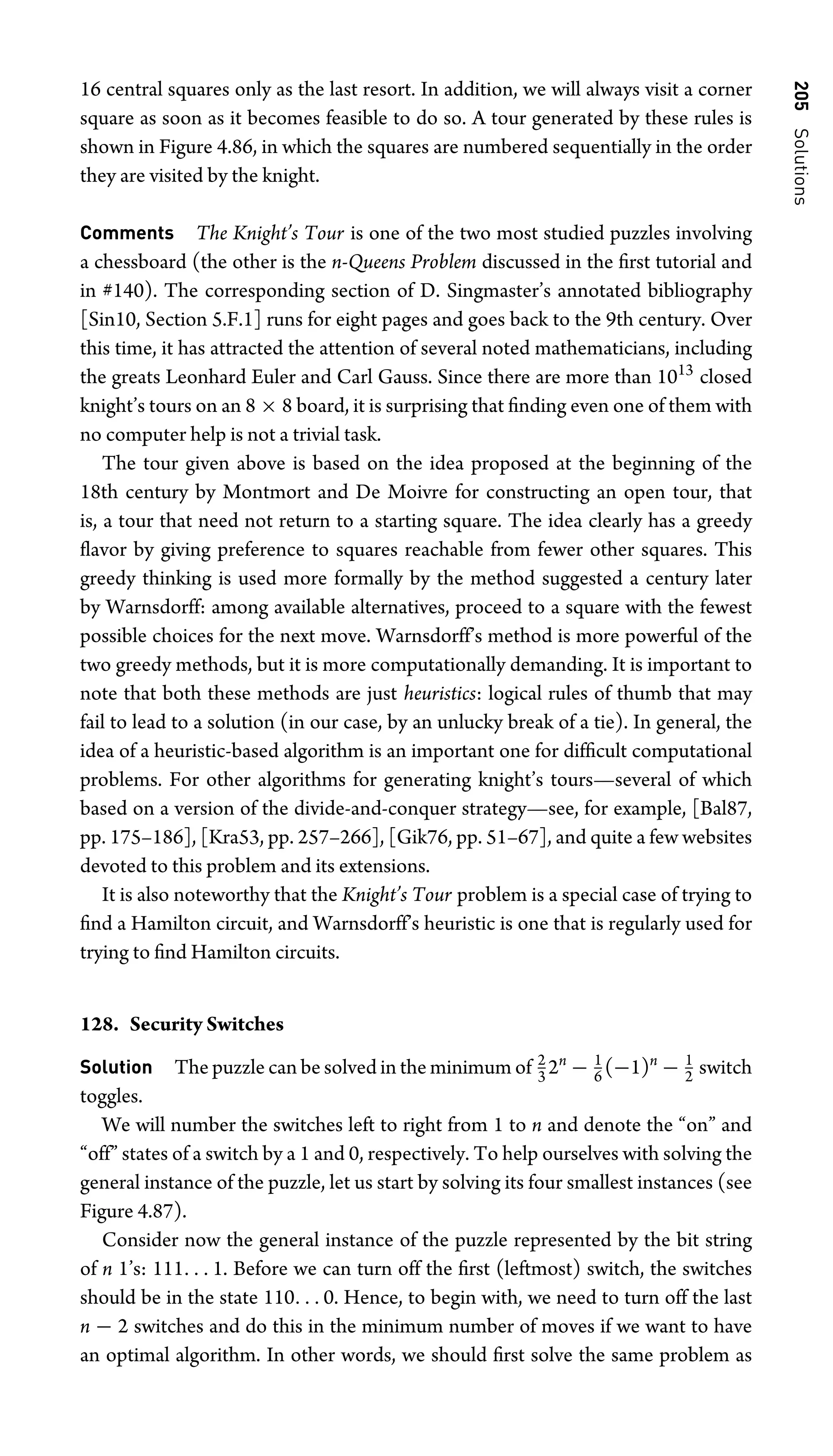 205
Solutions
16 central squares only as the last resort. In addition, we will always visit a corner
square as soon as it becomes feasible to do so. A tour generated by these rules is
shown in Figure 4.86, in which the squares are numbered sequentially in the order
they are visited by the knight.
Comments The Knight’s Tour is one of the two most studied puzzles involving
a chessboard (the other is the n-Queens Problem discussed in the ﬁrst tutorial and
in #140). The corresponding section of D. Singmaster’s annotated bibliography
[Sin10, Section 5.F.1] runs for eight pages and goes back to the 9th century. Over
this time, it has attracted the attention of several noted mathematicians, including
the greats Leonhard Euler and Carl Gauss. Since there are more than 1013
closed
knight’s tours on an 8 × 8 board, it is surprising that ﬁnding even one of them with
no computer help is not a trivial task.
The tour given above is based on the idea proposed at the beginning of the
18th century by Montmort and De Moivre for constructing an open tour, that
is, a tour that need not return to a starting square. The idea clearly has a greedy
ﬂavor by giving preference to squares reachable from fewer other squares. This
greedy thinking is used more formally by the method suggested a century later
by Warnsdorff: among available alternatives, proceed to a square with the fewest
possible choices for the next move. Warnsdorff’s method is more powerful of the
two greedy methods, but it is more computationally demanding. It is important to
note that both these methods are just heuristics: logical rules of thumb that may
fail to lead to a solution (in our case, by an unlucky break of a tie). In general, the
idea of a heuristic-based algorithm is an important one for difﬁcult computational
problems. For other algorithms for generating knight’s tours—several of which
based on a version of the divide-and-conquer strategy—see, for example, [Bal87,
pp. 175–186], [Kra53, pp. 257–266], [Gik76, pp. 51–67], and quite a few websites
devoted to this problem and its extensions.
It is also noteworthy that the Knight’s Tour problem is a special case of trying to
ﬁnd a Hamilton circuit, and Warnsdorff’s heuristic is one that is regularly used for
trying to ﬁnd Hamilton circuits.
128. Security Switches
Solution The puzzle can be solved in the minimum of 2
3 2n
− 1
6 (−1)n
− 1
2 switch
toggles.
We will number the switches left to right from 1 to n and denote the “on” and
“off” states of a switch by a 1 and 0, respectively. To help ourselves with solving the
general instance of the puzzle, let us start by solving its four smallest instances (see
Figure 4.87).
Consider now the general instance of the puzzle represented by the bit string
of n 1’s: 111. . . 1. Before we can turn off the ﬁrst (leftmost) switch, the switches
should be in the state 110. . . 0. Hence, to begin with, we need to turn off the last
n − 2 switches and do this in the minimum number of moves if we want to have
an optimal algorithm. In other words, we should ﬁrst solve the same problem as
 