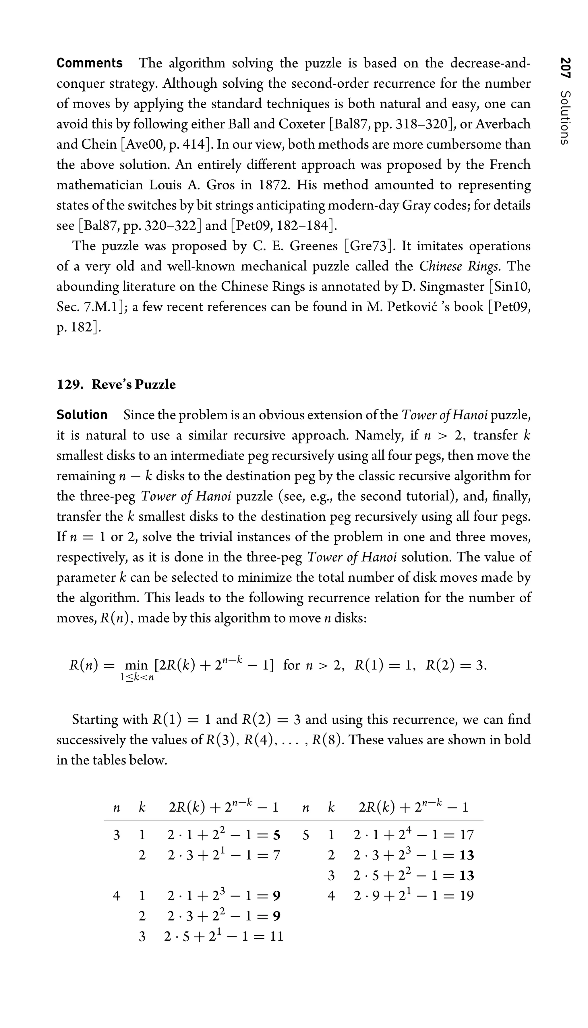 207
Solutions
Comments The algorithm solving the puzzle is based on the decrease-and-
conquer strategy. Although solving the second-order recurrence for the number
of moves by applying the standard techniques is both natural and easy, one can
avoid this by following either Ball and Coxeter [Bal87, pp. 318–320], or Averbach
and Chein [Ave00, p. 414]. In our view, both methods are more cumbersome than
the above solution. An entirely different approach was proposed by the French
mathematician Louis A. Gros in 1872. His method amounted to representing
states of the switches by bit strings anticipating modern-day Gray codes; for details
see [Bal87, pp. 320–322] and [Pet09, 182–184].
The puzzle was proposed by C. E. Greenes [Gre73]. It imitates operations
of a very old and well-known mechanical puzzle called the Chinese Rings. The
abounding literature on the Chinese Rings is annotated by D. Singmaster [Sin10,
Sec. 7.M.1]; a few recent references can be found in M. Petković ’s book [Pet09,
p. 182].
129. Reve’s Puzzle
Solution Since the problem is an obvious extension of the Tower of Hanoi puzzle,
it is natural to use a similar recursive approach. Namely, if n  2, transfer k
smallest disks to an intermediate peg recursively using all four pegs, then move the
remaining n − k disks to the destination peg by the classic recursive algorithm for
the three-peg Tower of Hanoi puzzle (see, e.g., the second tutorial), and, ﬁnally,
transfer the k smallest disks to the destination peg recursively using all four pegs.
If n = 1 or 2, solve the trivial instances of the problem in one and three moves,
respectively, as it is done in the three-peg Tower of Hanoi solution. The value of
parameter k can be selected to minimize the total number of disk moves made by
the algorithm. This leads to the following recurrence relation for the number of
moves, R(n), made by this algorithm to move n disks:
R(n) = min
1≤kn
[2R(k) + 2n−k
− 1] for n  2, R(1) = 1, R(2) = 3.
Starting with R(1) = 1 and R(2) = 3 and using this recurrence, we can ﬁnd
successively the values of R(3), R(4), . . . , R(8). These values are shown in bold
in the tables below.
n k 2R(k) + 2n−k
− 1
3 1 2 · 1 + 22
− 1 = 5
2 2 · 3 + 21
− 1 = 7
4 1 2 · 1 + 23
− 1 = 9
2 2 · 3 + 22
− 1 = 9
3 2 · 5 + 21
− 1 = 11
n k 2R(k) + 2n−k
− 1
5 1 2 · 1 + 24
− 1 = 17
2 2 · 3 + 23
− 1 = 13
3 2 · 5 + 22
− 1 = 13
4 2 · 9 + 21
− 1 = 19
 