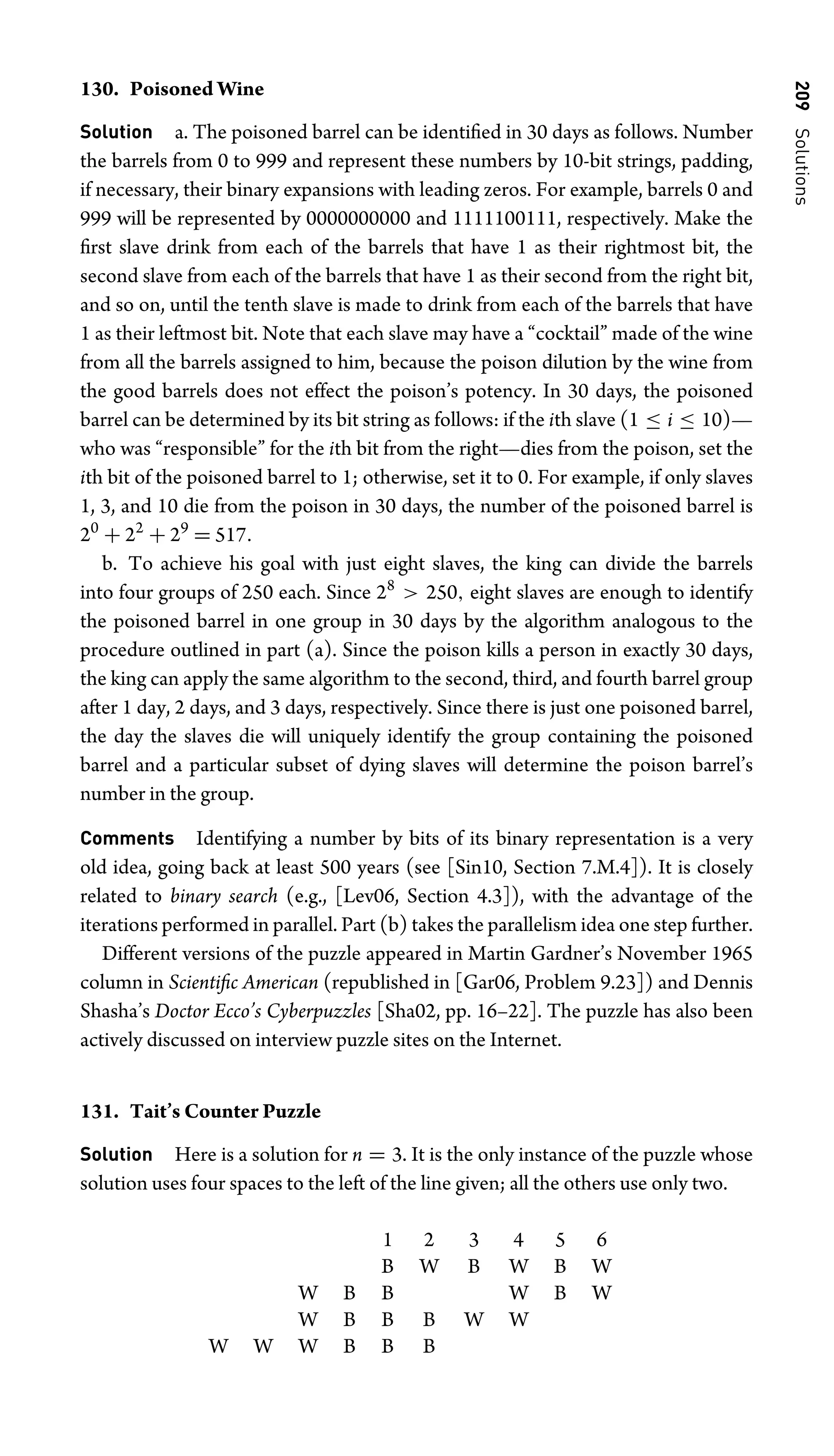 209
Solutions
130. Poisoned Wine
Solution a. The poisoned barrel can be identiﬁed in 30 days as follows. Number
the barrels from 0 to 999 and represent these numbers by 10-bit strings, padding,
if necessary, their binary expansions with leading zeros. For example, barrels 0 and
999 will be represented by 0000000000 and 1111100111, respectively. Make the
ﬁrst slave drink from each of the barrels that have 1 as their rightmost bit, the
second slave from each of the barrels that have 1 as their second from the right bit,
and so on, until the tenth slave is made to drink from each of the barrels that have
1 as their leftmost bit. Note that each slave may have a “cocktail” made of the wine
from all the barrels assigned to him, because the poison dilution by the wine from
the good barrels does not effect the poison’s potency. In 30 days, the poisoned
barrel can be determined by its bit string as follows: if the ith slave (1 ≤ i ≤ 10)—
who was “responsible” for the ith bit from the right—dies from the poison, set the
ith bit of the poisoned barrel to 1; otherwise, set it to 0. For example, if only slaves
1, 3, and 10 die from the poison in 30 days, the number of the poisoned barrel is
20
+ 22
+ 29
= 517.
b. To achieve his goal with just eight slaves, the king can divide the barrels
into four groups of 250 each. Since 28
 250, eight slaves are enough to identify
the poisoned barrel in one group in 30 days by the algorithm analogous to the
procedure outlined in part (a). Since the poison kills a person in exactly 30 days,
the king can apply the same algorithm to the second, third, and fourth barrel group
after 1 day, 2 days, and 3 days, respectively. Since there is just one poisoned barrel,
the day the slaves die will uniquely identify the group containing the poisoned
barrel and a particular subset of dying slaves will determine the poison barrel’s
number in the group.
Comments Identifying a number by bits of its binary representation is a very
old idea, going back at least 500 years (see [Sin10, Section 7.M.4]). It is closely
related to binary search (e.g., [Lev06, Section 4.3]), with the advantage of the
iterations performed in parallel. Part (b) takes the parallelism idea one step further.
Different versions of the puzzle appeared in Martin Gardner’s November 1965
column in Scientiﬁc American (republished in [Gar06, Problem 9.23]) and Dennis
Shasha’s Doctor Ecco’s Cyberpuzzles [Sha02, pp. 16–22]. The puzzle has also been
actively discussed on interview puzzle sites on the Internet.
131. Tait’s Counter Puzzle
Solution Here is a solution for n = 3. It is the only instance of the puzzle whose
solution uses four spaces to the left of the line given; all the others use only two.
1 2 3 4 5 6
B W B W B W
W B B W B W
W B B B W W
W W W B B B
 