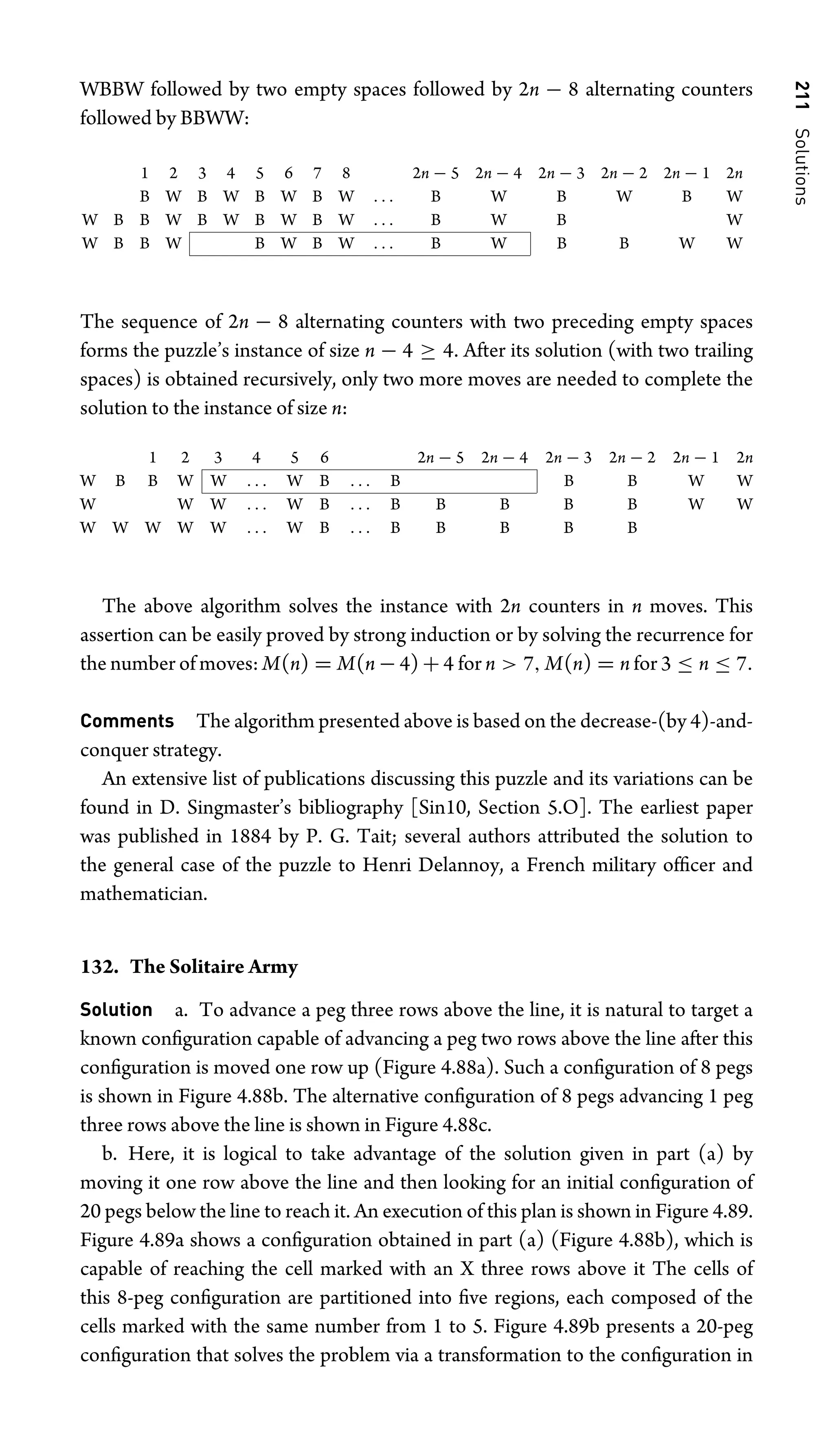 211
Solutions
WBBW followed by two empty spaces followed by 2n − 8 alternating counters
followed by BBWW:
1 2 3 4 5 6 7 8 2n − 5 2n − 4 2n − 3 2n − 2 2n − 1 2n
B W B W B W B W . . . B W B W B W
W B B W B W B W B W . . . B W B W
W B B W B W B W . . . B W B B W W
The sequence of 2n − 8 alternating counters with two preceding empty spaces
forms the puzzle’s instance of size n − 4 ≥ 4. After its solution (with two trailing
spaces) is obtained recursively, only two more moves are needed to complete the
solution to the instance of size n:
1 2 3 4 5 6 2n − 5 2n − 4 2n − 3 2n − 2 2n − 1 2n
W B B W W . . . W B . . . B B B W W
W W W . . . W B . . . B B B B B W W
W W W W W . . . W B . . . B B B B B
The above algorithm solves the instance with 2n counters in n moves. This
assertion can be easily proved by strong induction or by solving the recurrence for
the number of moves: M(n) = M(n − 4) + 4 for n  7, M(n) = n for 3 ≤ n ≤ 7.
Comments The algorithm presented above is based on the decrease-(by 4)-and-
conquer strategy.
An extensive list of publications discussing this puzzle and its variations can be
found in D. Singmaster’s bibliography [Sin10, Section 5.O]. The earliest paper
was published in 1884 by P. G. Tait; several authors attributed the solution to
the general case of the puzzle to Henri Delannoy, a French military ofﬁcer and
mathematician.
132. The Solitaire Army
Solution a. To advance a peg three rows above the line, it is natural to target a
known conﬁguration capable of advancing a peg two rows above the line after this
conﬁguration is moved one row up (Figure 4.88a). Such a conﬁguration of 8 pegs
is shown in Figure 4.88b. The alternative conﬁguration of 8 pegs advancing 1 peg
three rows above the line is shown in Figure 4.88c.
b. Here, it is logical to take advantage of the solution given in part (a) by
moving it one row above the line and then looking for an initial conﬁguration of
20 pegs below the line to reach it. An execution of this plan is shown in Figure 4.89.
Figure 4.89a shows a conﬁguration obtained in part (a) (Figure 4.88b), which is
capable of reaching the cell marked with an X three rows above it The cells of
this 8-peg conﬁguration are partitioned into ﬁve regions, each composed of the
cells marked with the same number from 1 to 5. Figure 4.89b presents a 20-peg
conﬁguration that solves the problem via a transformation to the conﬁguration in
 