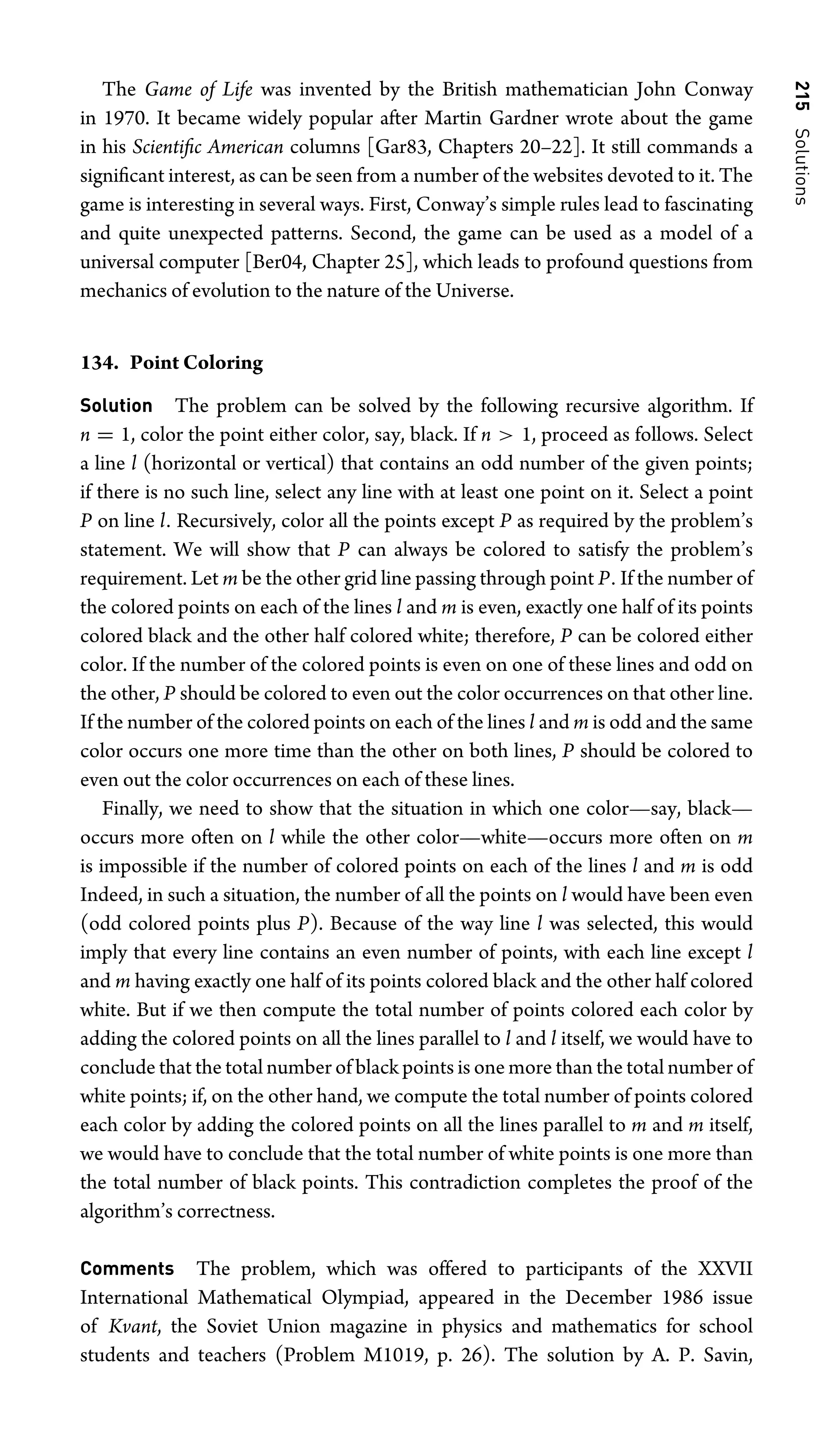 215
Solutions
The Game of Life was invented by the British mathematician John Conway
in 1970. It became widely popular after Martin Gardner wrote about the game
in his Scientiﬁc American columns [Gar83, Chapters 20–22]. It still commands a
signiﬁcant interest, as can be seen from a number of the websites devoted to it. The
game is interesting in several ways. First, Conway’s simple rules lead to fascinating
and quite unexpected patterns. Second, the game can be used as a model of a
universal computer [Ber04, Chapter 25], which leads to profound questions from
mechanics of evolution to the nature of the Universe.
134. Point Coloring
Solution The problem can be solved by the following recursive algorithm. If
n = 1, color the point either color, say, black. If n  1, proceed as follows. Select
a line l (horizontal or vertical) that contains an odd number of the given points;
if there is no such line, select any line with at least one point on it. Select a point
P on line l. Recursively, color all the points except P as required by the problem’s
statement. We will show that P can always be colored to satisfy the problem’s
requirement. Let m be the other grid line passing through point P. If the number of
the colored points on each of the lines l and m is even, exactly one half of its points
colored black and the other half colored white; therefore, P can be colored either
color. If the number of the colored points is even on one of these lines and odd on
the other, P should be colored to even out the color occurrences on that other line.
If the number of the colored points on each of the lines l and m is odd and the same
color occurs one more time than the other on both lines, P should be colored to
even out the color occurrences on each of these lines.
Finally, we need to show that the situation in which one color—say, black—
occurs more often on l while the other color—white—occurs more often on m
is impossible if the number of colored points on each of the lines l and m is odd
Indeed, in such a situation, the number of all the points on l would have been even
(odd colored points plus P). Because of the way line l was selected, this would
imply that every line contains an even number of points, with each line except l
and m having exactly one half of its points colored black and the other half colored
white. But if we then compute the total number of points colored each color by
adding the colored points on all the lines parallel to l and l itself, we would have to
conclude that the total number of black points is one more than the total number of
white points; if, on the other hand, we compute the total number of points colored
each color by adding the colored points on all the lines parallel to m and m itself,
we would have to conclude that the total number of white points is one more than
the total number of black points. This contradiction completes the proof of the
algorithm’s correctness.
Comments The problem, which was offered to participants of the XXVII
International Mathematical Olympiad, appeared in the December 1986 issue
of Kvant, the Soviet Union magazine in physics and mathematics for school
students and teachers (Problem M1019, p. 26). The solution by A. P. Savin,
 