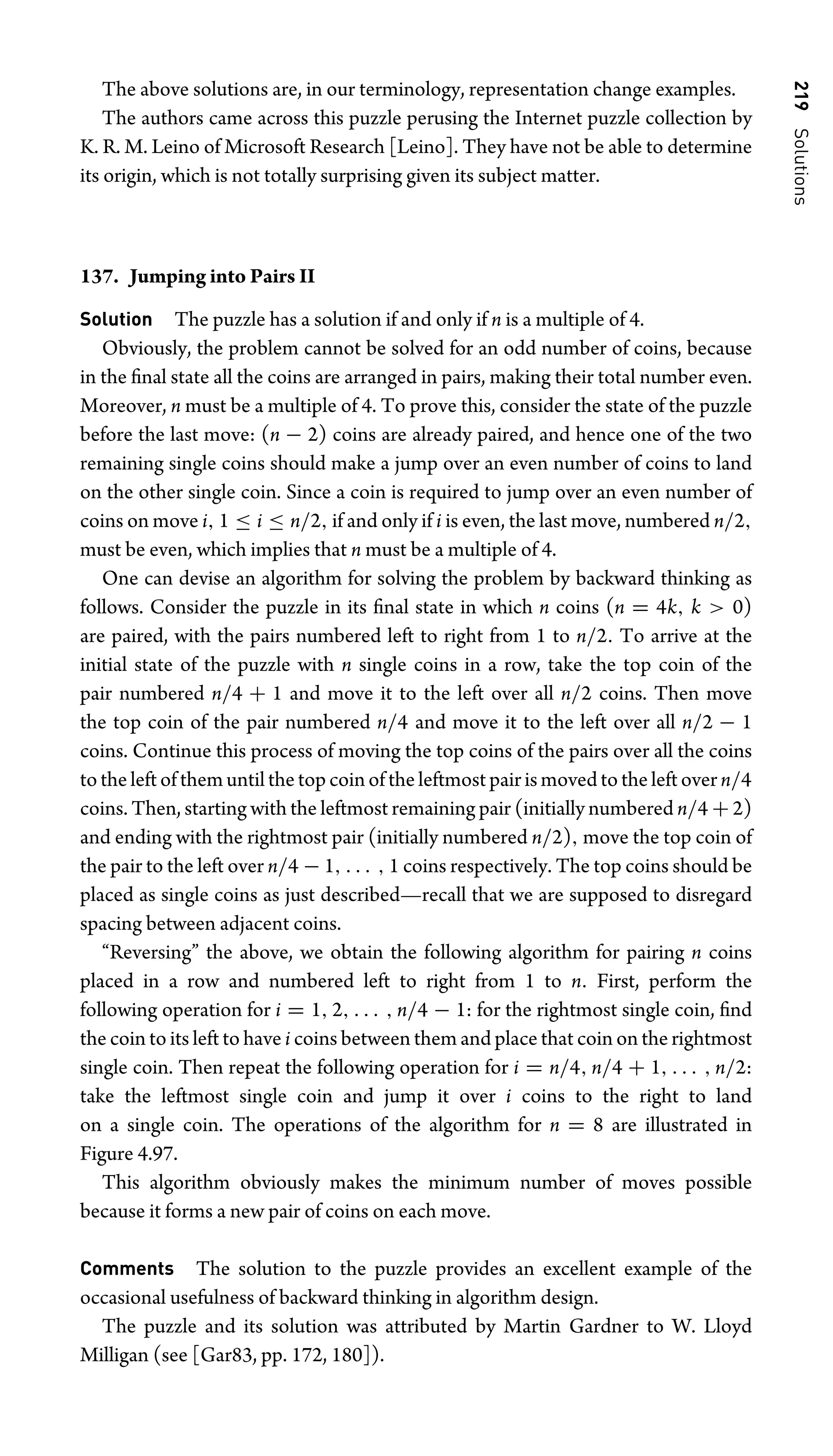 219
Solutions
The above solutions are, in our terminology, representation change examples.
The authors came across this puzzle perusing the Internet puzzle collection by
K. R. M. Leino of Microsoft Research [Leino]. They have not be able to determine
its origin, which is not totally surprising given its subject matter.
137. Jumping into Pairs II
Solution The puzzle has a solution if and only if n is a multiple of 4.
Obviously, the problem cannot be solved for an odd number of coins, because
in the ﬁnal state all the coins are arranged in pairs, making their total number even.
Moreover, n must be a multiple of 4. To prove this, consider the state of the puzzle
before the last move: (n − 2) coins are already paired, and hence one of the two
remaining single coins should make a jump over an even number of coins to land
on the other single coin. Since a coin is required to jump over an even number of
coins on move i, 1 ≤ i ≤ n/2, if and only if i is even, the last move, numbered n/2,
must be even, which implies that n must be a multiple of 4.
One can devise an algorithm for solving the problem by backward thinking as
follows. Consider the puzzle in its ﬁnal state in which n coins (n = 4k, k  0)
are paired, with the pairs numbered left to right from 1 to n/2. To arrive at the
initial state of the puzzle with n single coins in a row, take the top coin of the
pair numbered n/4 + 1 and move it to the left over all n/2 coins. Then move
the top coin of the pair numbered n/4 and move it to the left over all n/2 − 1
coins. Continue this process of moving the top coins of the pairs over all the coins
to the left of them until the top coin of the leftmost pair is moved to the left over n/4
coins. Then, starting with the leftmost remaining pair (initially numbered n/4 + 2)
and ending with the rightmost pair (initially numbered n/2), move the top coin of
the pair to the left over n/4 − 1, . . . , 1 coins respectively. The top coins should be
placed as single coins as just described—recall that we are supposed to disregard
spacing between adjacent coins.
“Reversing” the above, we obtain the following algorithm for pairing n coins
placed in a row and numbered left to right from 1 to n. First, perform the
following operation for i = 1, 2, . . . , n/4 − 1: for the rightmost single coin, ﬁnd
the coin to its left to have i coins between them and place that coin on the rightmost
single coin. Then repeat the following operation for i = n/4, n/4 + 1, . . . , n/2:
take the leftmost single coin and jump it over i coins to the right to land
on a single coin. The operations of the algorithm for n = 8 are illustrated in
Figure 4.97.
This algorithm obviously makes the minimum number of moves possible
because it forms a new pair of coins on each move.
Comments The solution to the puzzle provides an excellent example of the
occasional usefulness of backward thinking in algorithm design.
The puzzle and its solution was attributed by Martin Gardner to W. Lloyd
Milligan (see [Gar83, pp. 172, 180]).
 