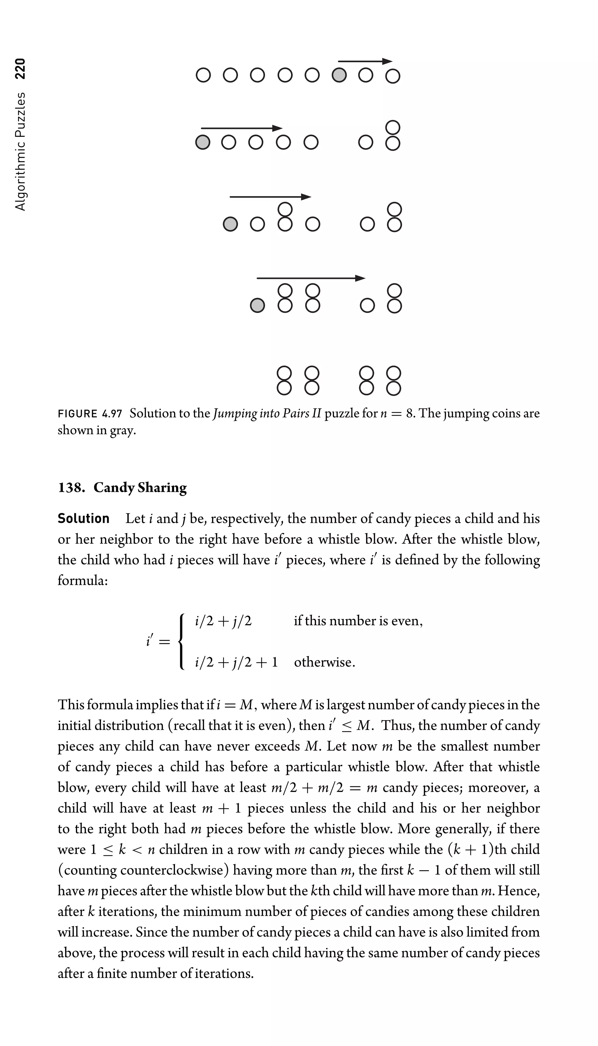 Algorithmic
Puzzles
220
FIGURE 4.97 Solution to the Jumping into Pairs II puzzle for n = 8. The jumping coins are
shown in gray.
138. Candy Sharing
Solution Let i and j be, respectively, the number of candy pieces a child and his
or her neighbor to the right have before a whistle blow. After the whistle blow,
the child who had i pieces will have i
pieces, where i
is deﬁned by the following
formula:
i
=
⎧
⎨
⎩
i/2 + j/2 if this number is even,
i/2 + j/2 + 1 otherwise.
Thisformulaimpliesthatifi = M,whereM islargestnumberofcandypiecesinthe
initial distribution (recall that it is even), then i
≤ M. Thus, the number of candy
pieces any child can have never exceeds M. Let now m be the smallest number
of candy pieces a child has before a particular whistle blow. After that whistle
blow, every child will have at least m/2 + m/2 = m candy pieces; moreover, a
child will have at least m + 1 pieces unless the child and his or her neighbor
to the right both had m pieces before the whistle blow. More generally, if there
were 1 ≤ k  n children in a row with m candy pieces while the (k + 1)th child
(counting counterclockwise) having more than m, the ﬁrst k − 1 of them will still
have m pieces after the whistle blow but the kth child will have more than m. Hence,
after k iterations, the minimum number of pieces of candies among these children
will increase. Since the number of candy pieces a child can have is also limited from
above, the process will result in each child having the same number of candy pieces
after a ﬁnite number of iterations.
 