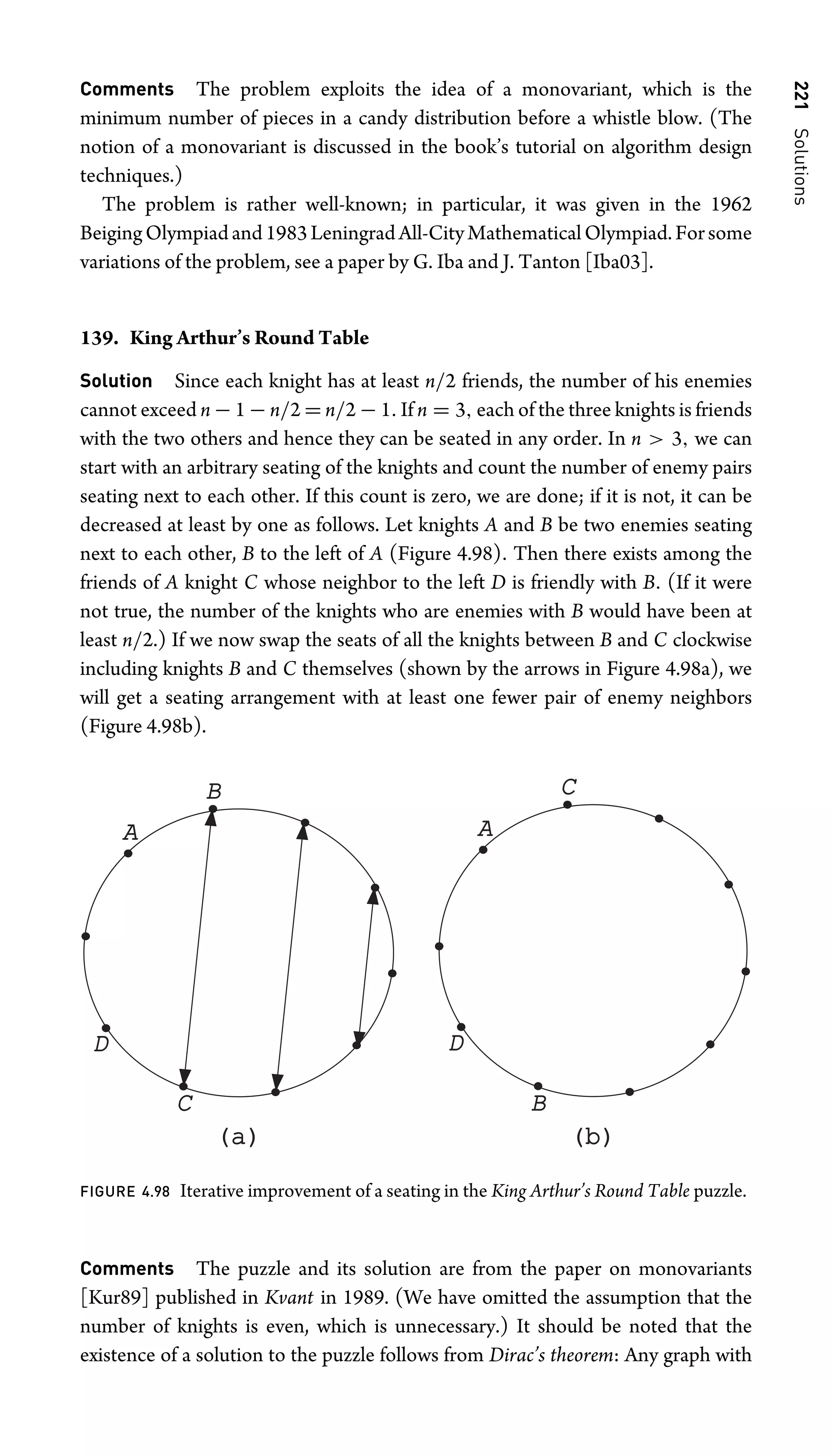 221
Solutions
Comments The problem exploits the idea of a monovariant, which is the
minimum number of pieces in a candy distribution before a whistle blow. (The
notion of a monovariant is discussed in the book’s tutorial on algorithm design
techniques.)
The problem is rather well-known; in particular, it was given in the 1962
BeigingOlympiadand1983LeningradAll-CityMathematicalOlympiad.Forsome
variations of the problem, see a paper by G. Iba and J. Tanton [Iba03].
139. King Arthur’s Round Table
Solution Since each knight has at least n/2 friends, the number of his enemies
cannot exceed n − 1 − n/2 = n/2 − 1. If n = 3, each of the three knights is friends
with the two others and hence they can be seated in any order. In n  3, we can
start with an arbitrary seating of the knights and count the number of enemy pairs
seating next to each other. If this count is zero, we are done; if it is not, it can be
decreased at least by one as follows. Let knights A and B be two enemies seating
next to each other, B to the left of A (Figure 4.98). Then there exists among the
friends of A knight C whose neighbor to the left D is friendly with B. (If it were
not true, the number of the knights who are enemies with B would have been at
least n/2.) If we now swap the seats of all the knights between B and C clockwise
including knights B and C themselves (shown by the arrows in Figure 4.98a), we
will get a seating arrangement with at least one fewer pair of enemy neighbors
(Figure 4.98b).
B
A
D
C
(a)
(a) (b)
(b)
C
A
D
B
FIGURE 4.98 Iterative improvement of a seating in the King Arthur’s Round Table puzzle.
Comments The puzzle and its solution are from the paper on monovariants
[Kur89] published in Kvant in 1989. (We have omitted the assumption that the
number of knights is even, which is unnecessary.) It should be noted that the
existence of a solution to the puzzle follows from Dirac’s theorem: Any graph with
 