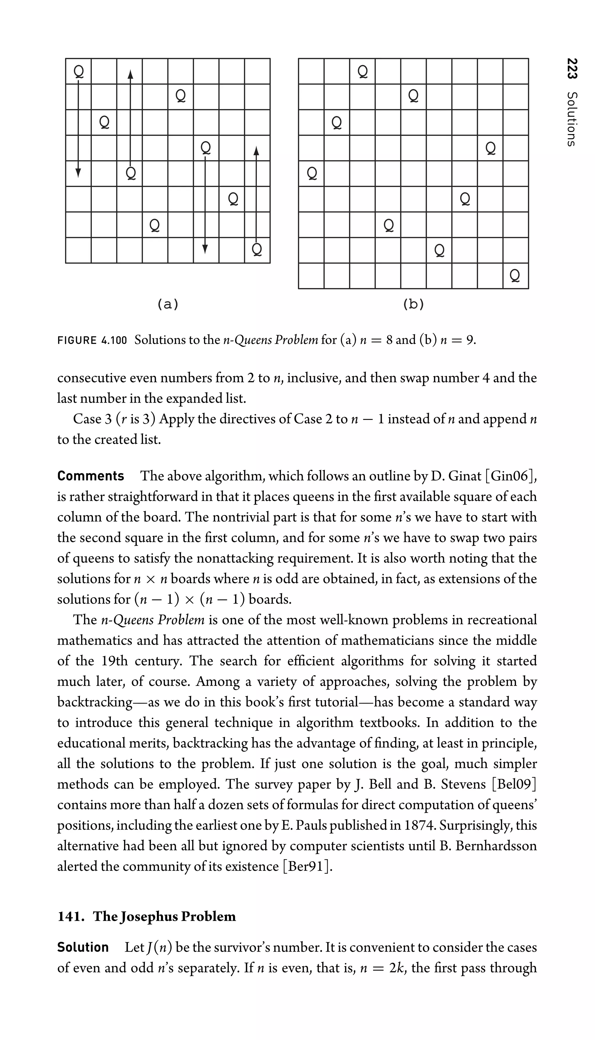 223
Solutions
(a)
(a) (b)
(b)
Q
Q
Q
Q
Q
Q
Q
Q
Q
Q
Q
Q
Q
Q
Q
Q
Q
FIGURE 4.100 Solutions to the n-Queens Problem for (a) n = 8 and (b) n = 9.
consecutive even numbers from 2 to n, inclusive, and then swap number 4 and the
last number in the expanded list.
Case 3 (r is 3) Apply the directives of Case 2 to n − 1 instead of n and append n
to the created list.
Comments The above algorithm, which follows an outline by D. Ginat [Gin06],
is rather straightforward in that it places queens in the ﬁrst available square of each
column of the board. The nontrivial part is that for some n’s we have to start with
the second square in the ﬁrst column, and for some n’s we have to swap two pairs
of queens to satisfy the nonattacking requirement. It is also worth noting that the
solutions for n × n boards where n is odd are obtained, in fact, as extensions of the
solutions for (n − 1) × (n − 1) boards.
The n-Queens Problem is one of the most well-known problems in recreational
mathematics and has attracted the attention of mathematicians since the middle
of the 19th century. The search for efﬁcient algorithms for solving it started
much later, of course. Among a variety of approaches, solving the problem by
backtracking—as we do in this book’s ﬁrst tutorial—has become a standard way
to introduce this general technique in algorithm textbooks. In addition to the
educational merits, backtracking has the advantage of ﬁnding, at least in principle,
all the solutions to the problem. If just one solution is the goal, much simpler
methods can be employed. The survey paper by J. Bell and B. Stevens [Bel09]
contains more than half a dozen sets of formulas for direct computation of queens’
positions, including the earliest one by E. Pauls published in 1874. Surprisingly, this
alternative had been all but ignored by computer scientists until B. Bernhardsson
alerted the community of its existence [Ber91].
141. The Josephus Problem
Solution Let J(n) be the survivor’s number. It is convenient to consider the cases
of even and odd n’s separately. If n is even, that is, n = 2k, the ﬁrst pass through
 
