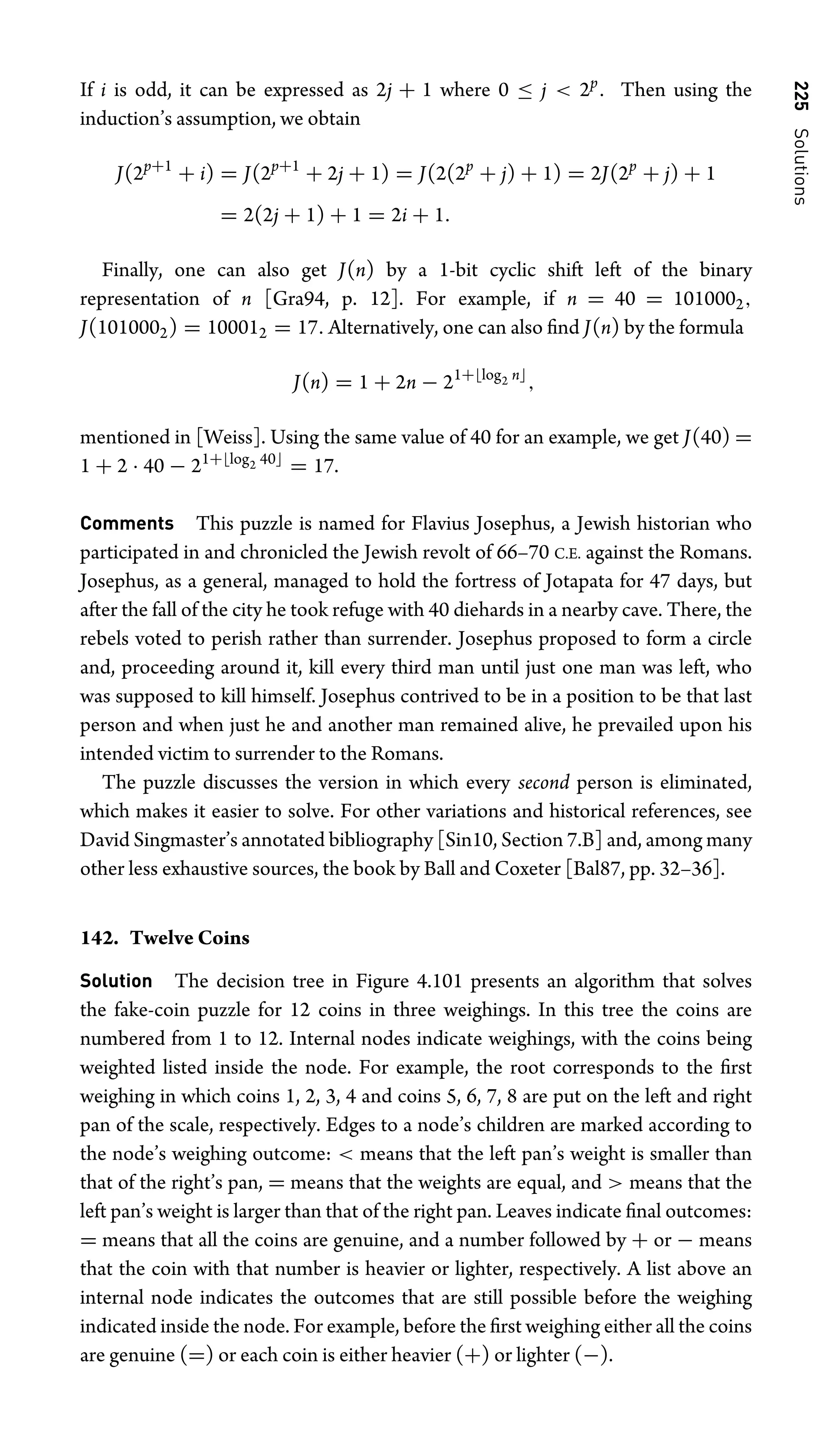 225
Solutions
If i is odd, it can be expressed as 2j + 1 where 0 ≤ j  2p
. Then using the
induction’s assumption, we obtain
J(2p+1
+ i) = J(2p+1
+ 2j + 1) = J(2(2p
+ j) + 1) = 2J(2p
+ j) + 1
= 2(2j + 1) + 1 = 2i + 1.
Finally, one can also get J(n) by a 1-bit cyclic shift left of the binary
representation of n [Gra94, p. 12]. For example, if n = 40 = 1010002,
J(1010002) = 100012 = 17. Alternatively, one can also ﬁnd J(n) by the formula
J(n) = 1 + 2n − 21+log2 n
,
mentioned in [Weiss]. Using the same value of 40 for an example, we get J(40) =
1 + 2 · 40 − 21+log2 40
= 17.
Comments This puzzle is named for Flavius Josephus, a Jewish historian who
participated in and chronicled the Jewish revolt of 66–70 C.E. against the Romans.
Josephus, as a general, managed to hold the fortress of Jotapata for 47 days, but
after the fall of the city he took refuge with 40 diehards in a nearby cave. There, the
rebels voted to perish rather than surrender. Josephus proposed to form a circle
and, proceeding around it, kill every third man until just one man was left, who
was supposed to kill himself. Josephus contrived to be in a position to be that last
person and when just he and another man remained alive, he prevailed upon his
intended victim to surrender to the Romans.
The puzzle discusses the version in which every second person is eliminated,
which makes it easier to solve. For other variations and historical references, see
David Singmaster’s annotated bibliography [Sin10, Section 7.B] and, among many
other less exhaustive sources, the book by Ball and Coxeter [Bal87, pp. 32–36].
142. Twelve Coins
Solution The decision tree in Figure 4.101 presents an algorithm that solves
the fake-coin puzzle for 12 coins in three weighings. In this tree the coins are
numbered from 1 to 12. Internal nodes indicate weighings, with the coins being
weighted listed inside the node. For example, the root corresponds to the ﬁrst
weighing in which coins 1, 2, 3, 4 and coins 5, 6, 7, 8 are put on the left and right
pan of the scale, respectively. Edges to a node’s children are marked according to
the node’s weighing outcome:  means that the left pan’s weight is smaller than
that of the right’s pan, = means that the weights are equal, and  means that the
left pan’s weight is larger than that of the right pan. Leaves indicate ﬁnal outcomes:
= means that all the coins are genuine, and a number followed by + or − means
that the coin with that number is heavier or lighter, respectively. A list above an
internal node indicates the outcomes that are still possible before the weighing
indicated inside the node. For example, before the ﬁrst weighing either all the coins
are genuine (=) or each coin is either heavier (+) or lighter (−).
 