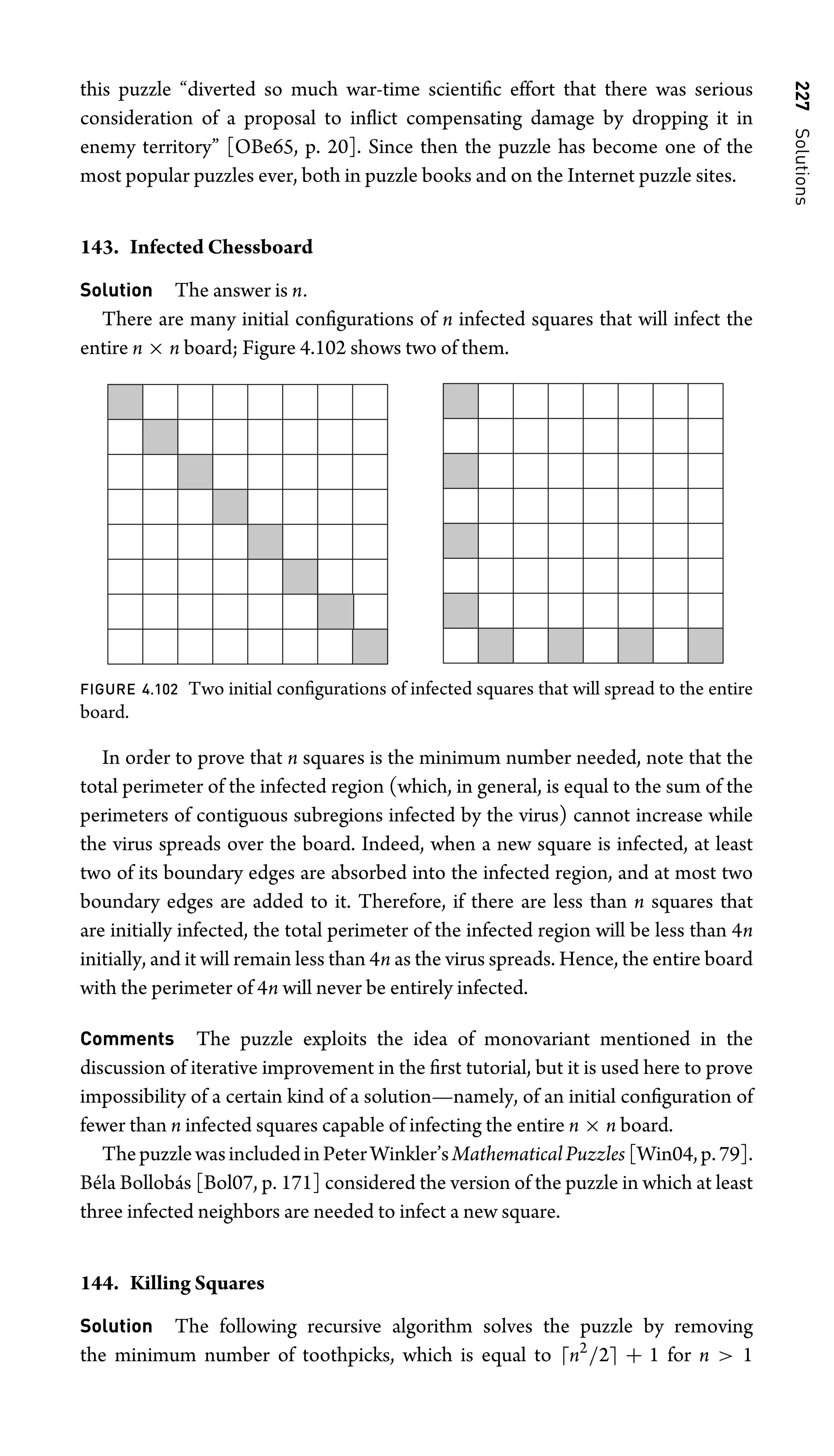 227
Solutions
this puzzle “diverted so much war-time scientiﬁc effort that there was serious
consideration of a proposal to inﬂict compensating damage by dropping it in
enemy territory” [OBe65, p. 20]. Since then the puzzle has become one of the
most popular puzzles ever, both in puzzle books and on the Internet puzzle sites.
143. Infected Chessboard
Solution The answer is n.
There are many initial conﬁgurations of n infected squares that will infect the
entire n × n board; Figure 4.102 shows two of them.
FIGURE 4.102 Two initial conﬁgurations of infected squares that will spread to the entire
board.
In order to prove that n squares is the minimum number needed, note that the
total perimeter of the infected region (which, in general, is equal to the sum of the
perimeters of contiguous subregions infected by the virus) cannot increase while
the virus spreads over the board. Indeed, when a new square is infected, at least
two of its boundary edges are absorbed into the infected region, and at most two
boundary edges are added to it. Therefore, if there are less than n squares that
are initially infected, the total perimeter of the infected region will be less than 4n
initially, and it will remain less than 4n as the virus spreads. Hence, the entire board
with the perimeter of 4n will never be entirely infected.
Comments The puzzle exploits the idea of monovariant mentioned in the
discussion of iterative improvement in the ﬁrst tutorial, but it is used here to prove
impossibility of a certain kind of a solution—namely, of an initial conﬁguration of
fewer than n infected squares capable of infecting the entire n × n board.
ThepuzzlewasincludedinPeterWinkler’sMathematicalPuzzles [Win04,p.79].
Béla Bollobás [Bol07, p. 171] considered the version of the puzzle in which at least
three infected neighbors are needed to infect a new square.
144. Killing Squares
Solution The following recursive algorithm solves the puzzle by removing
the minimum number of toothpicks, which is equal to n2
/2 + 1 for n  1
 