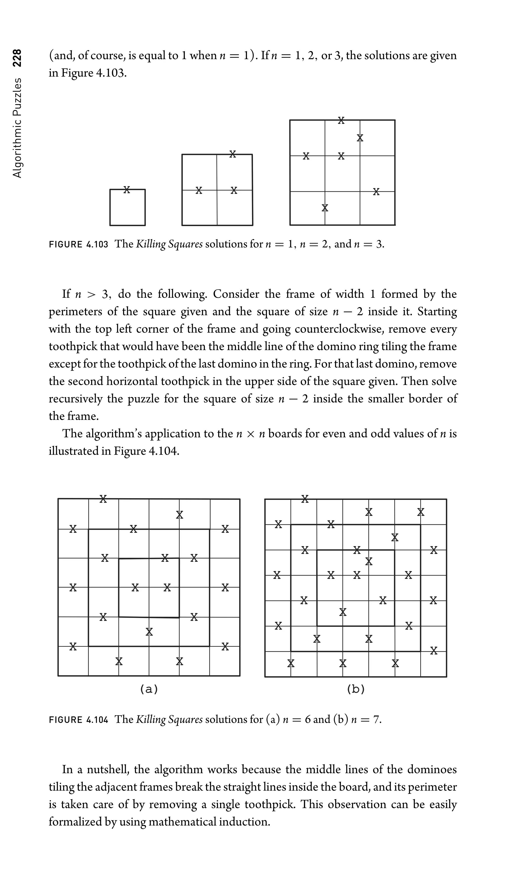 Algorithmic
Puzzles
228 (and, of course, is equal to 1 when n = 1). If n = 1, 2, or 3, the solutions are given
in Figure 4.103.
X
X
X
X
X
X
X X
X
X
FIGURE 4.103 The Killing Squares solutions for n = 1, n = 2, and n = 3.
If n  3, do the following. Consider the frame of width 1 formed by the
perimeters of the square given and the square of size n − 2 inside it. Starting
with the top left corner of the frame and going counterclockwise, remove every
toothpick that would have been the middle line of the domino ring tiling the frame
except for the toothpick of the last domino in the ring. For that last domino, remove
the second horizontal toothpick in the upper side of the square given. Then solve
recursively the puzzle for the square of size n − 2 inside the smaller border of
the frame.
The algorithm’s application to the n × n boards for even and odd values of n is
illustrated in Figure 4.104.
X
X
X
X
X
X
X
X
X
X
X
X
(a)
(a) (b)
(b)
X
X
X
X
X
X
X
X
X
X
X
X
X
X
X
X
X X
X
X
X
X
X
X
X
X X X
X
X
X
X
X
FIGURE 4.104 The Killing Squares solutions for (a) n = 6 and (b) n = 7.
In a nutshell, the algorithm works because the middle lines of the dominoes
tiling the adjacent frames break the straight lines inside the board, and its perimeter
is taken care of by removing a single toothpick. This observation can be easily
formalized by using mathematical induction.
 