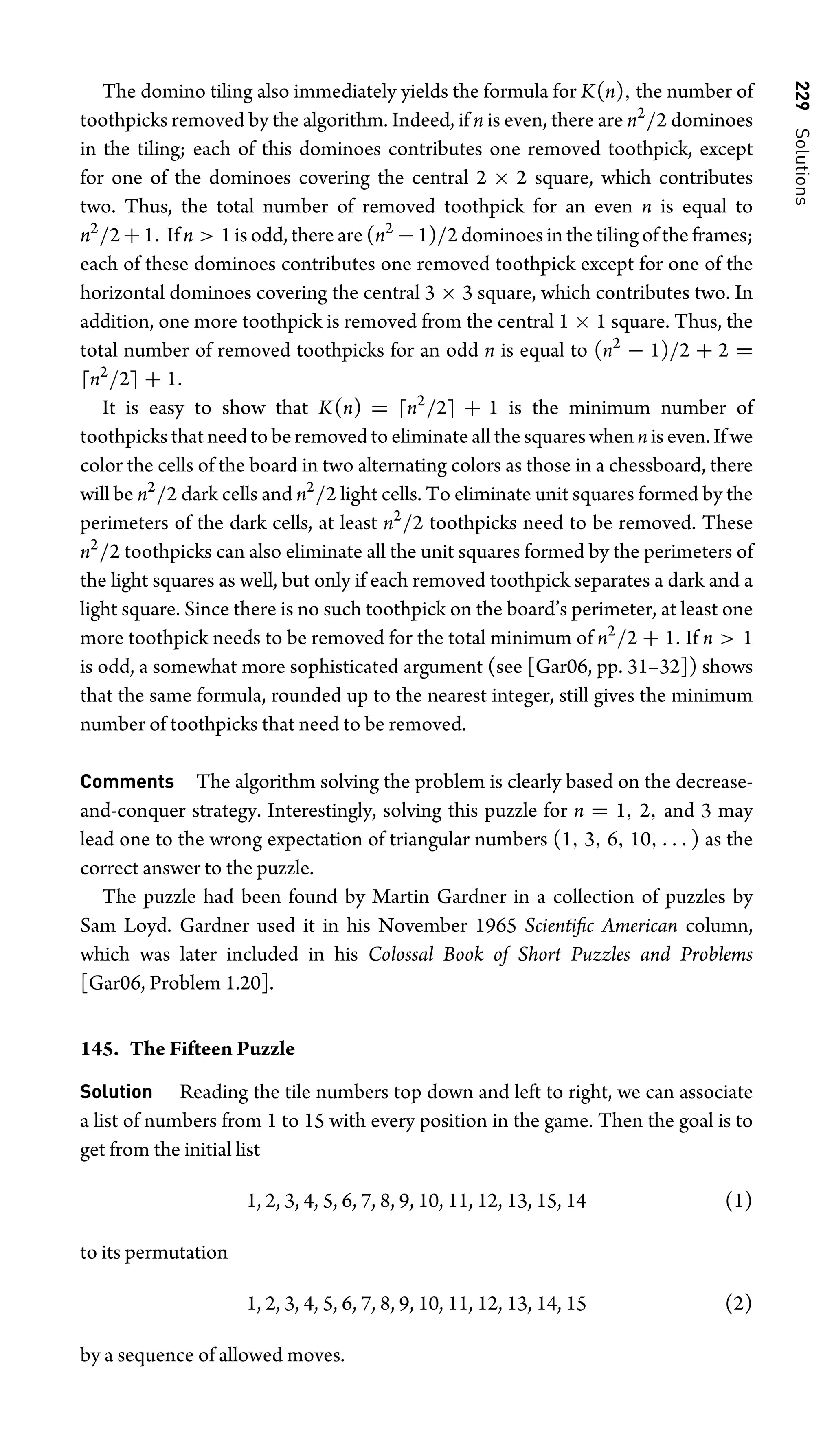 229
Solutions
The domino tiling also immediately yields the formula for K(n), the number of
toothpicks removed by the algorithm. Indeed, if n is even, there are n2
/2 dominoes
in the tiling; each of this dominoes contributes one removed toothpick, except
for one of the dominoes covering the central 2 × 2 square, which contributes
two. Thus, the total number of removed toothpick for an even n is equal to
n2
/2+1. If n  1 is odd, there are (n2
−1)/2 dominoes in the tiling of the frames;
each of these dominoes contributes one removed toothpick except for one of the
horizontal dominoes covering the central 3 × 3 square, which contributes two. In
addition, one more toothpick is removed from the central 1 × 1 square. Thus, the
total number of removed toothpicks for an odd n is equal to (n2
− 1)/2 + 2 =
n2
/2 + 1.
It is easy to show that K(n) = n2
/2 + 1 is the minimum number of
toothpicks that need to be removed to eliminate all the squares when n is even. If we
color the cells of the board in two alternating colors as those in a chessboard, there
will be n2
/2 dark cells and n2
/2 light cells. To eliminate unit squares formed by the
perimeters of the dark cells, at least n2
/2 toothpicks need to be removed. These
n2
/2 toothpicks can also eliminate all the unit squares formed by the perimeters of
the light squares as well, but only if each removed toothpick separates a dark and a
light square. Since there is no such toothpick on the board’s perimeter, at least one
more toothpick needs to be removed for the total minimum of n2
/2 + 1. If n  1
is odd, a somewhat more sophisticated argument (see [Gar06, pp. 31–32]) shows
that the same formula, rounded up to the nearest integer, still gives the minimum
number of toothpicks that need to be removed.
Comments The algorithm solving the problem is clearly based on the decrease-
and-conquer strategy. Interestingly, solving this puzzle for n = 1, 2, and 3 may
lead one to the wrong expectation of triangular numbers (1, 3, 6, 10, . . . ) as the
correct answer to the puzzle.
The puzzle had been found by Martin Gardner in a collection of puzzles by
Sam Loyd. Gardner used it in his November 1965 Scientiﬁc American column,
which was later included in his Colossal Book of Short Puzzles and Problems
[Gar06, Problem 1.20].
145. The Fifteen Puzzle
Solution Reading the tile numbers top down and left to right, we can associate
a list of numbers from 1 to 15 with every position in the game. Then the goal is to
get from the initial list
1, 2, 3, 4, 5, 6, 7, 8, 9, 10, 11, 12, 13, 15, 14 (1)
to its permutation
1, 2, 3, 4, 5, 6, 7, 8, 9, 10, 11, 12, 13, 14, 15 (2)
by a sequence of allowed moves.
 