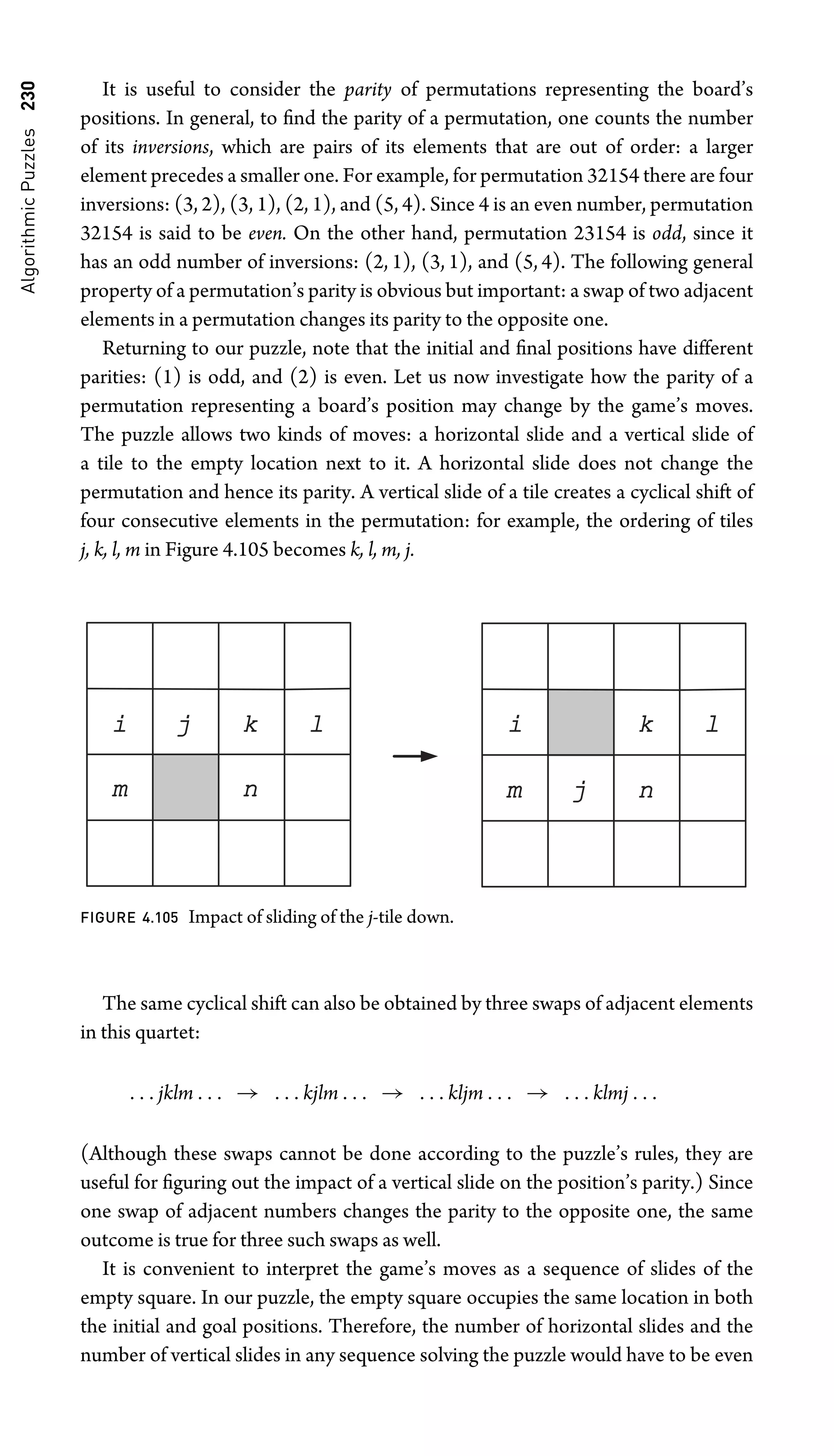 Algorithmic
Puzzles
230 It is useful to consider the parity of permutations representing the board’s
positions. In general, to ﬁnd the parity of a permutation, one counts the number
of its inversions, which are pairs of its elements that are out of order: a larger
element precedes a smaller one. For example, for permutation 32154 there are four
inversions: (3, 2), (3, 1), (2, 1), and (5, 4). Since 4 is an even number, permutation
32154 is said to be even. On the other hand, permutation 23154 is odd, since it
has an odd number of inversions: (2, 1), (3, 1), and (5, 4). The following general
property of a permutation’s parity is obvious but important: a swap of two adjacent
elements in a permutation changes its parity to the opposite one.
Returning to our puzzle, note that the initial and ﬁnal positions have different
parities: (1) is odd, and (2) is even. Let us now investigate how the parity of a
permutation representing a board’s position may change by the game’s moves.
The puzzle allows two kinds of moves: a horizontal slide and a vertical slide of
a tile to the empty location next to it. A horizontal slide does not change the
permutation and hence its parity. A vertical slide of a tile creates a cyclical shift of
four consecutive elements in the permutation: for example, the ordering of tiles
j, k, l, m in Figure 4.105 becomes k, l, m, j.
l
m n
k
i j
j
l
m n
k
i
FIGURE 4.105 Impact of sliding of the j-tile down.
The same cyclical shift can also be obtained by three swaps of adjacent elements
in this quartet:
. . . jklm . . . → . . . kjlm . . . → . . . kljm . . . → . . . klmj . . .
(Although these swaps cannot be done according to the puzzle’s rules, they are
useful for ﬁguring out the impact of a vertical slide on the position’s parity.) Since
one swap of adjacent numbers changes the parity to the opposite one, the same
outcome is true for three such swaps as well.
It is convenient to interpret the game’s moves as a sequence of slides of the
empty square. In our puzzle, the empty square occupies the same location in both
the initial and goal positions. Therefore, the number of horizontal slides and the
number of vertical slides in any sequence solving the puzzle would have to be even
 