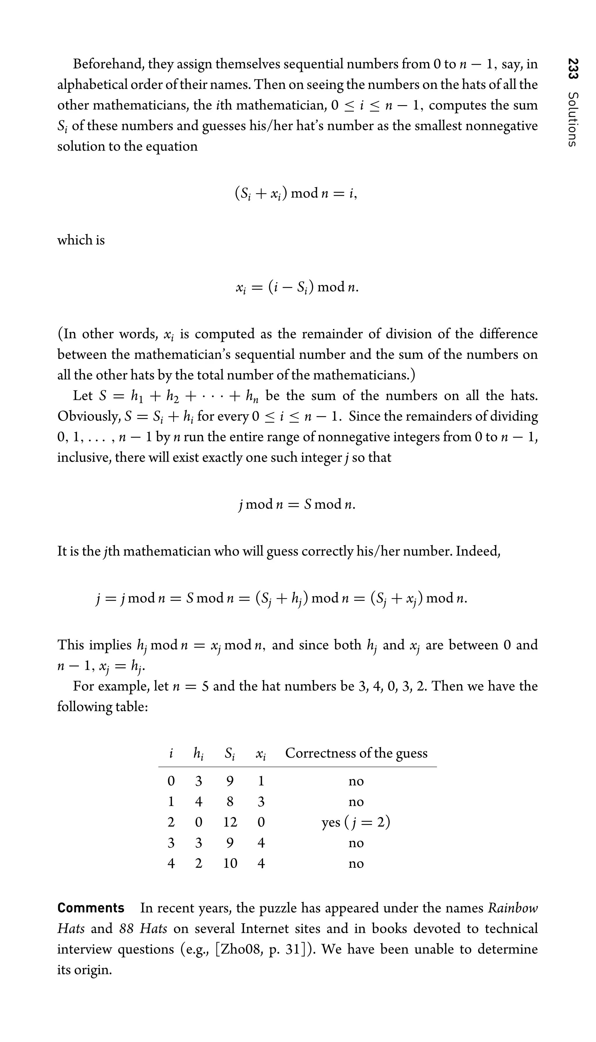 233
Solutions
Beforehand, they assign themselves sequential numbers from 0 to n − 1, say, in
alphabetical order of their names. Then on seeing the numbers on the hats of all the
other mathematicians, the ith mathematician, 0 ≤ i ≤ n − 1, computes the sum
Si of these numbers and guesses his/her hat’s number as the smallest nonnegative
solution to the equation
(Si + xi) mod n = i,
which is
xi = (i − Si) mod n.
(In other words, xi is computed as the remainder of division of the difference
between the mathematician’s sequential number and the sum of the numbers on
all the other hats by the total number of the mathematicians.)
Let S = h1 + h2 + · · · + hn be the sum of the numbers on all the hats.
Obviously, S = Si + hi for every 0 ≤ i ≤ n − 1. Since the remainders of dividing
0, 1, . . . , n − 1 by n run the entire range of nonnegative integers from 0 to n − 1,
inclusive, there will exist exactly one such integer j so that
j mod n = S mod n.
It is the jth mathematician who will guess correctly his/her number. Indeed,
j = j mod n = S mod n = (Sj + hj) mod n = (Sj + xj) mod n.
This implies hj mod n = xj mod n, and since both hj and xj are between 0 and
n − 1, xj = hj.
For example, let n = 5 and the hat numbers be 3, 4, 0, 3, 2. Then we have the
following table:
i hi Si xi Correctness of the guess
0 3 9 1 no
1 4 8 3 no
2 0 12 0 yes ( j = 2)
3 3 9 4 no
4 2 10 4 no
Comments In recent years, the puzzle has appeared under the names Rainbow
Hats and 88 Hats on several Internet sites and in books devoted to technical
interview questions (e.g., [Zho08, p. 31]). We have been unable to determine
its origin.
 