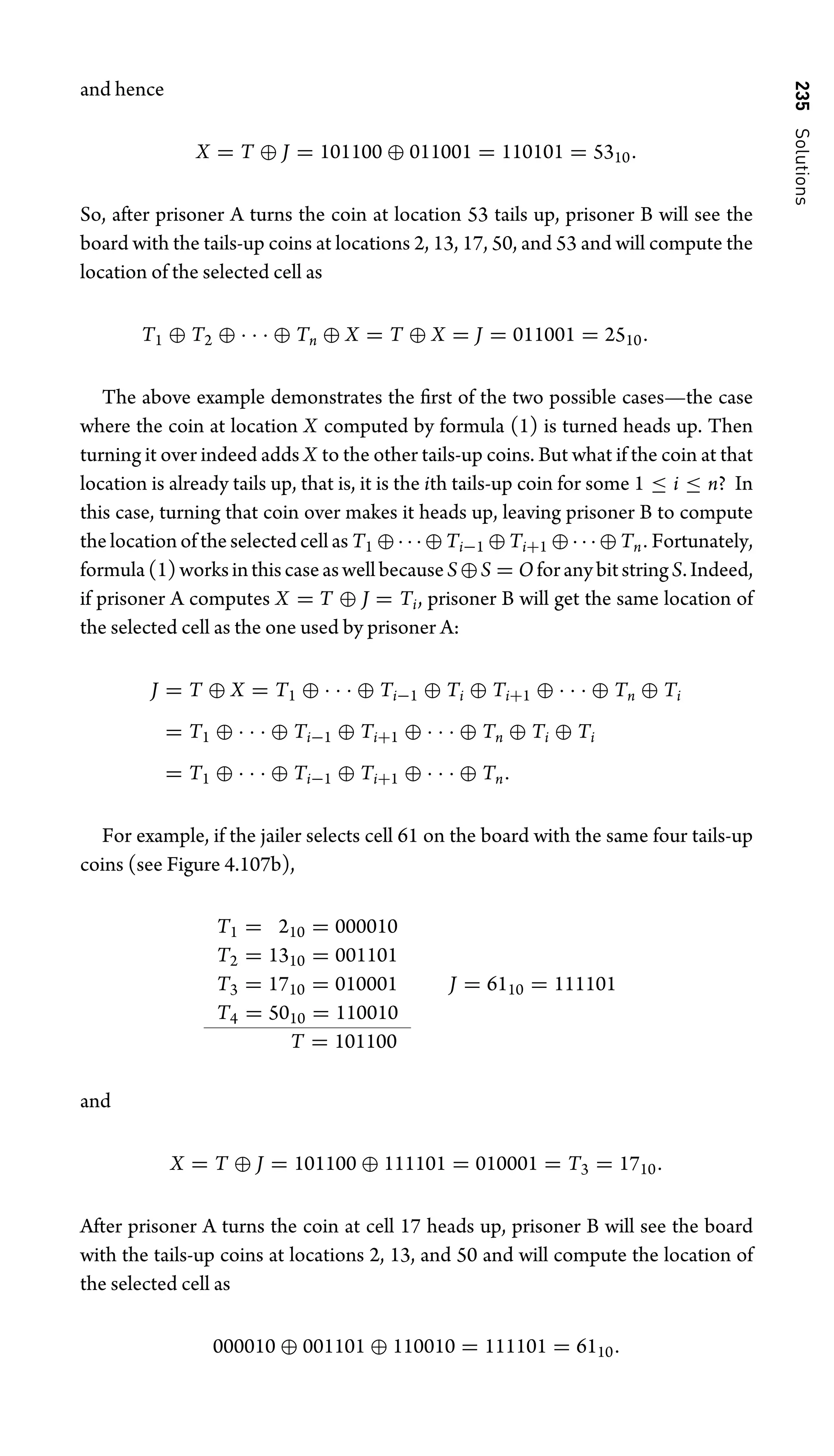 235
Solutions
and hence
X = T ⊕ J = 101100 ⊕ 011001 = 110101 = 5310.
So, after prisoner A turns the coin at location 53 tails up, prisoner B will see the
board with the tails-up coins at locations 2, 13, 17, 50, and 53 and will compute the
location of the selected cell as
T1 ⊕ T2 ⊕ · · · ⊕ Tn ⊕ X = T ⊕ X = J = 011001 = 2510.
The above example demonstrates the ﬁrst of the two possible cases—the case
where the coin at location X computed by formula (1) is turned heads up. Then
turning it over indeed adds X to the other tails-up coins. But what if the coin at that
location is already tails up, that is, it is the ith tails-up coin for some 1 ≤ i ≤ n? In
this case, turning that coin over makes it heads up, leaving prisoner B to compute
the location of the selected cell as T1 ⊕···⊕Ti−1 ⊕Ti+1 ⊕···⊕Tn. Fortunately,
formula(1)worksinthiscaseaswellbecauseS⊕S = OforanybitstringS.Indeed,
if prisoner A computes X = T ⊕ J = Ti, prisoner B will get the same location of
the selected cell as the one used by prisoner A:
J = T ⊕ X = T1 ⊕ · · · ⊕ Ti−1 ⊕ Ti ⊕ Ti+1 ⊕ · · · ⊕ Tn ⊕ Ti
= T1 ⊕ · · · ⊕ Ti−1 ⊕ Ti+1 ⊕ · · · ⊕ Tn ⊕ Ti ⊕ Ti
= T1 ⊕ · · · ⊕ Ti−1 ⊕ Ti+1 ⊕ · · · ⊕ Tn.
For example, if the jailer selects cell 61 on the board with the same four tails-up
coins (see Figure 4.107b),
T1 = 210 = 000010
T2 = 1310 = 001101
T3 = 1710 = 010001 J = 6110 = 111101
T4 = 5010 = 110010
T = 101100
and
X = T ⊕ J = 101100 ⊕ 111101 = 010001 = T3 = 1710.
After prisoner A turns the coin at cell 17 heads up, prisoner B will see the board
with the tails-up coins at locations 2, 13, and 50 and will compute the location of
the selected cell as
000010 ⊕ 001101 ⊕ 110010 = 111101 = 6110.
 