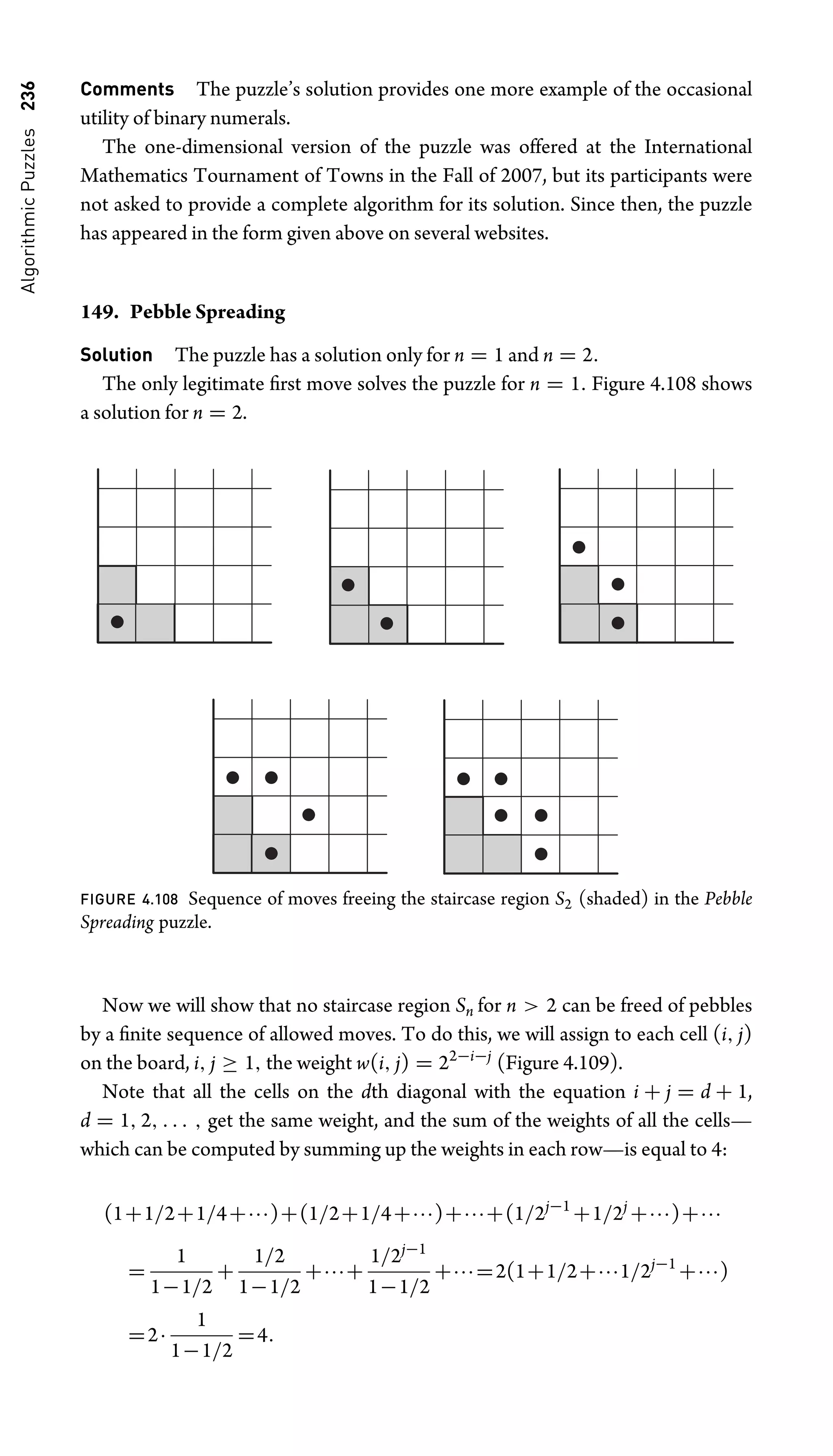 Algorithmic
Puzzles
236 Comments The puzzle’s solution provides one more example of the occasional
utility of binary numerals.
The one-dimensional version of the puzzle was offered at the International
Mathematics Tournament of Towns in the Fall of 2007, but its participants were
not asked to provide a complete algorithm for its solution. Since then, the puzzle
has appeared in the form given above on several websites.
149. Pebble Spreading
Solution The puzzle has a solution only for n = 1 and n = 2.
The only legitimate ﬁrst move solves the puzzle for n = 1. Figure 4.108 shows
a solution for n = 2.
FIGURE 4.108 Sequence of moves freeing the staircase region S2 (shaded) in the Pebble
Spreading puzzle.
Now we will show that no staircase region Sn for n  2 can be freed of pebbles
by a ﬁnite sequence of allowed moves. To do this, we will assign to each cell (i, j)
on the board, i, j ≥ 1, the weight w(i, j) = 22−i−j
(Figure 4.109).
Note that all the cells on the dth diagonal with the equation i + j = d + 1,
d = 1, 2, . . . , get the same weight, and the sum of the weights of all the cells—
which can be computed by summing up the weights in each row—is equal to 4:
(1+1/2+1/4+···)+(1/2+1/4+···)+···+(1/2j−1
+1/2j
+···)+···
=
1
1−1/2
+
1/2
1−1/2
+···+
1/2j−1
1−1/2
+···=2(1+1/2+···1/2j−1
+···)
=2·
1
1−1/2
=4.
 