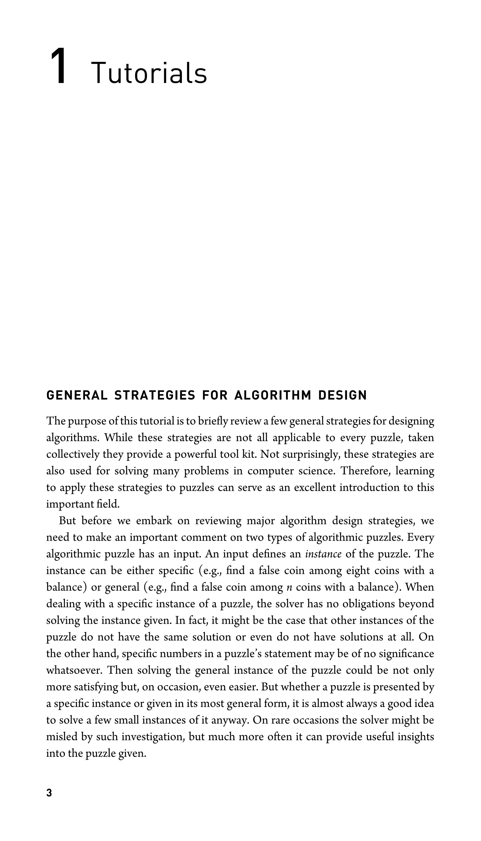 1 Tutorials
GENERAL STRATEGIES FOR ALGORITHM DESIGN
The purpose of this tutorial is to brieﬂy review a few general strategies for designing
algorithms. While these strategies are not all applicable to every puzzle, taken
collectively they provide a powerful tool kit. Not surprisingly, these strategies are
also used for solving many problems in computer science. Therefore, learning
to apply these strategies to puzzles can serve as an excellent introduction to this
important ﬁeld.
But before we embark on reviewing major algorithm design strategies, we
need to make an important comment on two types of algorithmic puzzles. Every
algorithmic puzzle has an input. An input deﬁnes an instance of the puzzle. The
instance can be either speciﬁc (e.g., ﬁnd a false coin among eight coins with a
balance) or general (e.g., ﬁnd a false coin among n coins with a balance). When
dealing with a speciﬁc instance of a puzzle, the solver has no obligations beyond
solving the instance given. In fact, it might be the case that other instances of the
puzzle do not have the same solution or even do not have solutions at all. On
the other hand, speciﬁc numbers in a puzzle’s statement may be of no signiﬁcance
whatsoever. Then solving the general instance of the puzzle could be not only
more satisfying but, on occasion, even easier. But whether a puzzle is presented by
a speciﬁc instance or given in its most general form, it is almost always a good idea
to solve a few small instances of it anyway. On rare occasions the solver might be
misled by such investigation, but much more often it can provide useful insights
into the puzzle given.
3
 
