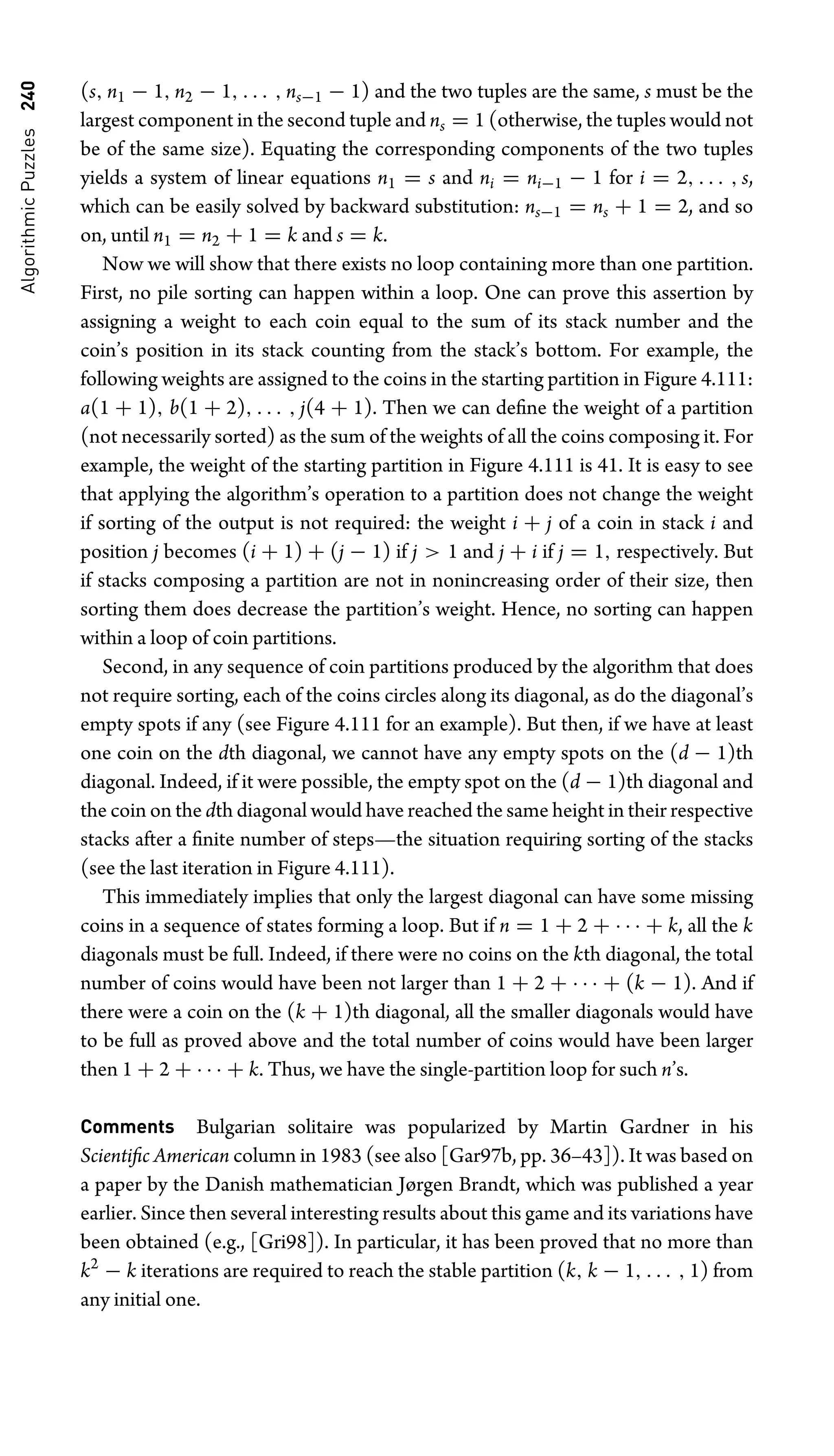 Algorithmic
Puzzles
240 (s, n1 − 1, n2 − 1, . . . , ns−1 − 1) and the two tuples are the same, s must be the
largest component in the second tuple and ns = 1 (otherwise, the tuples would not
be of the same size). Equating the corresponding components of the two tuples
yields a system of linear equations n1 = s and ni = ni−1 − 1 for i = 2, . . . , s,
which can be easily solved by backward substitution: ns−1 = ns + 1 = 2, and so
on, until n1 = n2 + 1 = k and s = k.
Now we will show that there exists no loop containing more than one partition.
First, no pile sorting can happen within a loop. One can prove this assertion by
assigning a weight to each coin equal to the sum of its stack number and the
coin’s position in its stack counting from the stack’s bottom. For example, the
following weights are assigned to the coins in the starting partition in Figure 4.111:
a(1 + 1), b(1 + 2), . . . , j(4 + 1). Then we can deﬁne the weight of a partition
(not necessarily sorted) as the sum of the weights of all the coins composing it. For
example, the weight of the starting partition in Figure 4.111 is 41. It is easy to see
that applying the algorithm’s operation to a partition does not change the weight
if sorting of the output is not required: the weight i + j of a coin in stack i and
position j becomes (i + 1) + (j − 1) if j  1 and j + i if j = 1, respectively. But
if stacks composing a partition are not in nonincreasing order of their size, then
sorting them does decrease the partition’s weight. Hence, no sorting can happen
within a loop of coin partitions.
Second, in any sequence of coin partitions produced by the algorithm that does
not require sorting, each of the coins circles along its diagonal, as do the diagonal’s
empty spots if any (see Figure 4.111 for an example). But then, if we have at least
one coin on the dth diagonal, we cannot have any empty spots on the (d − 1)th
diagonal. Indeed, if it were possible, the empty spot on the (d − 1)th diagonal and
the coin on the dth diagonal would have reached the same height in their respective
stacks after a ﬁnite number of steps—the situation requiring sorting of the stacks
(see the last iteration in Figure 4.111).
This immediately implies that only the largest diagonal can have some missing
coins in a sequence of states forming a loop. But if n = 1 + 2 + · · · + k, all the k
diagonals must be full. Indeed, if there were no coins on the kth diagonal, the total
number of coins would have been not larger than 1 + 2 + · · · + (k − 1). And if
there were a coin on the (k + 1)th diagonal, all the smaller diagonals would have
to be full as proved above and the total number of coins would have been larger
then 1 + 2 + · · · + k. Thus, we have the single-partition loop for such n’s.
Comments Bulgarian solitaire was popularized by Martin Gardner in his
Scientiﬁc American column in 1983 (see also [Gar97b, pp. 36–43]). It was based on
a paper by the Danish mathematician Jørgen Brandt, which was published a year
earlier. Since then several interesting results about this game and its variations have
been obtained (e.g., [Gri98]). In particular, it has been proved that no more than
k2
− k iterations are required to reach the stable partition (k, k − 1, . . . , 1) from
any initial one.
 
