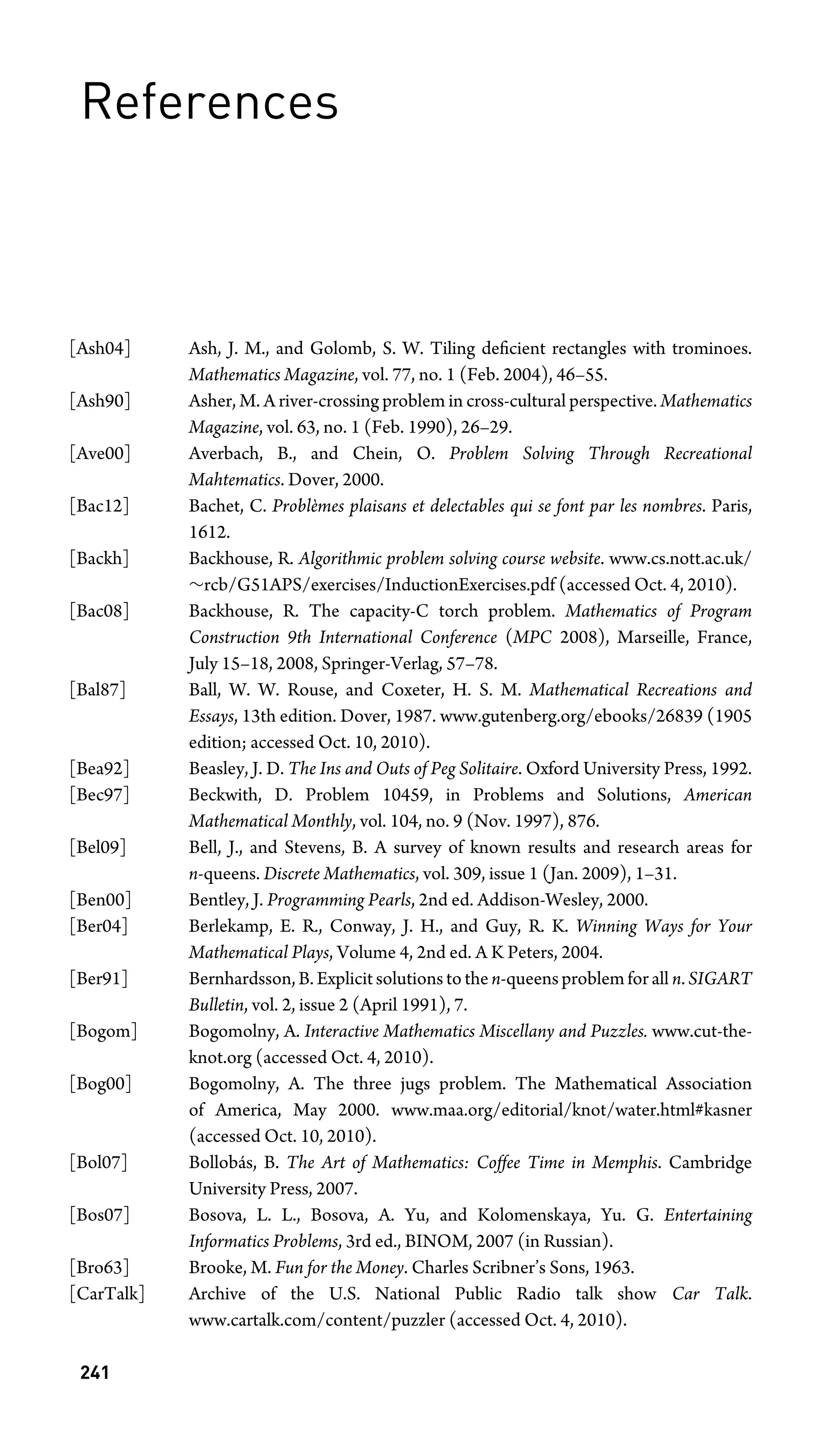 References
[Ash04] Ash, J. M., and Golomb, S. W. Tiling deﬁcient rectangles with trominoes.
Mathematics Magazine, vol. 77, no. 1 (Feb. 2004), 46–55.
[Ash90] Asher, M. A river-crossing problem in cross-cultural perspective. Mathematics
Magazine, vol. 63, no. 1 (Feb. 1990), 26–29.
[Ave00] Averbach, B., and Chein, O. Problem Solving Through Recreational
Mahtematics. Dover, 2000.
[Bac12] Bachet, C. Problèmes plaisans et delectables qui se font par les nombres. Paris,
1612.
[Backh] Backhouse, R. Algorithmic problem solving course website. www.cs.nott.ac.uk/
∼rcb/G51APS/exercises/InductionExercises.pdf (accessed Oct. 4, 2010).
[Bac08] Backhouse, R. The capacity-C torch problem. Mathematics of Program
Construction 9th International Conference (MPC 2008), Marseille, France,
July 15–18, 2008, Springer-Verlag, 57–78.
[Bal87] Ball, W. W. Rouse, and Coxeter, H. S. M. Mathematical Recreations and
Essays, 13th edition. Dover, 1987. www.gutenberg.org/ebooks/26839 (1905
edition; accessed Oct. 10, 2010).
[Bea92] Beasley, J. D. The Ins and Outs of Peg Solitaire. Oxford University Press, 1992.
[Bec97] Beckwith, D. Problem 10459, in Problems and Solutions, American
Mathematical Monthly, vol. 104, no. 9 (Nov. 1997), 876.
[Bel09] Bell, J., and Stevens, B. A survey of known results and research areas for
n-queens. Discrete Mathematics, vol. 309, issue 1 (Jan. 2009), 1–31.
[Ben00] Bentley, J. Programming Pearls, 2nd ed. Addison-Wesley, 2000.
[Ber04] Berlekamp, E. R., Conway, J. H., and Guy, R. K. Winning Ways for Your
Mathematical Plays, Volume 4, 2nd ed. A K Peters, 2004.
[Ber91] Bernhardsson, B. Explicit solutions to the n-queens problem for all n. SIGART
Bulletin, vol. 2, issue 2 (April 1991), 7.
[Bogom] Bogomolny, A. Interactive Mathematics Miscellany and Puzzles. www.cut-the-
knot.org (accessed Oct. 4, 2010).
[Bog00] Bogomolny, A. The three jugs problem. The Mathematical Association
of America, May 2000. www.maa.org/editorial/knot/water.html#kasner
(accessed Oct. 10, 2010).
[Bol07] Bollobás, B. The Art of Mathematics: Coffee Time in Memphis. Cambridge
University Press, 2007.
[Bos07] Bosova, L. L., Bosova, A. Yu, and Kolomenskaya, Yu. G. Entertaining
Informatics Problems, 3rd ed., BINOM, 2007 (in Russian).
[Bro63] Brooke, M. Fun for the Money. Charles Scribner’s Sons, 1963.
[CarTalk] Archive of the U.S. National Public Radio talk show Car Talk.
www.cartalk.com/content/puzzler (accessed Oct. 4, 2010).
241
 