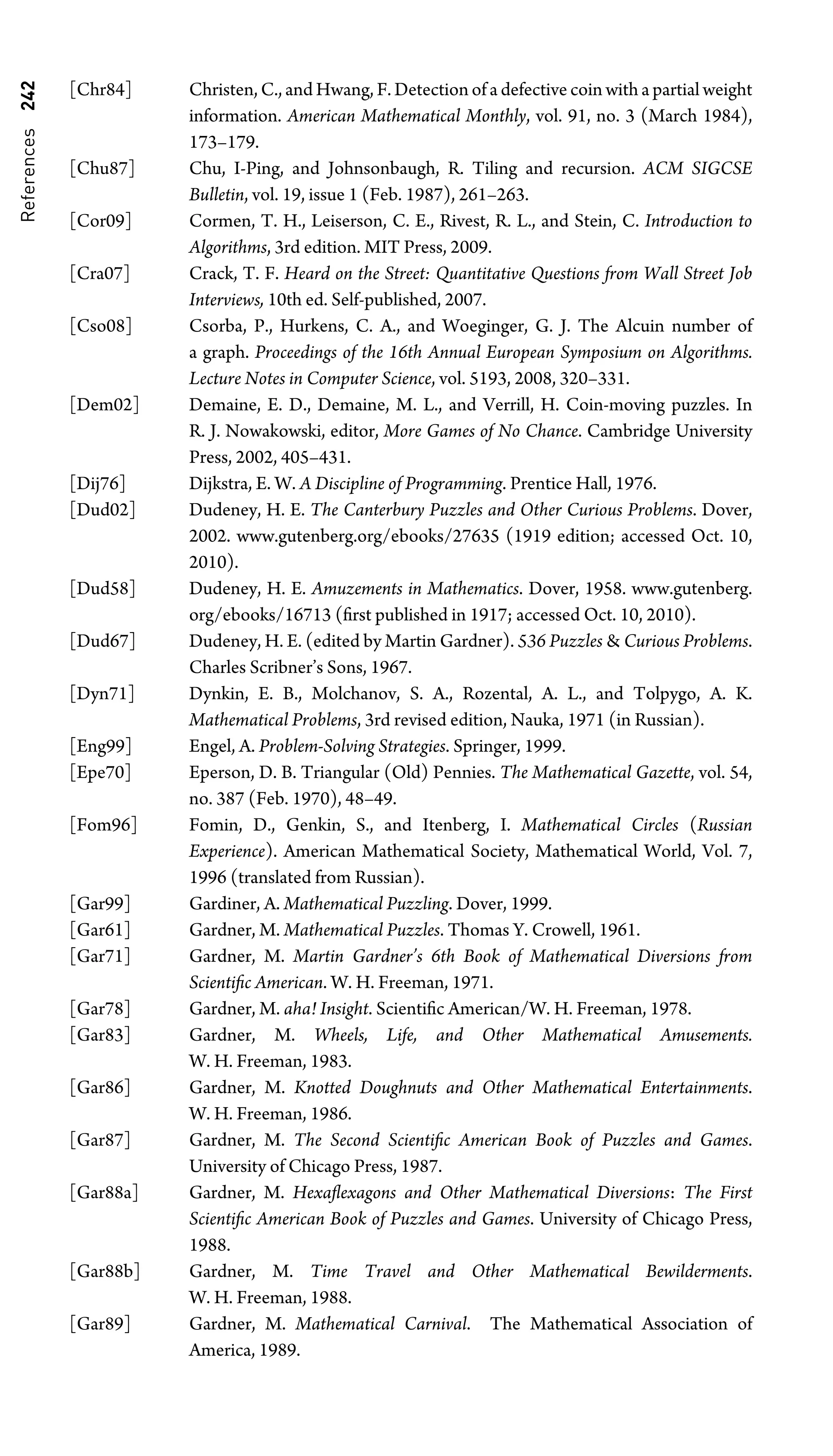 References
242 [Chr84] Christen, C., and Hwang, F. Detection of a defective coin with a partial weight
information. American Mathematical Monthly, vol. 91, no. 3 (March 1984),
173–179.
[Chu87] Chu, I-Ping, and Johnsonbaugh, R. Tiling and recursion. ACM SIGCSE
Bulletin, vol. 19, issue 1 (Feb. 1987), 261–263.
[Cor09] Cormen, T. H., Leiserson, C. E., Rivest, R. L., and Stein, C. Introduction to
Algorithms, 3rd edition. MIT Press, 2009.
[Cra07] Crack, T. F. Heard on the Street: Quantitative Questions from Wall Street Job
Interviews, 10th ed. Self-published, 2007.
[Cso08] Csorba, P., Hurkens, C. A., and Woeginger, G. J. The Alcuin number of
a graph. Proceedings of the 16th Annual European Symposium on Algorithms.
Lecture Notes in Computer Science, vol. 5193, 2008, 320–331.
[Dem02] Demaine, E. D., Demaine, M. L., and Verrill, H. Coin-moving puzzles. In
R. J. Nowakowski, editor, More Games of No Chance. Cambridge University
Press, 2002, 405–431.
[Dij76] Dijkstra, E. W. A Discipline of Programming. Prentice Hall, 1976.
[Dud02] Dudeney, H. E. The Canterbury Puzzles and Other Curious Problems. Dover,
2002. www.gutenberg.org/ebooks/27635 (1919 edition; accessed Oct. 10,
2010).
[Dud58] Dudeney, H. E. Amuzements in Mathematics. Dover, 1958. www.gutenberg.
org/ebooks/16713 (ﬁrst published in 1917; accessed Oct. 10, 2010).
[Dud67] Dudeney, H. E. (edited by Martin Gardner). 536 Puzzles  Curious Problems.
Charles Scribner’s Sons, 1967.
[Dyn71] Dynkin, E. B., Molchanov, S. A., Rozental, A. L., and Tolpygo, A. K.
Mathematical Problems, 3rd revised edition, Nauka, 1971 (in Russian).
[Eng99] Engel, A. Problem-Solving Strategies. Springer, 1999.
[Epe70] Eperson, D. B. Triangular (Old) Pennies. The Mathematical Gazette, vol. 54,
no. 387 (Feb. 1970), 48–49.
[Fom96] Fomin, D., Genkin, S., and Itenberg, I. Mathematical Circles (Russian
Experience). American Mathematical Society, Mathematical World, Vol. 7,
1996 (translated from Russian).
[Gar99] Gardiner, A. Mathematical Puzzling. Dover, 1999.
[Gar61] Gardner, M. Mathematical Puzzles. Thomas Y. Crowell, 1961.
[Gar71] Gardner, M. Martin Gardner’s 6th Book of Mathematical Diversions from
Scientiﬁc American. W. H. Freeman, 1971.
[Gar78] Gardner, M. aha! Insight. Scientiﬁc American/W. H. Freeman, 1978.
[Gar83] Gardner, M. Wheels, Life, and Other Mathematical Amusements.
W. H. Freeman, 1983.
[Gar86] Gardner, M. Knotted Doughnuts and Other Mathematical Entertainments.
W. H. Freeman, 1986.
[Gar87] Gardner, M. The Second Scientiﬁc American Book of Puzzles and Games.
University of Chicago Press, 1987.
[Gar88a] Gardner, M. Hexaﬂexagons and Other Mathematical Diversions: The First
Scientiﬁc American Book of Puzzles and Games. University of Chicago Press,
1988.
[Gar88b] Gardner, M. Time Travel and Other Mathematical Bewilderments.
W. H. Freeman, 1988.
[Gar89] Gardner, M. Mathematical Carnival. The Mathematical Association of
America, 1989.
 