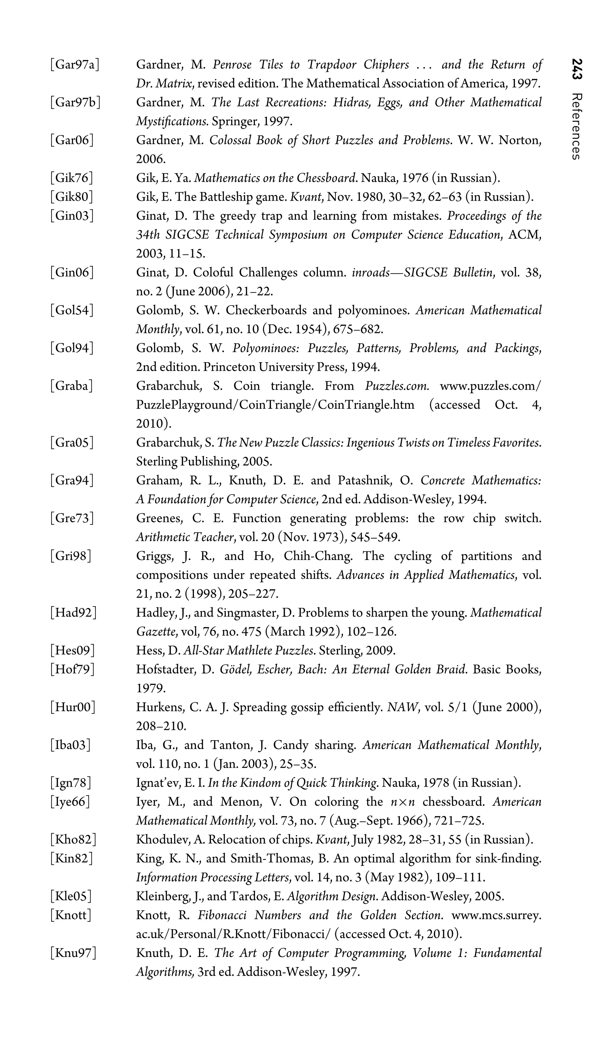 243
References
[Gar97a] Gardner, M. Penrose Tiles to Trapdoor Chiphers . . . and the Return of
Dr. Matrix, revised edition. The Mathematical Association of America, 1997.
[Gar97b] Gardner, M. The Last Recreations: Hidras, Eggs, and Other Mathematical
Mystiﬁcations. Springer, 1997.
[Gar06] Gardner, M. Colossal Book of Short Puzzles and Problems. W. W. Norton,
2006.
[Gik76] Gik, E. Ya. Mathematics on the Chessboard. Nauka, 1976 (in Russian).
[Gik80] Gik, E. The Battleship game. Kvant, Nov. 1980, 30–32, 62–63 (in Russian).
[Gin03] Ginat, D. The greedy trap and learning from mistakes. Proceedings of the
34th SIGCSE Technical Symposium on Computer Science Education, ACM,
2003, 11–15.
[Gin06] Ginat, D. Coloful Challenges column. inroads—SIGCSE Bulletin, vol. 38,
no. 2 (June 2006), 21–22.
[Gol54] Golomb, S. W. Checkerboards and polyominoes. American Mathematical
Monthly, vol. 61, no. 10 (Dec. 1954), 675–682.
[Gol94] Golomb, S. W. Polyominoes: Puzzles, Patterns, Problems, and Packings,
2nd edition. Princeton University Press, 1994.
[Graba] Grabarchuk, S. Coin triangle. From Puzzles.com. www.puzzles.com/
PuzzlePlayground/CoinTriangle/CoinTriangle.htm (accessed Oct. 4,
2010).
[Gra05] Grabarchuk, S. The New Puzzle Classics: Ingenious Twists on Timeless Favorites.
Sterling Publishing, 2005.
[Gra94] Graham, R. L., Knuth, D. E. and Patashnik, O. Concrete Mathematics:
A Foundation for Computer Science, 2nd ed. Addison-Wesley, 1994.
[Gre73] Greenes, C. E. Function generating problems: the row chip switch.
Arithmetic Teacher, vol. 20 (Nov. 1973), 545–549.
[Gri98] Griggs, J. R., and Ho, Chih-Chang. The cycling of partitions and
compositions under repeated shifts. Advances in Applied Mathematics, vol.
21, no. 2 (1998), 205–227.
[Had92] Hadley, J., and Singmaster, D. Problems to sharpen the young. Mathematical
Gazette, vol, 76, no. 475 (March 1992), 102–126.
[Hes09] Hess, D. All-Star Mathlete Puzzles. Sterling, 2009.
[Hof79] Hofstadter, D. Gödel, Escher, Bach: An Eternal Golden Braid. Basic Books,
1979.
[Hur00] Hurkens, C. A. J. Spreading gossip efﬁciently. NAW, vol. 5/1 (June 2000),
208–210.
[Iba03] Iba, G., and Tanton, J. Candy sharing. American Mathematical Monthly,
vol. 110, no. 1 (Jan. 2003), 25–35.
[Ign78] Ignat’ev, E. I. In the Kindom of Quick Thinking. Nauka, 1978 (in Russian).
[Iye66] Iyer, M., and Menon, V. On coloring the n×n chessboard. American
Mathematical Monthly, vol. 73, no. 7 (Aug.–Sept. 1966), 721–725.
[Kho82] Khodulev, A. Relocation of chips. Kvant, July 1982, 28–31, 55 (in Russian).
[Kin82] King, K. N., and Smith-Thomas, B. An optimal algorithm for sink-ﬁnding.
Information Processing Letters, vol. 14, no. 3 (May 1982), 109–111.
[Kle05] Kleinberg, J., and Tardos, E. Algorithm Design. Addison-Wesley, 2005.
[Knott] Knott, R. Fibonacci Numbers and the Golden Section. www.mcs.surrey.
ac.uk/Personal/R.Knott/Fibonacci/ (accessed Oct. 4, 2010).
[Knu97] Knuth, D. E. The Art of Computer Programming, Volume 1: Fundamental
Algorithms, 3rd ed. Addison-Wesley, 1997.
 
