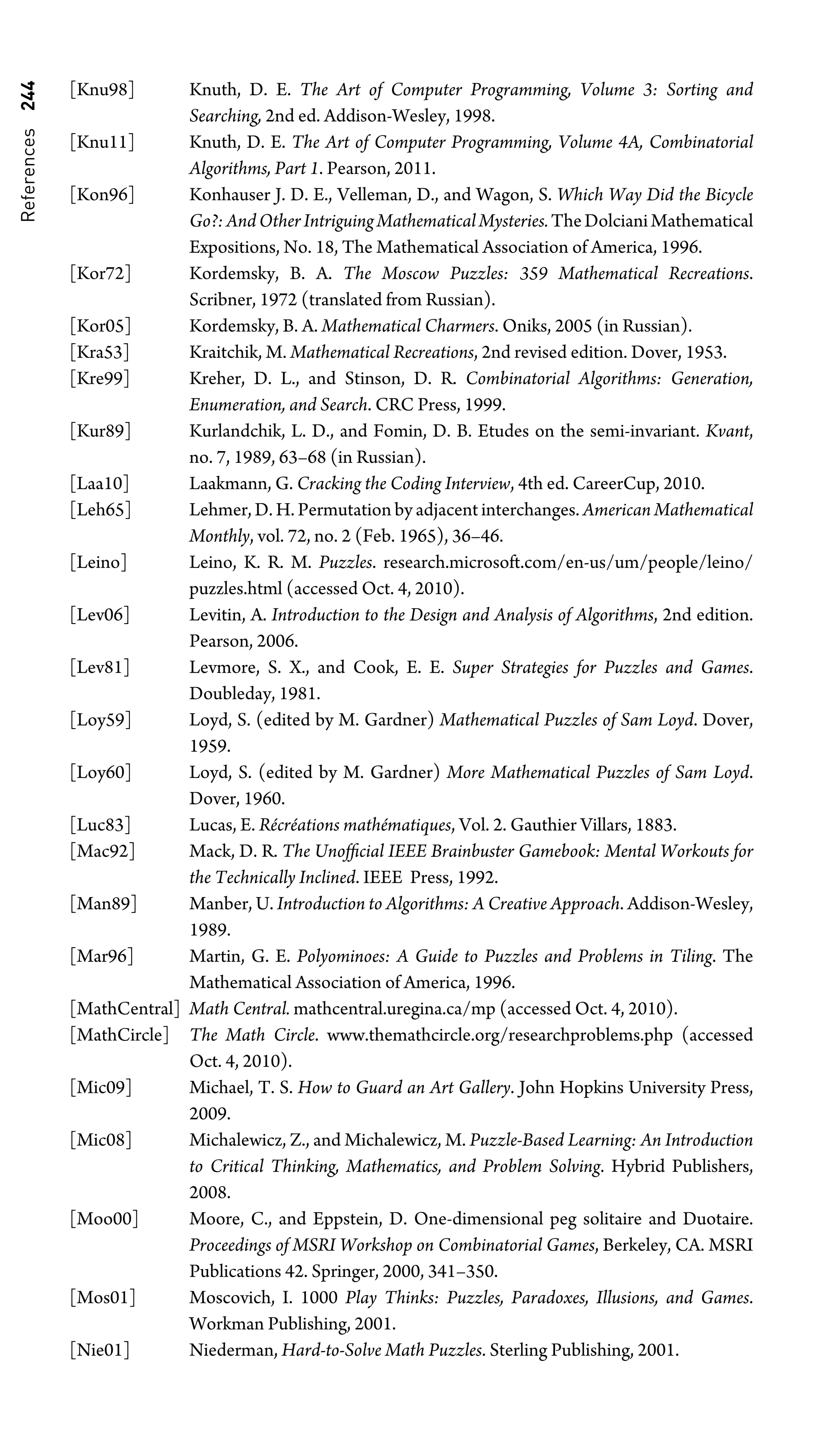 References
244 [Knu98] Knuth, D. E. The Art of Computer Programming, Volume 3: Sorting and
Searching, 2nd ed. Addison-Wesley, 1998.
[Knu11] Knuth, D. E. The Art of Computer Programming, Volume 4A, Combinatorial
Algorithms, Part 1. Pearson, 2011.
[Kon96] Konhauser J. D. E., Velleman, D., and Wagon, S. Which Way Did the Bicycle
Go?:AndOtherIntriguingMathematicalMysteries.TheDolcianiMathematical
Expositions, No. 18, The Mathematical Association of America, 1996.
[Kor72] Kordemsky, B. A. The Moscow Puzzles: 359 Mathematical Recreations.
Scribner, 1972 (translated from Russian).
[Kor05] Kordemsky, B. A. Mathematical Charmers. Oniks, 2005 (in Russian).
[Kra53] Kraitchik, M. Mathematical Recreations, 2nd revised edition. Dover, 1953.
[Kre99] Kreher, D. L., and Stinson, D. R. Combinatorial Algorithms: Generation,
Enumeration, and Search. CRC Press, 1999.
[Kur89] Kurlandchik, L. D., and Fomin, D. B. Etudes on the semi-invariant. Kvant,
no. 7, 1989, 63–68 (in Russian).
[Laa10] Laakmann, G. Cracking the Coding Interview, 4th ed. CareerCup, 2010.
[Leh65] Lehmer, D. H. Permutation by adjacent interchanges. American Mathematical
Monthly, vol. 72, no. 2 (Feb. 1965), 36–46.
[Leino] Leino, K. R. M. Puzzles. research.microsoft.com/en-us/um/people/leino/
puzzles.html (accessed Oct. 4, 2010).
[Lev06] Levitin, A. Introduction to the Design and Analysis of Algorithms, 2nd edition.
Pearson, 2006.
[Lev81] Levmore, S. X., and Cook, E. E. Super Strategies for Puzzles and Games.
Doubleday, 1981.
[Loy59] Loyd, S. (edited by M. Gardner) Mathematical Puzzles of Sam Loyd. Dover,
1959.
[Loy60] Loyd, S. (edited by M. Gardner) More Mathematical Puzzles of Sam Loyd.
Dover, 1960.
[Luc83] Lucas, E. Récréations mathématiques, Vol. 2. Gauthier Villars, 1883.
[Mac92] Mack, D. R. The Unofﬁcial IEEE Brainbuster Gamebook: Mental Workouts for
the Technically Inclined. IEEE Press, 1992.
[Man89] Manber, U. Introduction to Algorithms: A Creative Approach. Addison-Wesley,
1989.
[Mar96] Martin, G. E. Polyominoes: A Guide to Puzzles and Problems in Tiling. The
Mathematical Association of America, 1996.
[MathCentral] Math Central. mathcentral.uregina.ca/mp (accessed Oct. 4, 2010).
[MathCircle] The Math Circle. www.themathcircle.org/researchproblems.php (accessed
Oct. 4, 2010).
[Mic09] Michael, T. S. How to Guard an Art Gallery. John Hopkins University Press,
2009.
[Mic08] Michalewicz, Z., and Michalewicz, M. Puzzle-Based Learning: An Introduction
to Critical Thinking, Mathematics, and Problem Solving. Hybrid Publishers,
2008.
[Moo00] Moore, C., and Eppstein, D. One-dimensional peg solitaire and Duotaire.
Proceedings of MSRI Workshop on Combinatorial Games, Berkeley, CA. MSRI
Publications 42. Springer, 2000, 341–350.
[Mos01] Moscovich, I. 1000 Play Thinks: Puzzles, Paradoxes, Illusions, and Games.
Workman Publishing, 2001.
[Nie01] Niederman, Hard-to-Solve Math Puzzles. Sterling Publishing, 2001.
 