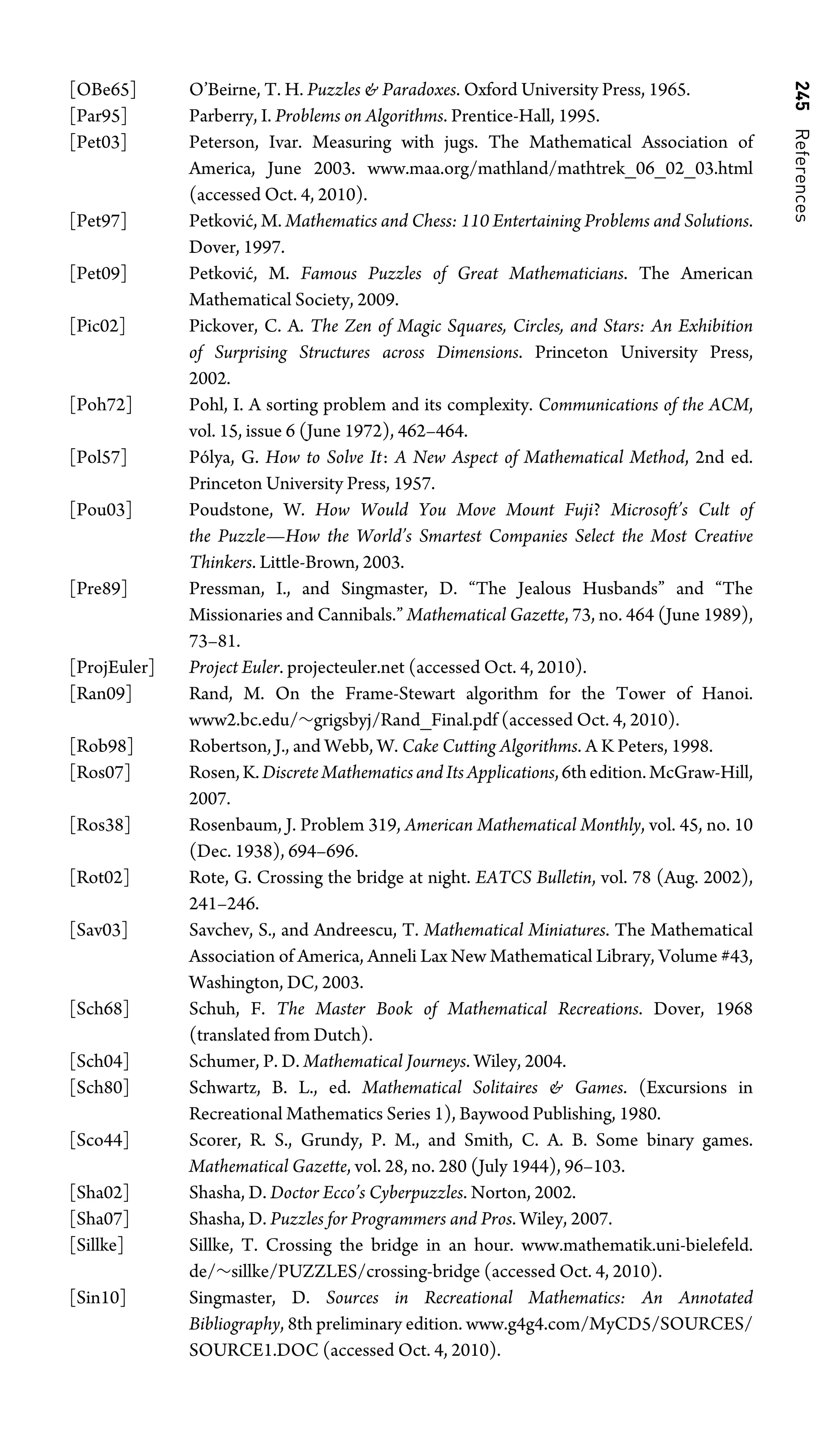 245
References
[OBe65] O’Beirne, T. H. Puzzles  Paradoxes. Oxford University Press, 1965.
[Par95] Parberry, I. Problems on Algorithms. Prentice-Hall, 1995.
[Pet03] Peterson, Ivar. Measuring with jugs. The Mathematical Association of
America, June 2003. www.maa.org/mathland/mathtrek_06_02_03.html
(accessed Oct. 4, 2010).
[Pet97] Petković, M. Mathematics and Chess: 110 Entertaining Problems and Solutions.
Dover, 1997.
[Pet09] Petković, M. Famous Puzzles of Great Mathematicians. The American
Mathematical Society, 2009.
[Pic02] Pickover, C. A. The Zen of Magic Squares, Circles, and Stars: An Exhibition
of Surprising Structures across Dimensions. Princeton University Press,
2002.
[Poh72] Pohl, I. A sorting problem and its complexity. Communications of the ACM,
vol. 15, issue 6 (June 1972), 462–464.
[Pol57] Pólya, G. How to Solve It: A New Aspect of Mathematical Method, 2nd ed.
Princeton University Press, 1957.
[Pou03] Poudstone, W. How Would You Move Mount Fuji? Microsoft’s Cult of
the Puzzle—How the World’s Smartest Companies Select the Most Creative
Thinkers. Little-Brown, 2003.
[Pre89] Pressman, I., and Singmaster, D. “The Jealous Husbands” and “The
Missionaries and Cannibals.” Mathematical Gazette, 73, no. 464 (June 1989),
73–81.
[ProjEuler] Project Euler. projecteuler.net (accessed Oct. 4, 2010).
[Ran09] Rand, M. On the Frame-Stewart algorithm for the Tower of Hanoi.
www2.bc.edu/∼grigsbyj/Rand_Final.pdf (accessed Oct. 4, 2010).
[Rob98] Robertson, J., and Webb, W. Cake Cutting Algorithms. A K Peters, 1998.
[Ros07] Rosen,K.DiscreteMathematicsandItsApplications,6thedition.McGraw-Hill,
2007.
[Ros38] Rosenbaum, J. Problem 319, American Mathematical Monthly, vol. 45, no. 10
(Dec. 1938), 694–696.
[Rot02] Rote, G. Crossing the bridge at night. EATCS Bulletin, vol. 78 (Aug. 2002),
241–246.
[Sav03] Savchev, S., and Andreescu, T. Mathematical Miniatures. The Mathematical
Association of America, Anneli Lax New Mathematical Library, Volume #43,
Washington, DC, 2003.
[Sch68] Schuh, F. The Master Book of Mathematical Recreations. Dover, 1968
(translated from Dutch).
[Sch04] Schumer, P. D. Mathematical Journeys. Wiley, 2004.
[Sch80] Schwartz, B. L., ed. Mathematical Solitaires  Games. (Excursions in
Recreational Mathematics Series 1), Baywood Publishing, 1980.
[Sco44] Scorer, R. S., Grundy, P. M., and Smith, C. A. B. Some binary games.
Mathematical Gazette, vol. 28, no. 280 (July 1944), 96–103.
[Sha02] Shasha, D. Doctor Ecco’s Cyberpuzzles. Norton, 2002.
[Sha07] Shasha, D. Puzzles for Programmers and Pros. Wiley, 2007.
[Sillke] Sillke, T. Crossing the bridge in an hour. www.mathematik.uni-bielefeld.
de/∼sillke/PUZZLES/crossing-bridge (accessed Oct. 4, 2010).
[Sin10] Singmaster, D. Sources in Recreational Mathematics: An Annotated
Bibliography, 8th preliminary edition. www.g4g4.com/MyCD5/SOURCES/
SOURCE1.DOC (accessed Oct. 4, 2010).
 