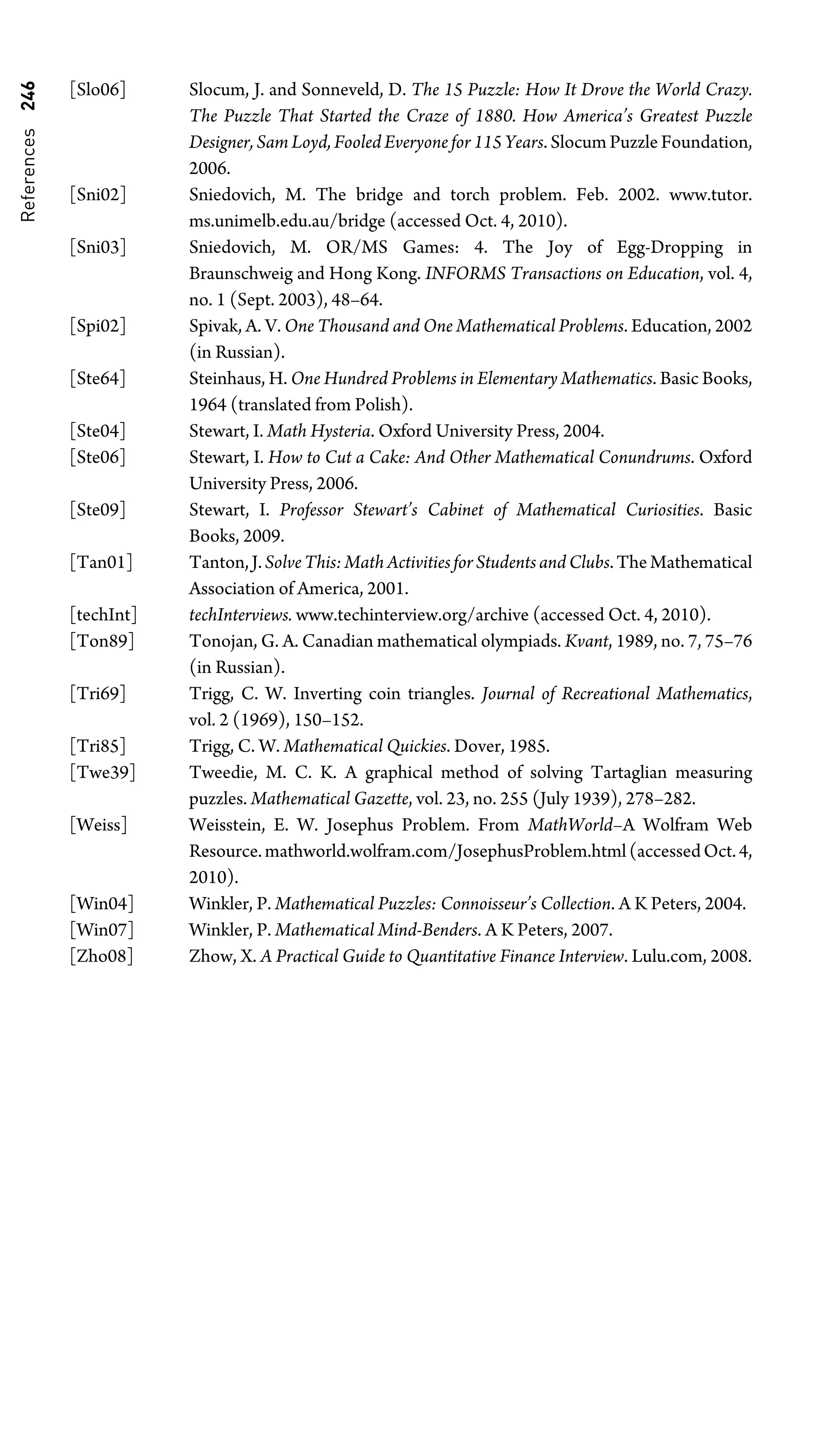 References
246 [Slo06] Slocum, J. and Sonneveld, D. The 15 Puzzle: How It Drove the World Crazy.
The Puzzle That Started the Craze of 1880. How America’s Greatest Puzzle
Designer, Sam Loyd, Fooled Everyone for 115 Years. Slocum Puzzle Foundation,
2006.
[Sni02] Sniedovich, M. The bridge and torch problem. Feb. 2002. www.tutor.
ms.unimelb.edu.au/bridge (accessed Oct. 4, 2010).
[Sni03] Sniedovich, M. OR/MS Games: 4. The Joy of Egg-Dropping in
Braunschweig and Hong Kong. INFORMS Transactions on Education, vol. 4,
no. 1 (Sept. 2003), 48–64.
[Spi02] Spivak, A. V. One Thousand and One Mathematical Problems. Education, 2002
(in Russian).
[Ste64] Steinhaus, H. One Hundred Problems in Elementary Mathematics. Basic Books,
1964 (translated from Polish).
[Ste04] Stewart, I. Math Hysteria. Oxford University Press, 2004.
[Ste06] Stewart, I. How to Cut a Cake: And Other Mathematical Conundrums. Oxford
University Press, 2006.
[Ste09] Stewart, I. Professor Stewart’s Cabinet of Mathematical Curiosities. Basic
Books, 2009.
[Tan01] Tanton,J.SolveThis:MathActivitiesforStudentsandClubs.TheMathematical
Association of America, 2001.
[techInt] techInterviews. www.techinterview.org/archive (accessed Oct. 4, 2010).
[Ton89] Tonojan, G. A. Canadian mathematical olympiads. Kvant, 1989, no. 7, 75–76
(in Russian).
[Tri69] Trigg, C. W. Inverting coin triangles. Journal of Recreational Mathematics,
vol. 2 (1969), 150–152.
[Tri85] Trigg, C. W. Mathematical Quickies. Dover, 1985.
[Twe39] Tweedie, M. C. K. A graphical method of solving Tartaglian measuring
puzzles. Mathematical Gazette, vol. 23, no. 255 (July 1939), 278–282.
[Weiss] Weisstein, E. W. Josephus Problem. From MathWorld–A Wolfram Web
Resource.mathworld.wolfram.com/JosephusProblem.html(accessedOct.4,
2010).
[Win04] Winkler, P. Mathematical Puzzles: Connoisseur’s Collection. A K Peters, 2004.
[Win07] Winkler, P. Mathematical Mind-Benders. A K Peters, 2007.
[Zho08] Zhow, X. A Practical Guide to Quantitative Finance Interview. Lulu.com, 2008.
 