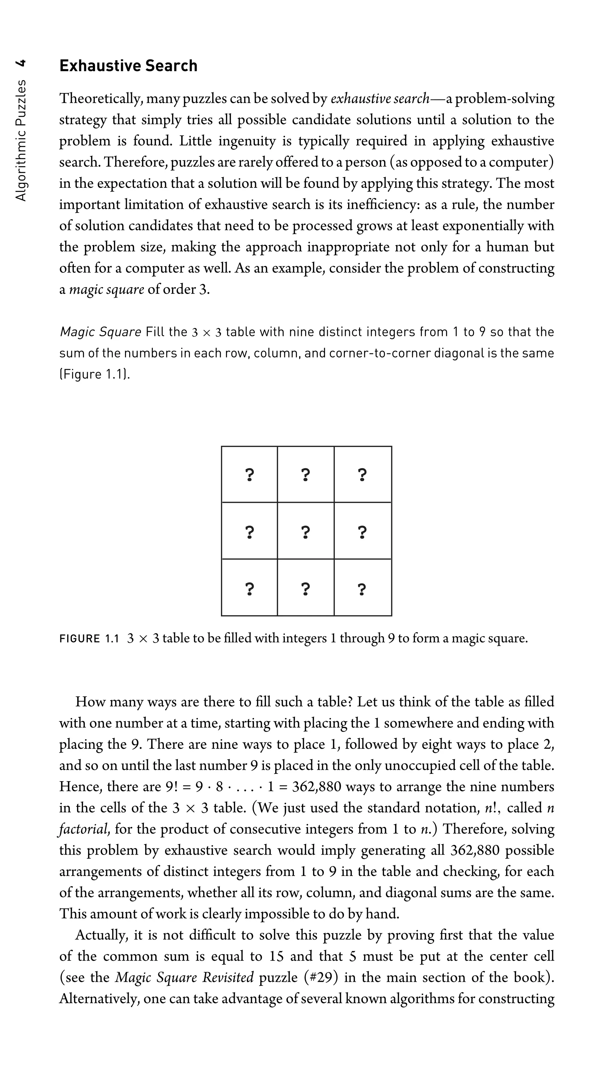 Algorithmic
Puzzles
4 Exhaustive Search
Theoretically, many puzzles can be solved by exhaustive search—a problem-solving
strategy that simply tries all possible candidate solutions until a solution to the
problem is found. Little ingenuity is typically required in applying exhaustive
search. Therefore,puzzlesarerarelyofferedtoaperson(asopposedtoacomputer)
in the expectation that a solution will be found by applying this strategy. The most
important limitation of exhaustive search is its inefﬁciency: as a rule, the number
of solution candidates that need to be processed grows at least exponentially with
the problem size, making the approach inappropriate not only for a human but
often for a computer as well. As an example, consider the problem of constructing
a magic square of order 3.
Magic Square Fill the 3 × 3 table with nine distinct integers from 1 to 9 so that the
sum of the numbers in each row, column, and corner-to-corner diagonal is the same
(Figure 1.1).
? ? ?
? ? ?
? ? ?
FIGURE 1.1 3 × 3 table to be ﬁlled with integers 1 through 9 to form a magic square.
How many ways are there to ﬁll such a table? Let us think of the table as ﬁlled
with one number at a time, starting with placing the 1 somewhere and ending with
placing the 9. There are nine ways to place 1, followed by eight ways to place 2,
and so on until the last number 9 is placed in the only unoccupied cell of the table.
Hence, there are 9! = 9 · 8 · . . . · 1 = 362,880 ways to arrange the nine numbers
in the cells of the 3 × 3 table. (We just used the standard notation, n!, called n
factorial, for the product of consecutive integers from 1 to n.) Therefore, solving
this problem by exhaustive search would imply generating all 362,880 possible
arrangements of distinct integers from 1 to 9 in the table and checking, for each
of the arrangements, whether all its row, column, and diagonal sums are the same.
This amount of work is clearly impossible to do by hand.
Actually, it is not difﬁcult to solve this puzzle by proving ﬁrst that the value
of the common sum is equal to 15 and that 5 must be put at the center cell
(see the Magic Square Revisited puzzle (#29) in the main section of the book).
Alternatively, one can take advantage of several known algorithms for constructing
 