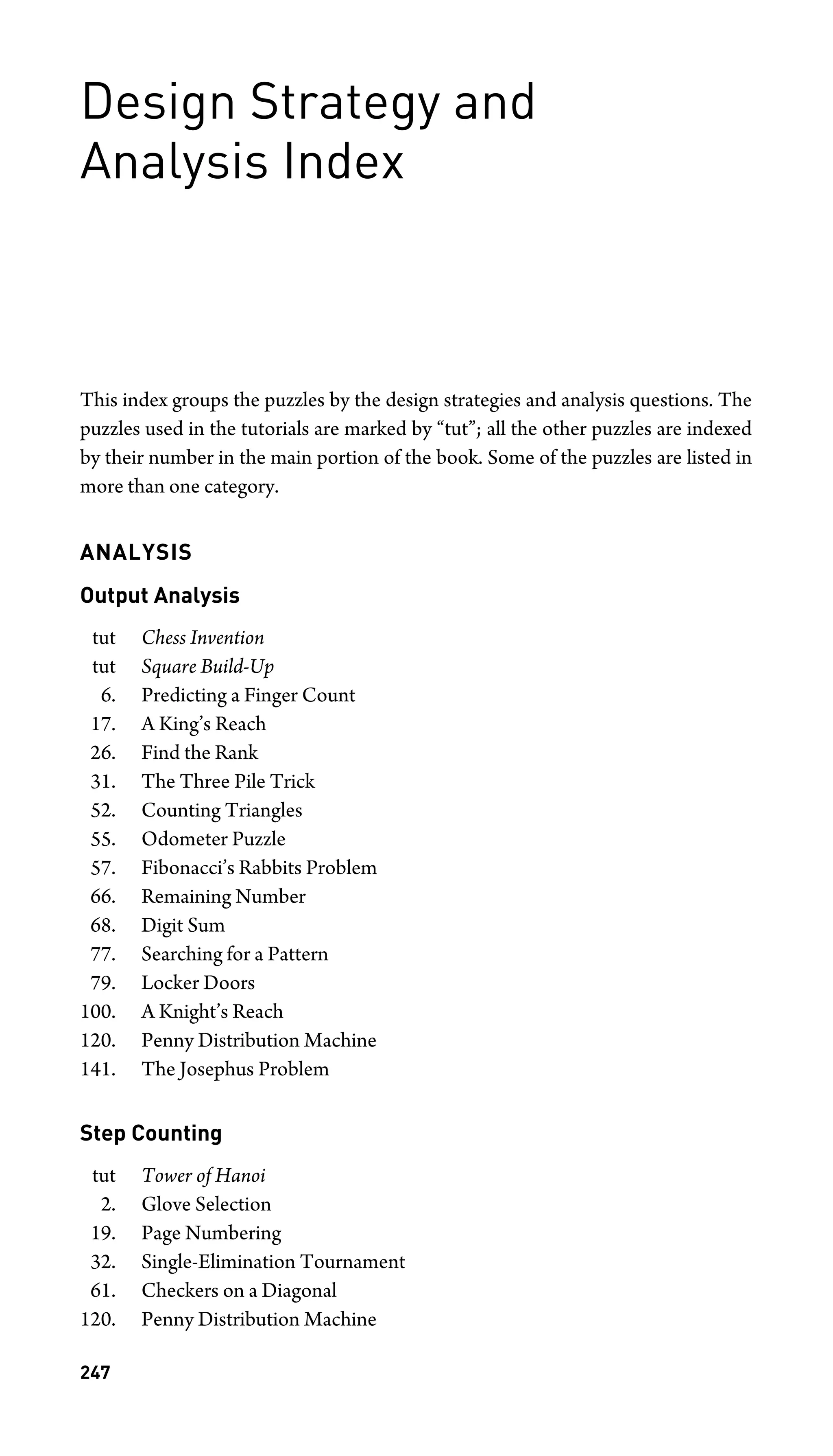 Design Strategy and
Analysis Index
This index groups the puzzles by the design strategies and analysis questions. The
puzzles used in the tutorials are marked by “tut”; all the other puzzles are indexed
by their number in the main portion of the book. Some of the puzzles are listed in
more than one category.
ANALYSIS
Output Analysis
tut Chess Invention
tut Square Build-Up
6. Predicting a Finger Count
17. A King’s Reach
26. Find the Rank
31. The Three Pile Trick
52. Counting Triangles
55. Odometer Puzzle
57. Fibonacci’s Rabbits Problem
66. Remaining Number
68. Digit Sum
77. Searching for a Pattern
79. Locker Doors
100. A Knight’s Reach
120. Penny Distribution Machine
141. The Josephus Problem
Step Counting
tut Tower of Hanoi
2. Glove Selection
19. Page Numbering
32. Single-Elimination Tournament
61. Checkers on a Diagonal
120. Penny Distribution Machine
247
 