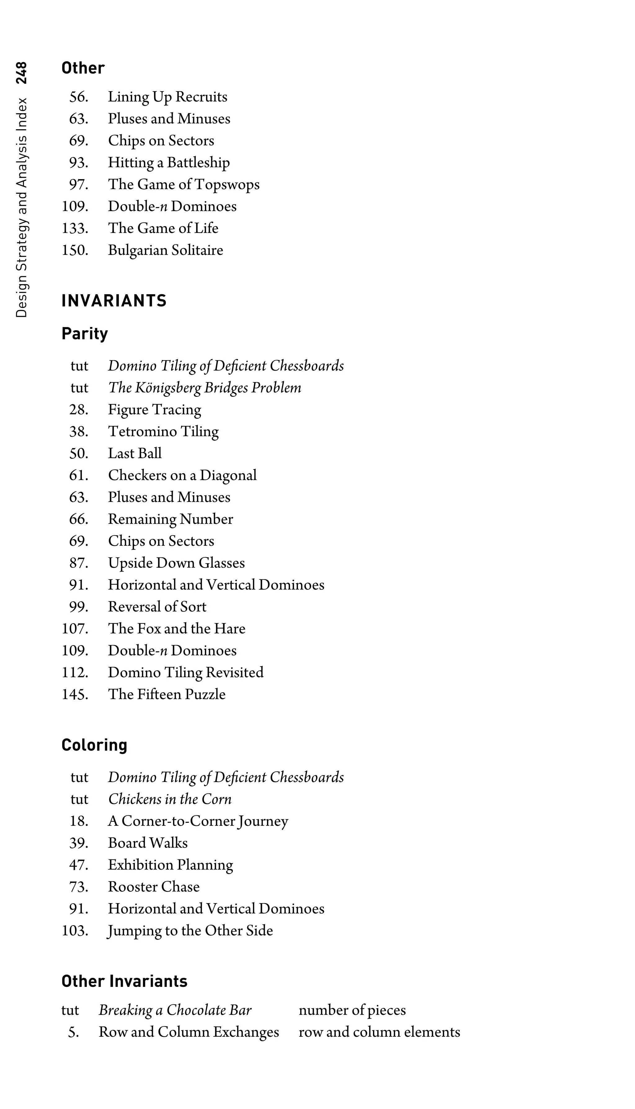 Design
Strategy
and
Analysis
Index
248 Other
56. Lining Up Recruits
63. Pluses and Minuses
69. Chips on Sectors
93. Hitting a Battleship
97. The Game of Topswops
109. Double-n Dominoes
133. The Game of Life
150. Bulgarian Solitaire
INVARIANTS
Parity
tut Domino Tiling of Deﬁcient Chessboards
tut The Königsberg Bridges Problem
28. Figure Tracing
38. Tetromino Tiling
50. Last Ball
61. Checkers on a Diagonal
63. Pluses and Minuses
66. Remaining Number
69. Chips on Sectors
87. Upside Down Glasses
91. Horizontal and Vertical Dominoes
99. Reversal of Sort
107. The Fox and the Hare
109. Double-n Dominoes
112. Domino Tiling Revisited
145. The Fifteen Puzzle
Coloring
tut Domino Tiling of Deﬁcient Chessboards
tut Chickens in the Corn
18. A Corner-to-Corner Journey
39. Board Walks
47. Exhibition Planning
73. Rooster Chase
91. Horizontal and Vertical Dominoes
103. Jumping to the Other Side
Other Invariants
tut Breaking a Chocolate Bar number of pieces
5. Row and Column Exchanges row and column elements
 