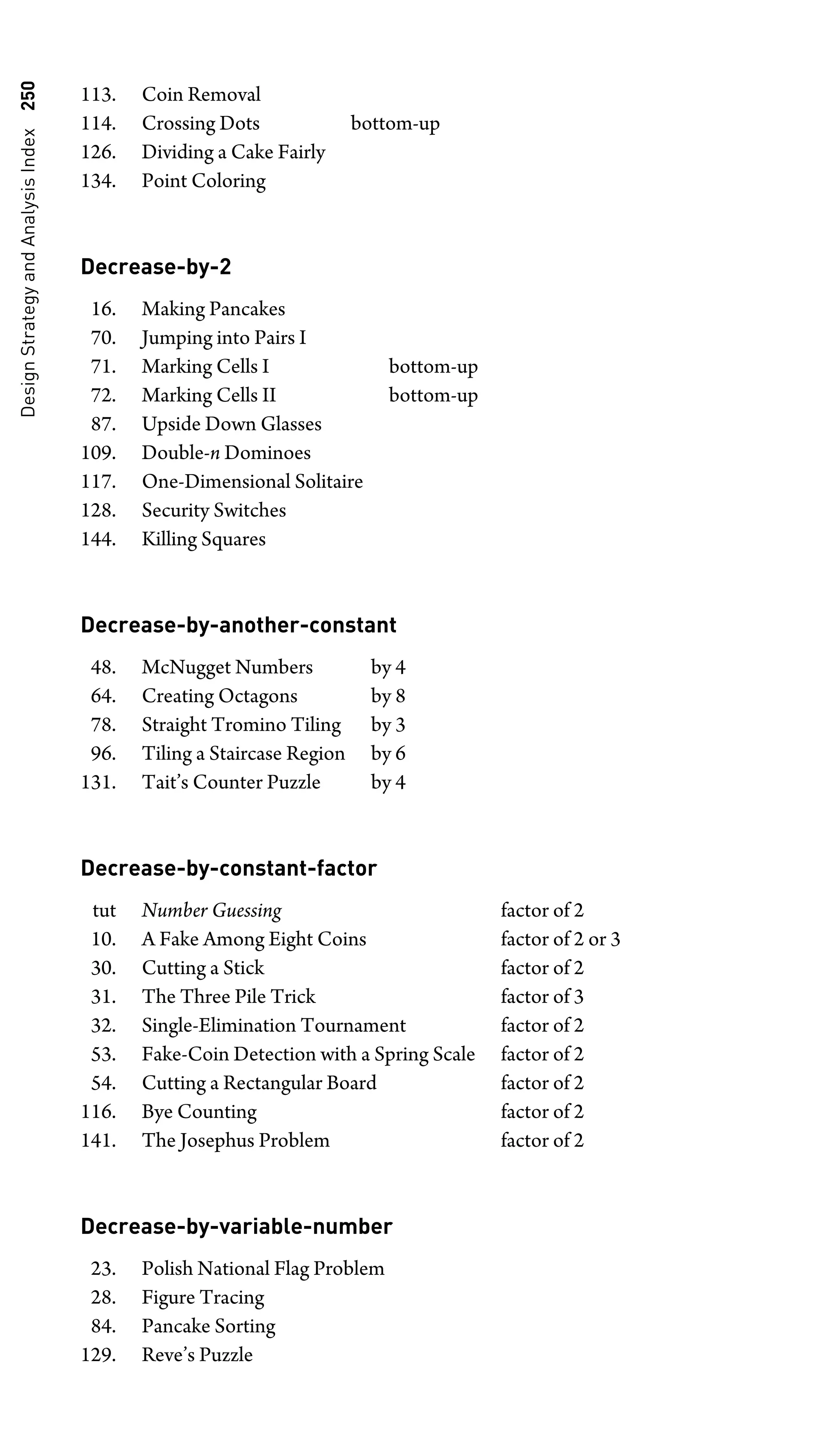 Design
Strategy
and
Analysis
Index
250
113. Coin Removal
114. Crossing Dots bottom-up
126. Dividing a Cake Fairly
134. Point Coloring
Decrease-by-2
16. Making Pancakes
70. Jumping into Pairs I
71. Marking Cells I bottom-up
72. Marking Cells II bottom-up
87. Upside Down Glasses
109. Double-n Dominoes
117. One-Dimensional Solitaire
128. Security Switches
144. Killing Squares
Decrease-by-another-constant
48. McNugget Numbers by 4
64. Creating Octagons by 8
78. Straight Tromino Tiling by 3
96. Tiling a Staircase Region by 6
131. Tait’s Counter Puzzle by 4
Decrease-by-constant-factor
tut Number Guessing factor of 2
10. A Fake Among Eight Coins factor of 2 or 3
30. Cutting a Stick factor of 2
31. The Three Pile Trick factor of 3
32. Single-Elimination Tournament factor of 2
53. Fake-Coin Detection with a Spring Scale factor of 2
54. Cutting a Rectangular Board factor of 2
116. Bye Counting factor of 2
141. The Josephus Problem factor of 2
Decrease-by-variable-number
23. Polish National Flag Problem
28. Figure Tracing
84. Pancake Sorting
129. Reve’s Puzzle
 