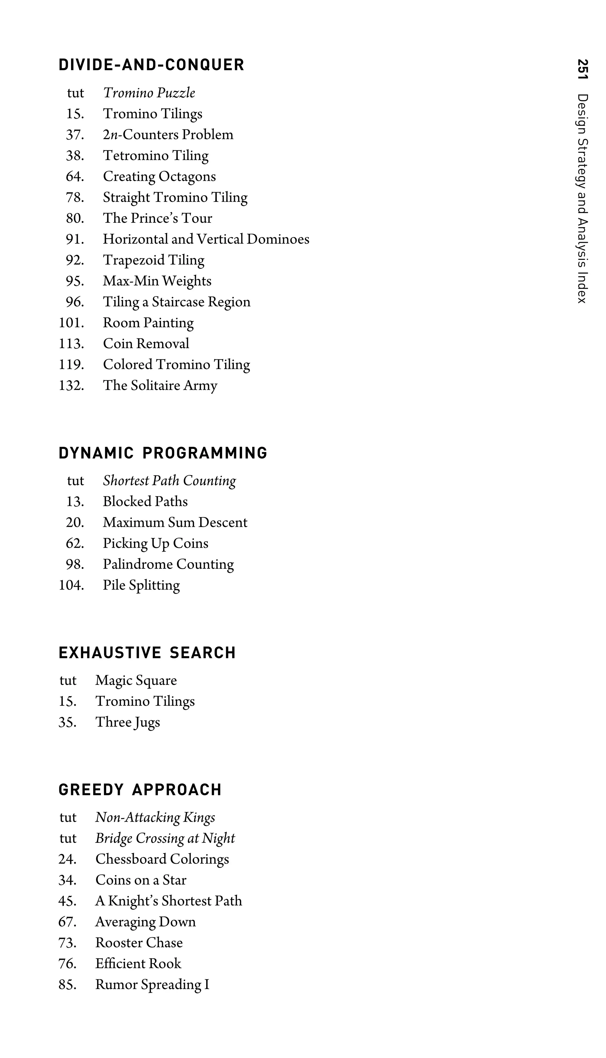 251
Design
Strategy
and
Analysis
Index
DIVIDE-AND-CONQUER
tut Tromino Puzzle
15. Tromino Tilings
37. 2n-Counters Problem
38. Tetromino Tiling
64. Creating Octagons
78. Straight Tromino Tiling
80. The Prince’s Tour
91. Horizontal and Vertical Dominoes
92. Trapezoid Tiling
95. Max-Min Weights
96. Tiling a Staircase Region
101. Room Painting
113. Coin Removal
119. Colored Tromino Tiling
132. The Solitaire Army
DYNAMIC PROGRAMMING
tut Shortest Path Counting
13. Blocked Paths
20. Maximum Sum Descent
62. Picking Up Coins
98. Palindrome Counting
104. Pile Splitting
EXHAUSTIVE SEARCH
tut Magic Square
15. Tromino Tilings
35. Three Jugs
GREEDY APPROACH
tut Non-Attacking Kings
tut Bridge Crossing at Night
24. Chessboard Colorings
34. Coins on a Star
45. A Knight’s Shortest Path
67. Averaging Down
73. Rooster Chase
76. Efﬁcient Rook
85. Rumor Spreading I
 