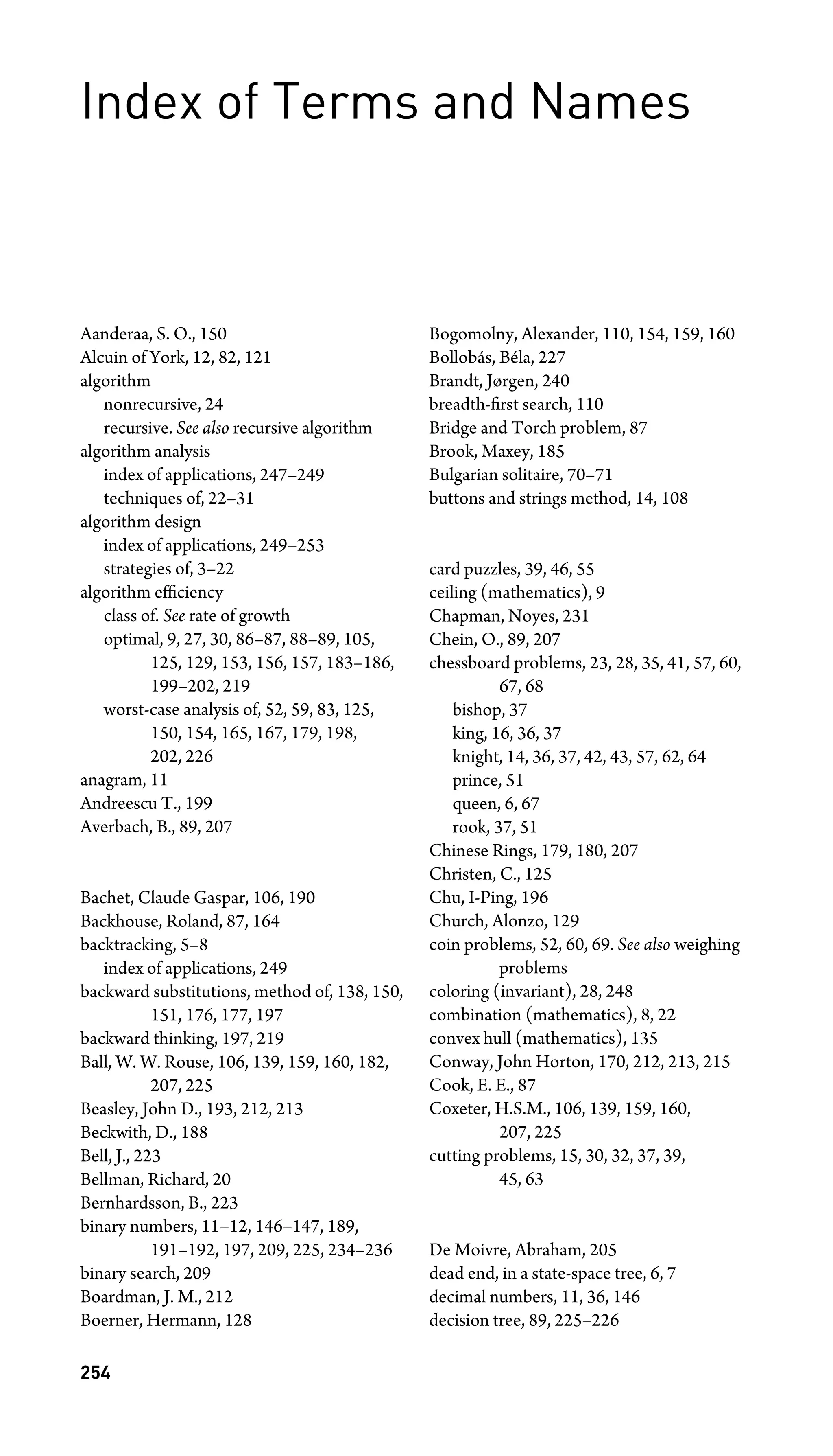Index of Terms and Names
Aanderaa, S. O., 150
Alcuin of York, 12, 82, 121
algorithm
nonrecursive, 24
recursive. See also recursive algorithm
algorithm analysis
index of applications, 247–249
techniques of, 22–31
algorithm design
index of applications, 249–253
strategies of, 3–22
algorithm efﬁciency
class of. See rate of growth
optimal, 9, 27, 30, 86–87, 88–89, 105,
125, 129, 153, 156, 157, 183–186,
199–202, 219
worst-case analysis of, 52, 59, 83, 125,
150, 154, 165, 167, 179, 198,
202, 226
anagram, 11
Andreescu T., 199
Averbach, B., 89, 207
Bachet, Claude Gaspar, 106, 190
Backhouse, Roland, 87, 164
backtracking, 5–8
index of applications, 249
backward substitutions, method of, 138, 150,
151, 176, 177, 197
backward thinking, 197, 219
Ball, W. W. Rouse, 106, 139, 159, 160, 182,
207, 225
Beasley, John D., 193, 212, 213
Beckwith, D., 188
Bell, J., 223
Bellman, Richard, 20
Bernhardsson, B., 223
binary numbers, 11–12, 146–147, 189,
191–192, 197, 209, 225, 234–236
binary search, 209
Boardman, J. M., 212
Boerner, Hermann, 128
Bogomolny, Alexander, 110, 154, 159, 160
Bollobás, Béla, 227
Brandt, Jørgen, 240
breadth-ﬁrst search, 110
Bridge and Torch problem, 87
Brook, Maxey, 185
Bulgarian solitaire, 70–71
buttons and strings method, 14, 108
card puzzles, 39, 46, 55
ceiling (mathematics), 9
Chapman, Noyes, 231
Chein, O., 89, 207
chessboard problems, 23, 28, 35, 41, 57, 60,
67, 68
bishop, 37
king, 16, 36, 37
knight, 14, 36, 37, 42, 43, 57, 62, 64
prince, 51
queen, 6, 67
rook, 37, 51
Chinese Rings, 179, 180, 207
Christen, C., 125
Chu, I-Ping, 196
Church, Alonzo, 129
coin problems, 52, 60, 69. See also weighing
problems
coloring (invariant), 28, 248
combination (mathematics), 8, 22
convex hull (mathematics), 135
Conway, John Horton, 170, 212, 213, 215
Cook, E. E., 87
Coxeter, H.S.M., 106, 139, 159, 160,
207, 225
cutting problems, 15, 30, 32, 37, 39,
45, 63
De Moivre, Abraham, 205
dead end, in a state-space tree, 6, 7
decimal numbers, 11, 36, 146
decision tree, 89, 225–226
254
 