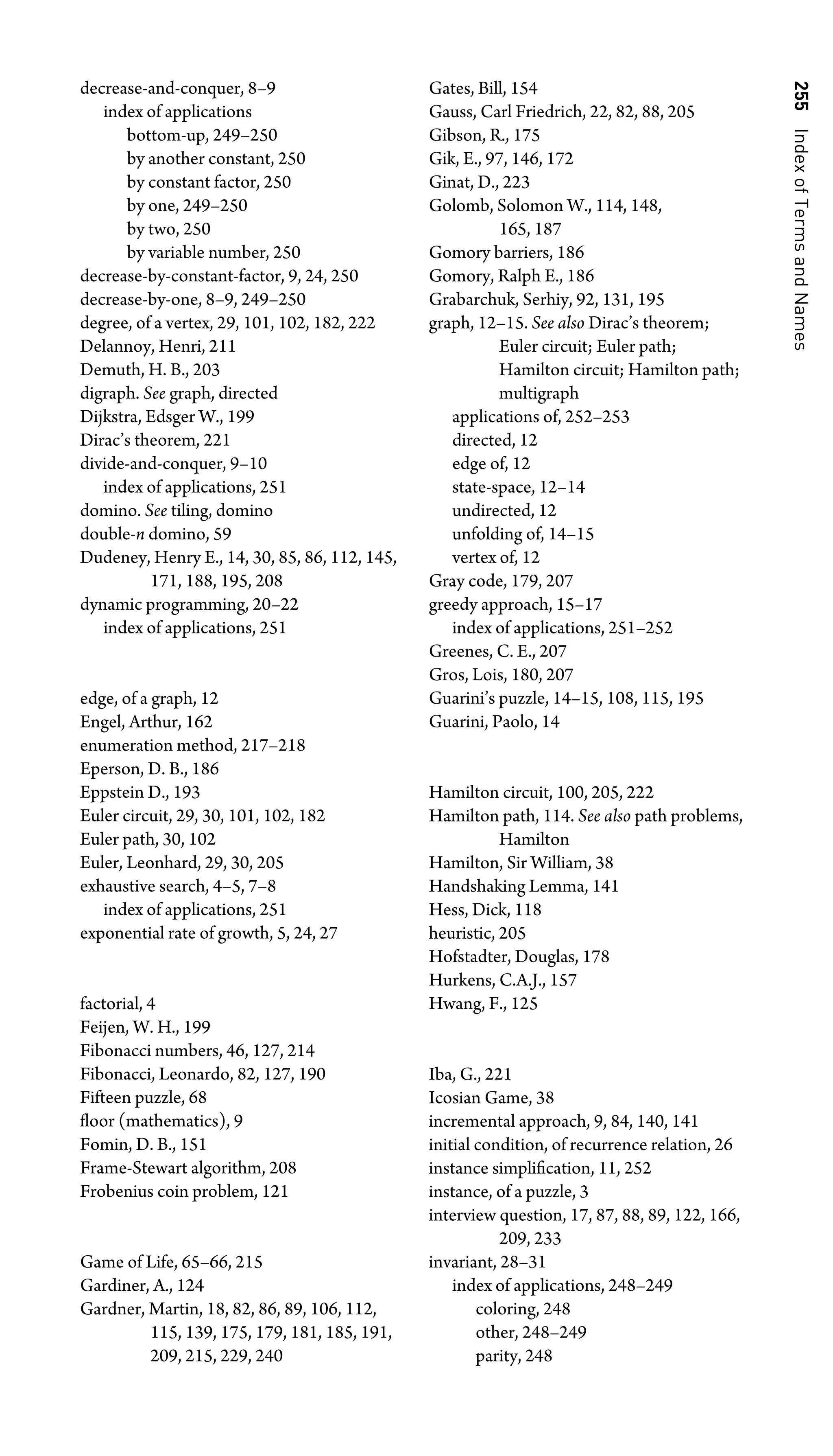 255
Index
of
Terms
and
Names
decrease-and-conquer, 8–9
index of applications
bottom-up, 249–250
by another constant, 250
by constant factor, 250
by one, 249–250
by two, 250
by variable number, 250
decrease-by-constant-factor, 9, 24, 250
decrease-by-one, 8–9, 249–250
degree, of a vertex, 29, 101, 102, 182, 222
Delannoy, Henri, 211
Demuth, H. B., 203
digraph. See graph, directed
Dijkstra, Edsger W., 199
Dirac’s theorem, 221
divide-and-conquer, 9–10
index of applications, 251
domino. See tiling, domino
double-n domino, 59
Dudeney, Henry E., 14, 30, 85, 86, 112, 145,
171, 188, 195, 208
dynamic programming, 20–22
index of applications, 251
edge, of a graph, 12
Engel, Arthur, 162
enumeration method, 217–218
Eperson, D. B., 186
Eppstein D., 193
Euler circuit, 29, 30, 101, 102, 182
Euler path, 30, 102
Euler, Leonhard, 29, 30, 205
exhaustive search, 4–5, 7–8
index of applications, 251
exponential rate of growth, 5, 24, 27
factorial, 4
Feijen, W. H., 199
Fibonacci numbers, 46, 127, 214
Fibonacci, Leonardo, 82, 127, 190
Fifteen puzzle, 68
ﬂoor (mathematics), 9
Fomin, D. B., 151
Frame-Stewart algorithm, 208
Frobenius coin problem, 121
Game of Life, 65–66, 215
Gardiner, A., 124
Gardner, Martin, 18, 82, 86, 89, 106, 112,
115, 139, 175, 179, 181, 185, 191,
209, 215, 229, 240
Gates, Bill, 154
Gauss, Carl Friedrich, 22, 82, 88, 205
Gibson, R., 175
Gik, E., 97, 146, 172
Ginat, D., 223
Golomb, Solomon W., 114, 148,
165, 187
Gomory barriers, 186
Gomory, Ralph E., 186
Grabarchuk, Serhiy, 92, 131, 195
graph, 12–15. See also Dirac’s theorem;
Euler circuit; Euler path;
Hamilton circuit; Hamilton path;
multigraph
applications of, 252–253
directed, 12
edge of, 12
state-space, 12–14
undirected, 12
unfolding of, 14–15
vertex of, 12
Gray code, 179, 207
greedy approach, 15–17
index of applications, 251–252
Greenes, C. E., 207
Gros, Lois, 180, 207
Guarini’s puzzle, 14–15, 108, 115, 195
Guarini, Paolo, 14
Hamilton circuit, 100, 205, 222
Hamilton path, 114. See also path problems,
Hamilton
Hamilton, Sir William, 38
Handshaking Lemma, 141
Hess, Dick, 118
heuristic, 205
Hofstadter, Douglas, 178
Hurkens, C.A.J., 157
Hwang, F., 125
Iba, G., 221
Icosian Game, 38
incremental approach, 9, 84, 140, 141
initial condition, of recurrence relation, 26
instance simpliﬁcation, 11, 252
instance, of a puzzle, 3
interview question, 17, 87, 88, 89, 122, 166,
209, 233
invariant, 28–31
index of applications, 248–249
coloring, 248
other, 248–249
parity, 248
 