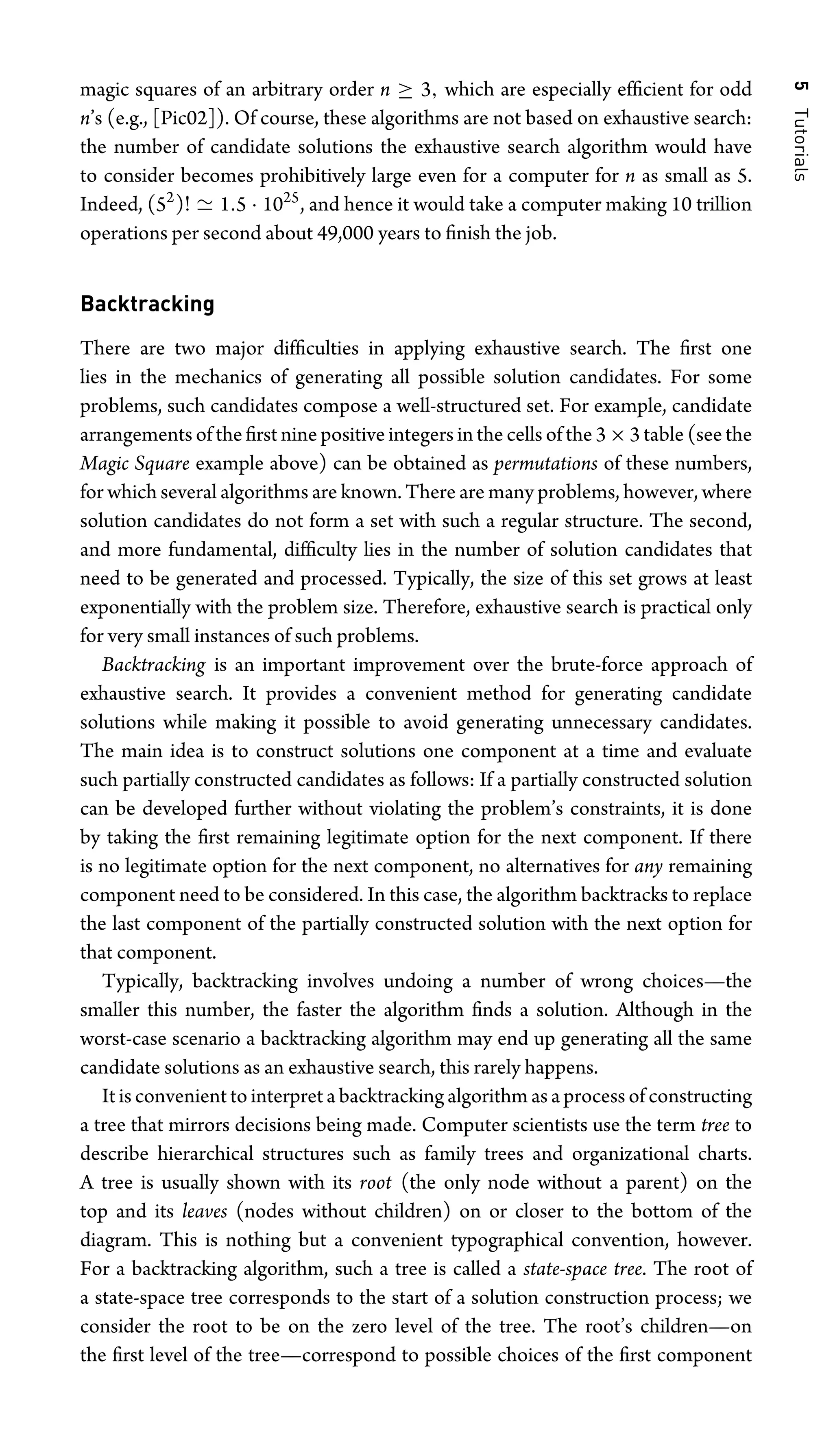 5
Tutorials
magic squares of an arbitrary order n ≥ 3, which are especially efﬁcient for odd
n’s (e.g., [Pic02]). Of course, these algorithms are not based on exhaustive search:
the number of candidate solutions the exhaustive search algorithm would have
to consider becomes prohibitively large even for a computer for n as small as 5.
Indeed, (52
)!  1.5 · 1025
, and hence it would take a computer making 10 trillion
operations per second about 49,000 years to ﬁnish the job.
Backtracking
There are two major difﬁculties in applying exhaustive search. The ﬁrst one
lies in the mechanics of generating all possible solution candidates. For some
problems, such candidates compose a well-structured set. For example, candidate
arrangements of the ﬁrst nine positive integers in the cells of the 3×3 table (see the
Magic Square example above) can be obtained as permutations of these numbers,
for which several algorithms are known. There are many problems, however, where
solution candidates do not form a set with such a regular structure. The second,
and more fundamental, difﬁculty lies in the number of solution candidates that
need to be generated and processed. Typically, the size of this set grows at least
exponentially with the problem size. Therefore, exhaustive search is practical only
for very small instances of such problems.
Backtracking is an important improvement over the brute-force approach of
exhaustive search. It provides a convenient method for generating candidate
solutions while making it possible to avoid generating unnecessary candidates.
The main idea is to construct solutions one component at a time and evaluate
such partially constructed candidates as follows: If a partially constructed solution
can be developed further without violating the problem’s constraints, it is done
by taking the ﬁrst remaining legitimate option for the next component. If there
is no legitimate option for the next component, no alternatives for any remaining
component need to be considered. In this case, the algorithm backtracks to replace
the last component of the partially constructed solution with the next option for
that component.
Typically, backtracking involves undoing a number of wrong choices—the
smaller this number, the faster the algorithm ﬁnds a solution. Although in the
worst-case scenario a backtracking algorithm may end up generating all the same
candidate solutions as an exhaustive search, this rarely happens.
It is convenient to interpret a backtracking algorithm as a process of constructing
a tree that mirrors decisions being made. Computer scientists use the term tree to
describe hierarchical structures such as family trees and organizational charts.
A tree is usually shown with its root (the only node without a parent) on the
top and its leaves (nodes without children) on or closer to the bottom of the
diagram. This is nothing but a convenient typographical convention, however.
For a backtracking algorithm, such a tree is called a state-space tree. The root of
a state-space tree corresponds to the start of a solution construction process; we
consider the root to be on the zero level of the tree. The root’s children—on
the ﬁrst level of the tree—correspond to possible choices of the ﬁrst component
 