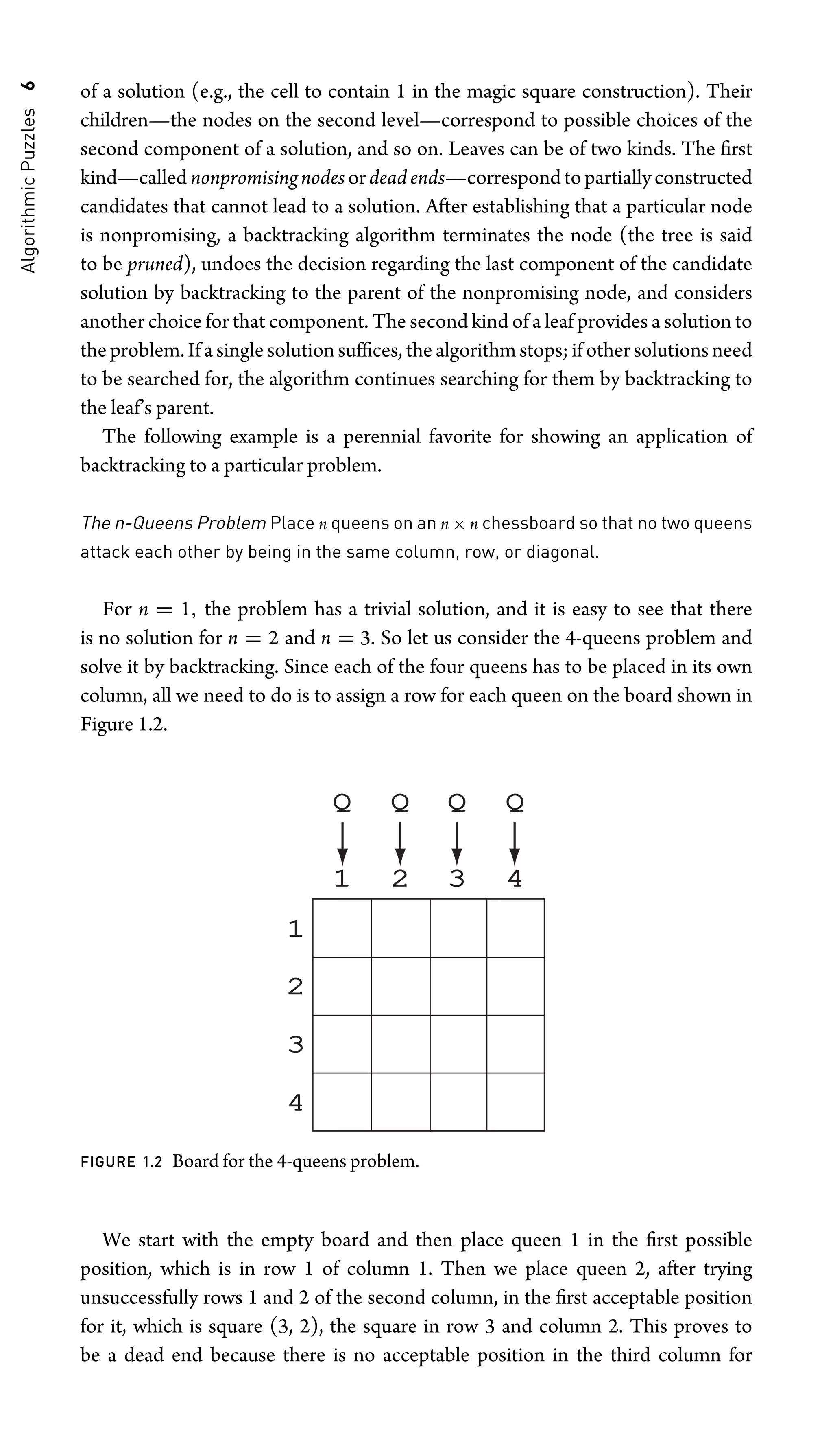 Algorithmic
Puzzles
6 of a solution (e.g., the cell to contain 1 in the magic square construction). Their
children—the nodes on the second level—correspond to possible choices of the
second component of a solution, and so on. Leaves can be of two kinds. The ﬁrst
kind—called nonpromisingnodes ordeadends—correspondtopartiallyconstructed
candidates that cannot lead to a solution. After establishing that a particular node
is nonpromising, a backtracking algorithm terminates the node (the tree is said
to be pruned), undoes the decision regarding the last component of the candidate
solution by backtracking to the parent of the nonpromising node, and considers
another choice for that component. The second kind of a leaf provides a solution to
the problem. If a single solution sufﬁces, the algorithm stops; if other solutions need
to be searched for, the algorithm continues searching for them by backtracking to
the leaf’s parent.
The following example is a perennial favorite for showing an application of
backtracking to a particular problem.
The n-Queens Problem Place n queens on an n × n chessboard so that no two queens
attack each other by being in the same column, row, or diagonal.
For n = 1, the problem has a trivial solution, and it is easy to see that there
is no solution for n = 2 and n = 3. So let us consider the 4-queens problem and
solve it by backtracking. Since each of the four queens has to be placed in its own
column, all we need to do is to assign a row for each queen on the board shown in
Figure 1.2.
1 2 3 4
1
2
3
4
Q Q Q Q
FIGURE 1.2 Board for the 4-queens problem.
We start with the empty board and then place queen 1 in the ﬁrst possible
position, which is in row 1 of column 1. Then we place queen 2, after trying
unsuccessfully rows 1 and 2 of the second column, in the ﬁrst acceptable position
for it, which is square (3, 2), the square in row 3 and column 2. This proves to
be a dead end because there is no acceptable position in the third column for
 