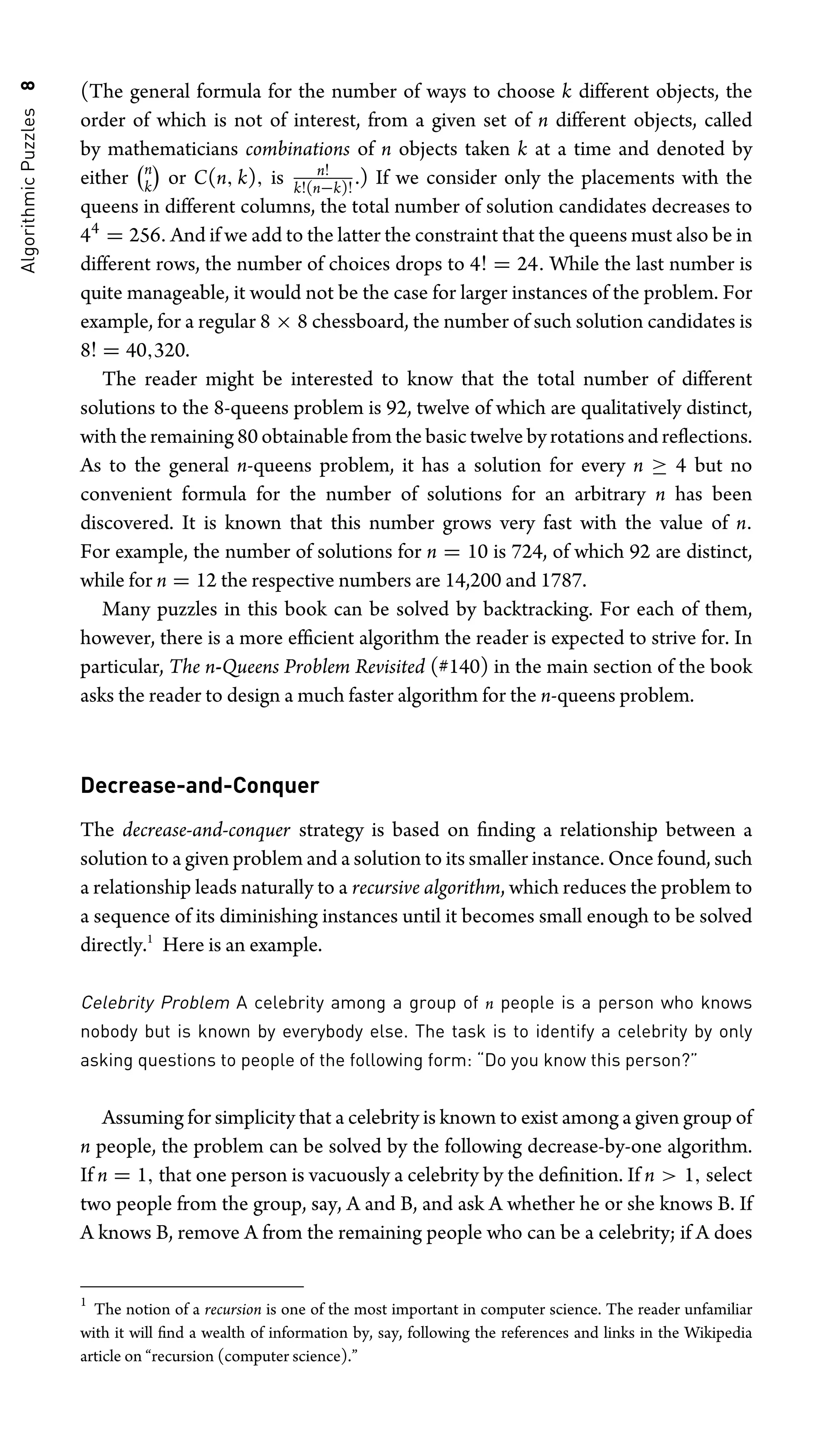 Algorithmic
Puzzles
8 (The general formula for the number of ways to choose k different objects, the
order of which is not of interest, from a given set of n different objects, called
by mathematicians combinations of n objects taken k at a time and denoted by
either
n
k

or C(n, k), is n!
k!(n−k)!
.) If we consider only the placements with the
queens in different columns, the total number of solution candidates decreases to
44
= 256. And if we add to the latter the constraint that the queens must also be in
different rows, the number of choices drops to 4! = 24. While the last number is
quite manageable, it would not be the case for larger instances of the problem. For
example, for a regular 8 × 8 chessboard, the number of such solution candidates is
8! = 40,320.
The reader might be interested to know that the total number of different
solutions to the 8-queens problem is 92, twelve of which are qualitatively distinct,
with the remaining 80 obtainable from the basic twelve by rotations and reﬂections.
As to the general n-queens problem, it has a solution for every n ≥ 4 but no
convenient formula for the number of solutions for an arbitrary n has been
discovered. It is known that this number grows very fast with the value of n.
For example, the number of solutions for n = 10 is 724, of which 92 are distinct,
while for n = 12 the respective numbers are 14,200 and 1787.
Many puzzles in this book can be solved by backtracking. For each of them,
however, there is a more efﬁcient algorithm the reader is expected to strive for. In
particular, The n-Queens Problem Revisited (#140) in the main section of the book
asks the reader to design a much faster algorithm for the n-queens problem.
Decrease-and-Conquer
The decrease-and-conquer strategy is based on ﬁnding a relationship between a
solution to a given problem and a solution to its smaller instance. Once found, such
a relationship leads naturally to a recursive algorithm, which reduces the problem to
a sequence of its diminishing instances until it becomes small enough to be solved
directly.1
Here is an example.
Celebrity Problem A celebrity among a group of n people is a person who knows
nobody but is known by everybody else. The task is to identify a celebrity by only
asking questions to people of the following form: “Do you know this person?”
Assuming for simplicity that a celebrity is known to exist among a given group of
n people, the problem can be solved by the following decrease-by-one algorithm.
If n = 1, that one person is vacuously a celebrity by the deﬁnition. If n  1, select
two people from the group, say, A and B, and ask A whether he or she knows B. If
A knows B, remove A from the remaining people who can be a celebrity; if A does
1
The notion of a recursion is one of the most important in computer science. The reader unfamiliar
with it will ﬁnd a wealth of information by, say, following the references and links in the Wikipedia
article on “recursion (computer science).”
 