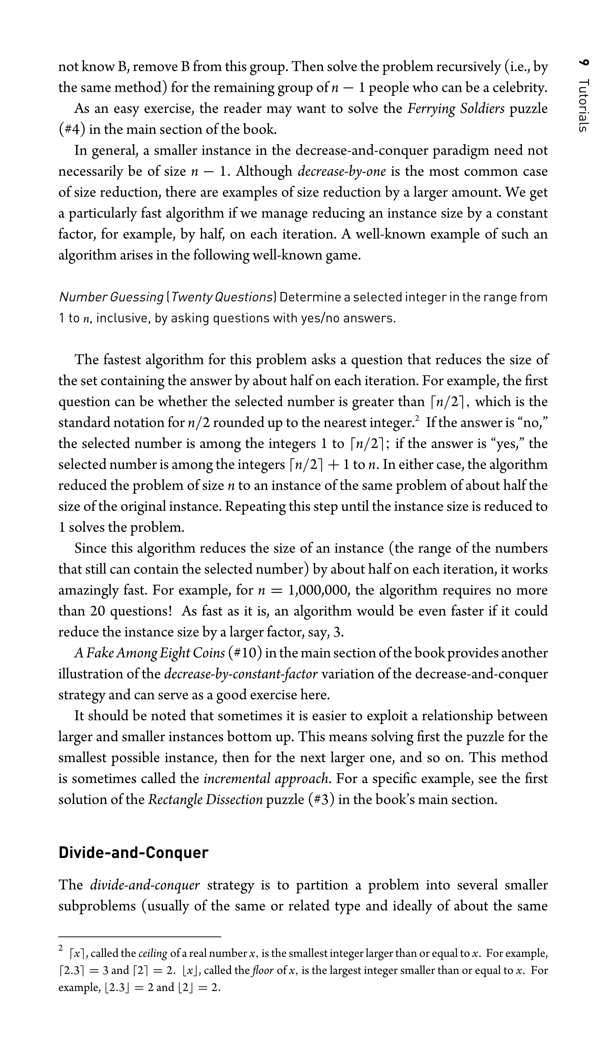 9
Tutorials
not know B, remove B from this group. Then solve the problem recursively (i.e., by
the same method) for the remaining group of n − 1 people who can be a celebrity.
As an easy exercise, the reader may want to solve the Ferrying Soldiers puzzle
(#4) in the main section of the book.
In general, a smaller instance in the decrease-and-conquer paradigm need not
necessarily be of size n − 1. Although decrease-by-one is the most common case
of size reduction, there are examples of size reduction by a larger amount. We get
a particularly fast algorithm if we manage reducing an instance size by a constant
factor, for example, by half, on each iteration. A well-known example of such an
algorithm arises in the following well-known game.
Number Guessing (Twenty Questions) Determine a selected integer in the range from
1 to n, inclusive, by asking questions with yes/no answers.
The fastest algorithm for this problem asks a question that reduces the size of
the set containing the answer by about half on each iteration. For example, the ﬁrst
question can be whether the selected number is greater than n/2, which is the
standard notation for n/2 rounded up to the nearest integer.2
If the answer is “no,”
the selected number is among the integers 1 to n/2; if the answer is “yes,” the
selected number is among the integers n/2 + 1 to n. In either case, the algorithm
reduced the problem of size n to an instance of the same problem of about half the
size of the original instance. Repeating this step until the instance size is reduced to
1 solves the problem.
Since this algorithm reduces the size of an instance (the range of the numbers
that still can contain the selected number) by about half on each iteration, it works
amazingly fast. For example, for n = 1,000,000, the algorithm requires no more
than 20 questions! As fast as it is, an algorithm would be even faster if it could
reduce the instance size by a larger factor, say, 3.
AFakeAmongEightCoins (#10)inthemainsectionofthebookprovidesanother
illustration of the decrease-by-constant-factor variation of the decrease-and-conquer
strategy and can serve as a good exercise here.
It should be noted that sometimes it is easier to exploit a relationship between
larger and smaller instances bottom up. This means solving ﬁrst the puzzle for the
smallest possible instance, then for the next larger one, and so on. This method
is sometimes called the incremental approach. For a speciﬁc example, see the ﬁrst
solution of the Rectangle Dissection puzzle (#3) in the book’s main section.
Divide-and-Conquer
The divide-and-conquer strategy is to partition a problem into several smaller
subproblems (usually of the same or related type and ideally of about the same
2
x, called the ceiling of a real number x, is the smallest integer larger than or equal to x. For example,
2.3 = 3 and 2 = 2. x, called the ﬂoor of x, is the largest integer smaller than or equal to x. For
example, 2.3 = 2 and 2 = 2.
 