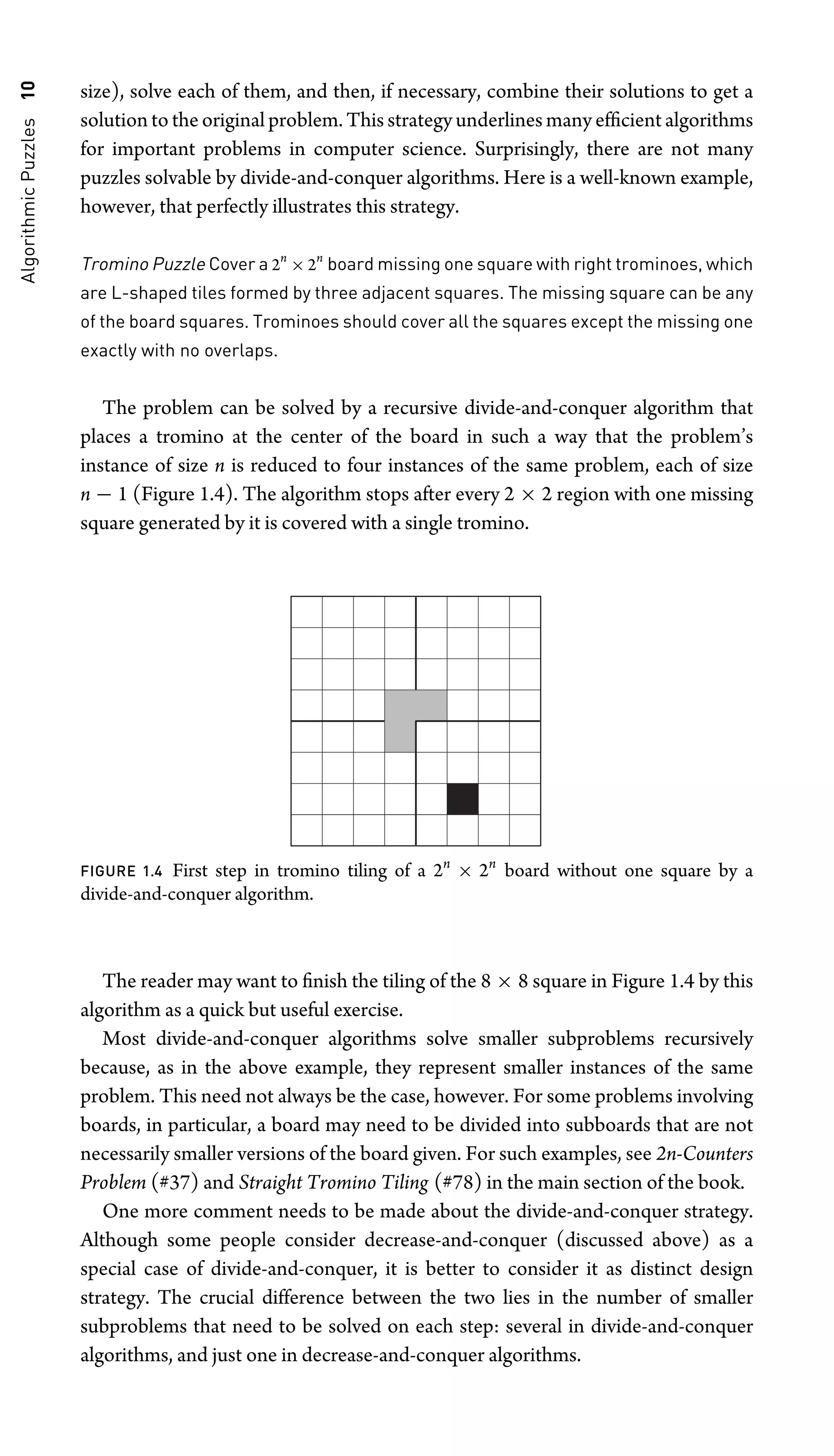 Algorithmic
Puzzles
10 size), solve each of them, and then, if necessary, combine their solutions to get a
solution to the original problem. This strategy underlines many efﬁcient algorithms
for important problems in computer science. Surprisingly, there are not many
puzzles solvable by divide-and-conquer algorithms. Here is a well-known example,
however, that perfectly illustrates this strategy.
Tromino Puzzle Cover a 2n
× 2n
board missing one square with right trominoes, which
are L-shaped tiles formed by three adjacent squares. The missing square can be any
of the board squares. Trominoes should cover all the squares except the missing one
exactly with no overlaps.
The problem can be solved by a recursive divide-and-conquer algorithm that
places a tromino at the center of the board in such a way that the problem’s
instance of size n is reduced to four instances of the same problem, each of size
n − 1 (Figure 1.4). The algorithm stops after every 2 × 2 region with one missing
square generated by it is covered with a single tromino.
FIGURE 1.4 First step in tromino tiling of a 2n
× 2n
board without one square by a
divide-and-conquer algorithm.
The reader may want to ﬁnish the tiling of the 8 × 8 square in Figure 1.4 by this
algorithm as a quick but useful exercise.
Most divide-and-conquer algorithms solve smaller subproblems recursively
because, as in the above example, they represent smaller instances of the same
problem. This need not always be the case, however. For some problems involving
boards, in particular, a board may need to be divided into subboards that are not
necessarily smaller versions of the board given. For such examples, see 2n-Counters
Problem (#37) and Straight Tromino Tiling (#78) in the main section of the book.
One more comment needs to be made about the divide-and-conquer strategy.
Although some people consider decrease-and-conquer (discussed above) as a
special case of divide-and-conquer, it is better to consider it as distinct design
strategy. The crucial difference between the two lies in the number of smaller
subproblems that need to be solved on each step: several in divide-and-conquer
algorithms, and just one in decrease-and-conquer algorithms.
 