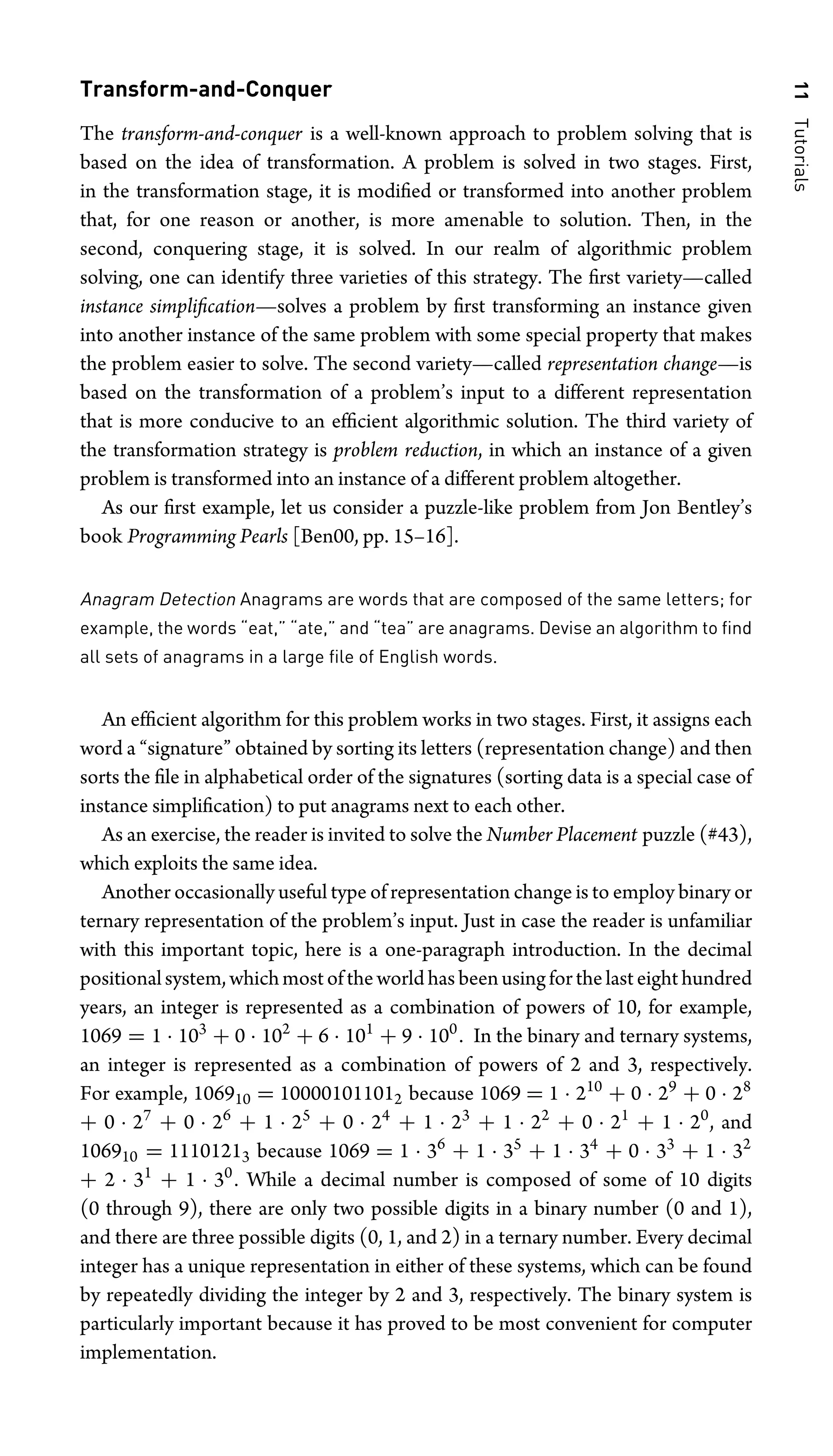 11
Tutorials
Transform-and-Conquer
The transform-and-conquer is a well-known approach to problem solving that is
based on the idea of transformation. A problem is solved in two stages. First,
in the transformation stage, it is modiﬁed or transformed into another problem
that, for one reason or another, is more amenable to solution. Then, in the
second, conquering stage, it is solved. In our realm of algorithmic problem
solving, one can identify three varieties of this strategy. The ﬁrst variety—called
instance simpliﬁcation—solves a problem by ﬁrst transforming an instance given
into another instance of the same problem with some special property that makes
the problem easier to solve. The second variety—called representation change—is
based on the transformation of a problem’s input to a different representation
that is more conducive to an efﬁcient algorithmic solution. The third variety of
the transformation strategy is problem reduction, in which an instance of a given
problem is transformed into an instance of a different problem altogether.
As our ﬁrst example, let us consider a puzzle-like problem from Jon Bentley’s
book Programming Pearls [Ben00, pp. 15–16].
Anagram Detection Anagrams are words that are composed of the same letters; for
example, the words “eat,” “ate,” and “tea” are anagrams. Devise an algorithm to ﬁnd
all sets of anagrams in a large ﬁle of English words.
An efﬁcient algorithm for this problem works in two stages. First, it assigns each
word a “signature” obtained by sorting its letters (representation change) and then
sorts the ﬁle in alphabetical order of the signatures (sorting data is a special case of
instance simpliﬁcation) to put anagrams next to each other.
As an exercise, the reader is invited to solve the Number Placement puzzle (#43),
which exploits the same idea.
Another occasionally useful type of representation change is to employ binary or
ternary representation of the problem’s input. Just in case the reader is unfamiliar
with this important topic, here is a one-paragraph introduction. In the decimal
positionalsystem,whichmostoftheworldhasbeenusingforthelasteighthundred
years, an integer is represented as a combination of powers of 10, for example,
1069 = 1 · 103
+ 0 · 102
+ 6 · 101
+ 9 · 100
. In the binary and ternary systems,
an integer is represented as a combination of powers of 2 and 3, respectively.
For example, 106910 = 100001011012 because 1069 = 1 · 210
+ 0 · 29
+ 0 · 28
+ 0 · 27
+ 0 · 26
+ 1 · 25
+ 0 · 24
+ 1 · 23
+ 1 · 22
+ 0 · 21
+ 1 · 20
, and
106910 = 11101213 because 1069 = 1 · 36
+ 1 · 35
+ 1 · 34
+ 0 · 33
+ 1 · 32
+ 2 · 31
+ 1 · 30
. While a decimal number is composed of some of 10 digits
(0 through 9), there are only two possible digits in a binary number (0 and 1),
and there are three possible digits (0, 1, and 2) in a ternary number. Every decimal
integer has a unique representation in either of these systems, which can be found
by repeatedly dividing the integer by 2 and 3, respectively. The binary system is
particularly important because it has proved to be most convenient for computer
implementation.
 