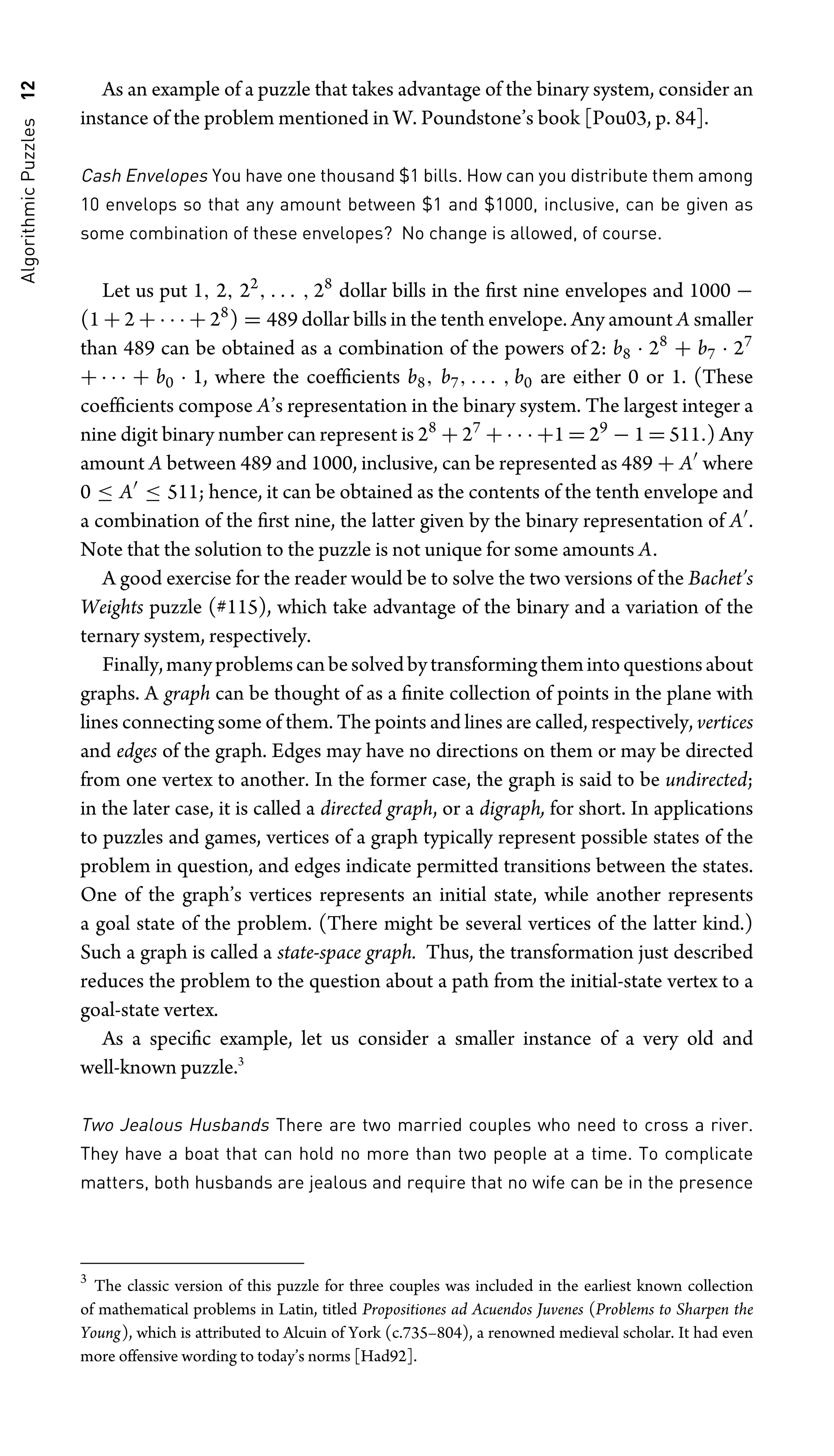 Algorithmic
Puzzles
12 As an example of a puzzle that takes advantage of the binary system, consider an
instance of the problem mentioned in W. Poundstone’s book [Pou03, p. 84].
Cash Envelopes You have one thousand $1 bills. How can you distribute them among
10 envelops so that any amount between $1 and $1000, inclusive, can be given as
some combination of these envelopes? No change is allowed, of course.
Let us put 1, 2, 22
, . . . , 28
dollar bills in the ﬁrst nine envelopes and 1000 −
(1 + 2 + · · · + 28
) = 489 dollar bills in the tenth envelope. Any amount A smaller
than 489 can be obtained as a combination of the powers of 2: b8 · 28
+ b7 · 27
+ · · · + b0 · 1, where the coefﬁcients b8, b7, . . . , b0 are either 0 or 1. (These
coefﬁcients compose A’s representation in the binary system. The largest integer a
nine digit binary number can represent is 28
+ 27
+ · · · +1 = 29
− 1 = 511.) Any
amount A between 489 and 1000, inclusive, can be represented as 489 + A
where
0 ≤ A
≤ 511; hence, it can be obtained as the contents of the tenth envelope and
a combination of the ﬁrst nine, the latter given by the binary representation of A
.
Note that the solution to the puzzle is not unique for some amounts A.
A good exercise for the reader would be to solve the two versions of the Bachet’s
Weights puzzle (#115), which take advantage of the binary and a variation of the
ternary system, respectively.
Finally,manyproblemscanbesolvedbytransformingthemintoquestionsabout
graphs. A graph can be thought of as a ﬁnite collection of points in the plane with
lines connecting some of them. The points and lines are called, respectively, vertices
and edges of the graph. Edges may have no directions on them or may be directed
from one vertex to another. In the former case, the graph is said to be undirected;
in the later case, it is called a directed graph, or a digraph, for short. In applications
to puzzles and games, vertices of a graph typically represent possible states of the
problem in question, and edges indicate permitted transitions between the states.
One of the graph’s vertices represents an initial state, while another represents
a goal state of the problem. (There might be several vertices of the latter kind.)
Such a graph is called a state-space graph. Thus, the transformation just described
reduces the problem to the question about a path from the initial-state vertex to a
goal-state vertex.
As a speciﬁc example, let us consider a smaller instance of a very old and
well-known puzzle.3
Two Jealous Husbands There are two married couples who need to cross a river.
They have a boat that can hold no more than two people at a time. To complicate
matters, both husbands are jealous and require that no wife can be in the presence
3
The classic version of this puzzle for three couples was included in the earliest known collection
of mathematical problems in Latin, titled Propositiones ad Acuendos Juvenes (Problems to Sharpen the
Young), which is attributed to Alcuin of York (c.735–804), a renowned medieval scholar. It had even
more offensive wording to today’s norms [Had92].
 