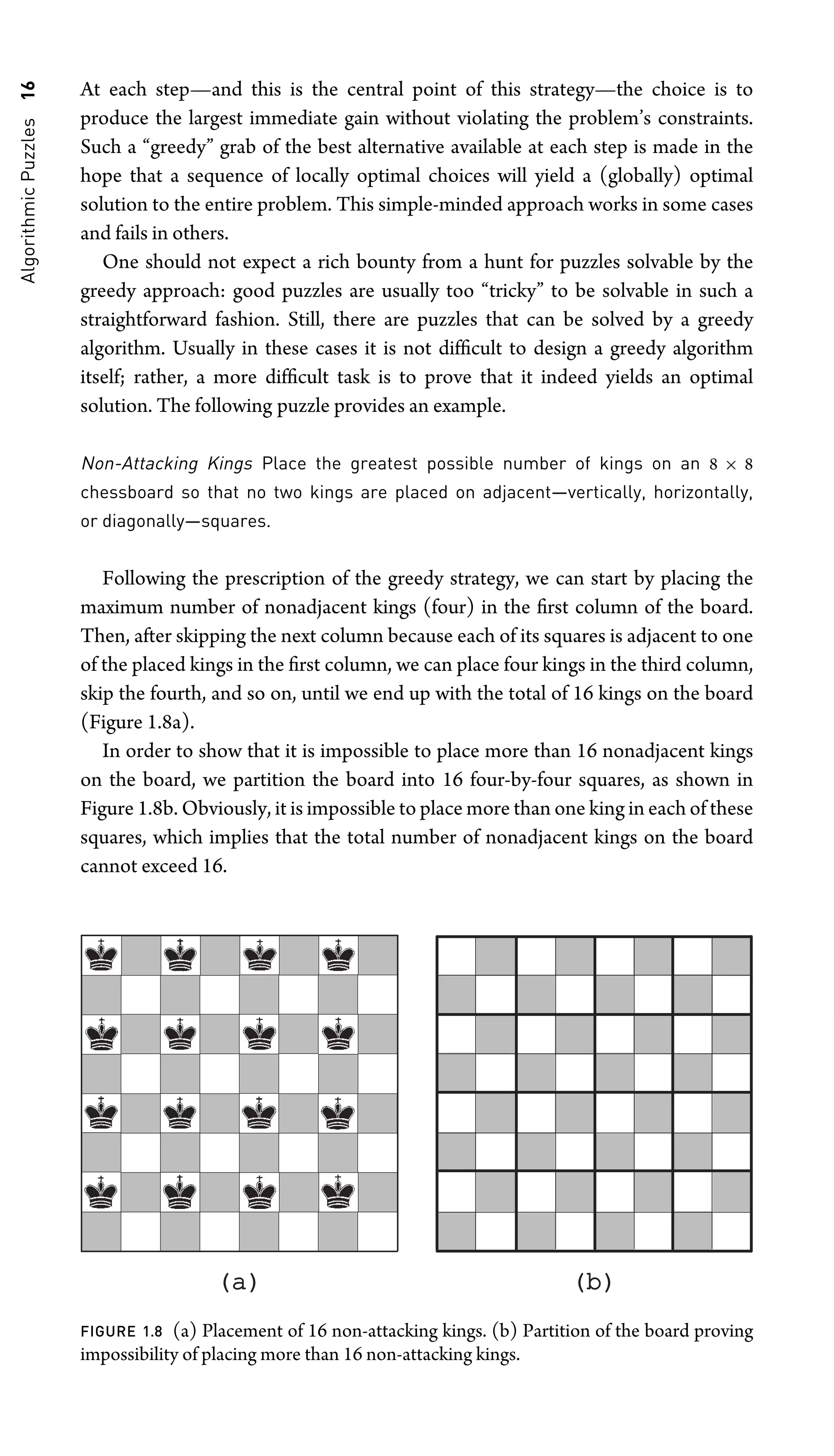 Algorithmic
Puzzles
16 At each step—and this is the central point of this strategy—the choice is to
produce the largest immediate gain without violating the problem’s constraints.
Such a “greedy” grab of the best alternative available at each step is made in the
hope that a sequence of locally optimal choices will yield a (globally) optimal
solution to the entire problem. This simple-minded approach works in some cases
and fails in others.
One should not expect a rich bounty from a hunt for puzzles solvable by the
greedy approach: good puzzles are usually too “tricky” to be solvable in such a
straightforward fashion. Still, there are puzzles that can be solved by a greedy
algorithm. Usually in these cases it is not difﬁcult to design a greedy algorithm
itself; rather, a more difﬁcult task is to prove that it indeed yields an optimal
solution. The following puzzle provides an example.
Non-Attacking Kings Place the greatest possible number of kings on an 8 × 8
chessboard so that no two kings are placed on adjacent—vertically, horizontally,
or diagonally—squares.
Following the prescription of the greedy strategy, we can start by placing the
maximum number of nonadjacent kings (four) in the ﬁrst column of the board.
Then, after skipping the next column because each of its squares is adjacent to one
of the placed kings in the ﬁrst column, we can place four kings in the third column,
skip the fourth, and so on, until we end up with the total of 16 kings on the board
(Figure 1.8a).
In order to show that it is impossible to place more than 16 nonadjacent kings
on the board, we partition the board into 16 four-by-four squares, as shown in
Figure 1.8b. Obviously, it is impossible to place more than one king in each of these
squares, which implies that the total number of nonadjacent kings on the board
cannot exceed 16.
(a)
(a) (b)
(b)
FIGURE 1.8 (a) Placement of 16 non-attacking kings. (b) Partition of the board proving
impossibility of placing more than 16 non-attacking kings.
 